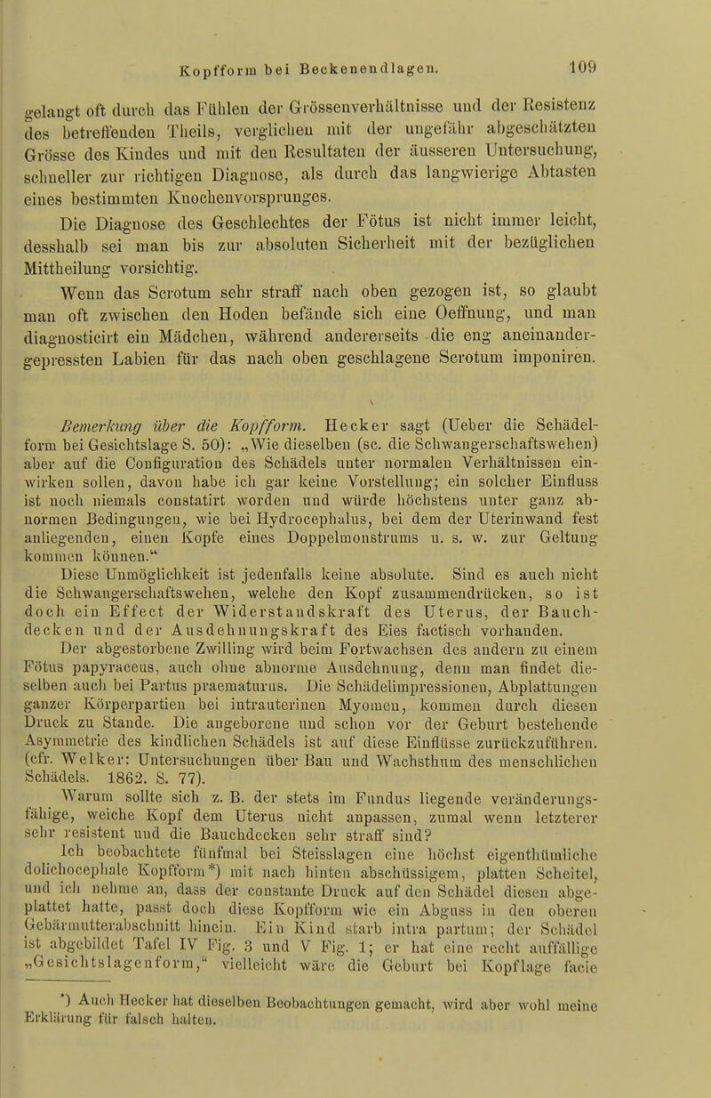 Kopfform bei Beckenendlagen. gelaugt oft durch das Flilileu der Grössenverbältuisse uud der Resistenz des betretieudeu Theils, vergliclieu mit der uugefölir abgescliätzteu Grösse des Kiudes und mit deu Resultaten der äusseren Untersuchung, schneller zur richtigen Diagnose, als durch das langwierige Abtasten eines bestimmten Kuocheuvorsprunges. Die Diagnose des Geschlechtes der Fötus ist nicht immer leicht, desshalb sei man bis zur absoluten Sicherheit mit der bezüglichen Mittheilung vorsichtig. Wenn das Scrotum sehr straff nach oben gezogen ist, so glaubt man oft zwischen den Hoden befände sich eine Oeffnung, und man diagnosticirt ein Mädchen, während andererseits die eng aneinander- gepressten Labien für das nach oben geschlagene Scrotum imponiren. Bemerkung über die Kopfform. Heck er sagt (Ueber die Schädel- form bei Gesichtslage S. 50): „Wie dieselben (sc. die Schwangerschaftswehen) aber auf die Configuratlon des Schädels unter normalen Verhältnissen ein- wirken sollen, davon habe ich gar keine Vorstellung; ein solcher Einfluss ist noch niemals coustatirt worden und würde höchstens unter ganz ab- normen Bedingungen, wie bei Hydrocephalus, bei dem der Uterinwand fest anliegenden, einen Köpfe eines Doppelmonstrums u. s. w. zur Geltung kommen können. Diese Unmöglichkeit ist jedenfalls keine absolute. Sind es auch nicht die Schwangerschaftswehen, welche den Kopf zusammendrücken, so ist doch ein Effect der Widerstandskraft des Uterus, der Bauch- decken und der Ausdehnungskraft des Eies factisch vorhanden. Der abgestorbene Zwilling wird beim Fortwachsen des andern zu einem Fötus papyraceus, auch olme abnorme Ausdehnung, denn man findet die- selben aucli bei Partus praematurus. Die Schädelimpressionen, Abplattungen ganzer Körperpartien bei intrauterinen Myomen, kommen durch diesen Druck zu Stande. Die angeborene und schon vor der Geburt bestehende Asymmetrie des kindlichen Schädels ist auf diese Einflüsse zurückzuführen, (cfr. Welker: Untersuchungen über Bau und Wachsthum des menschlichen Schädels. 1862. S. 77). Warum sollte sich t,. B. der stets im Fundus liegende veränderungs- fähige, weiche Kopf dem Uterus nicht anpassen, zumal wenn letzterer sehr resistent uud die Bauchdecken sehr straif sind? Ich beobachtete fünfmal bei Steisslagcn eine höchst eigentliümliche dohchocephale Kopfform*) mit nach hinten abschüssigem, platten Scheitel, und icli nehme an, dass der constante Druck auf den Schädel diesen abge- plattet hatte, passt doch diese Kopfform wie ein Abguss in deu oberen Gebärmutterabschnitt hinein. Ein Kind starb intra partum; der Schädel ist abgebildet Tafel IV Fig. .3 und V Fig. 1; er hat eine recht auffällige „Geaiclitslagenforra, vielleicht wäre die Geburt bei Kopflage facie •) Auch Hecker hat dieselben Beobachtungen gemacht, wird aber wohl meine Erklärung für falsch halten.