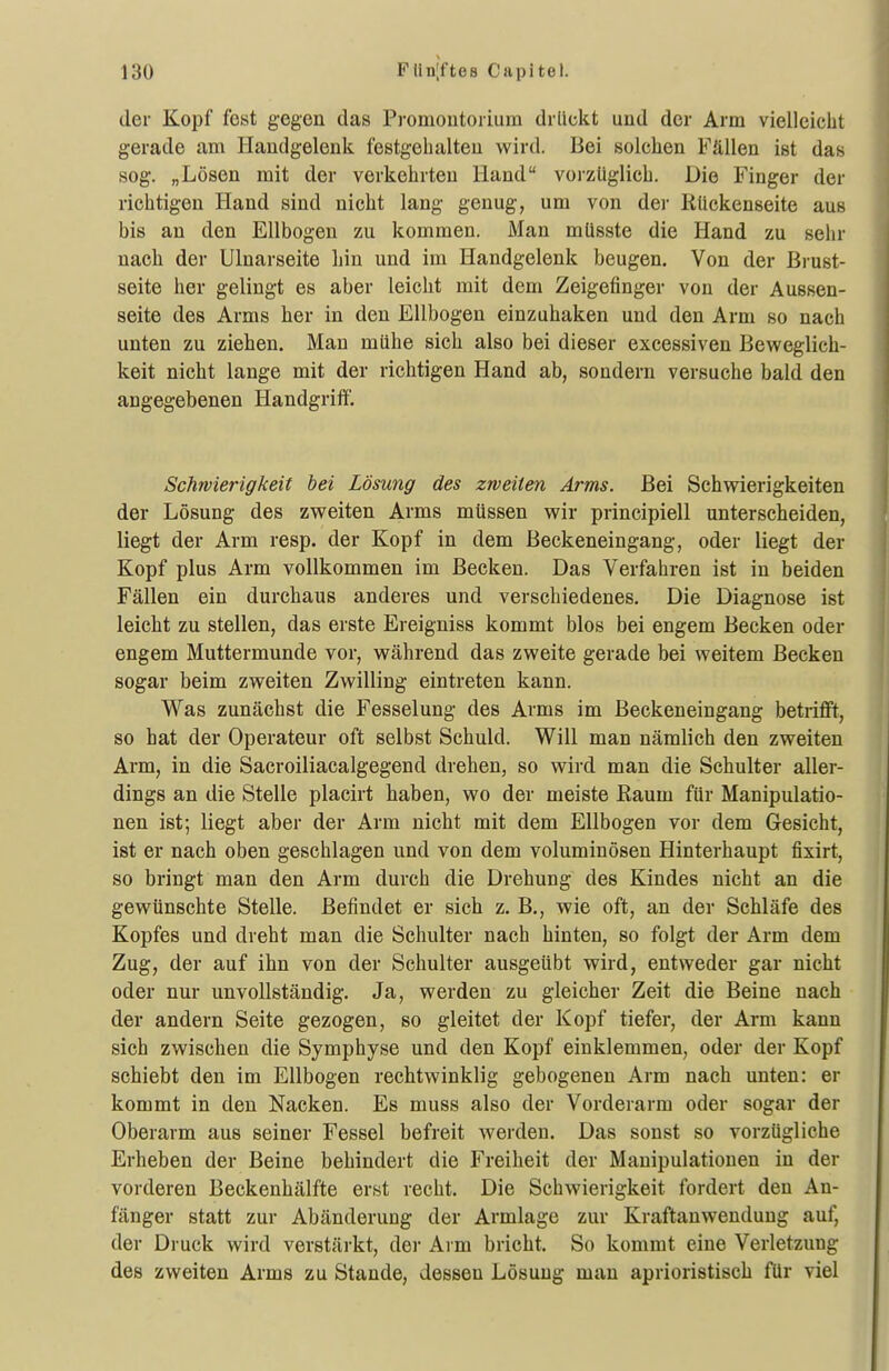 der Kopf fest gegen das Promoutoriura drückt und der Arm vielleicht gerade am Handgelenk festgehalten wird. Bei solchen Fällen ist das sog. „Lösen mit der verkehrten Hand vorzüglich. Die Finger der richtigen Hand sind nicht lang genug, um von der Rückenseite aus bis an den Ellbogen zu kommen. Man müsste die Hand zu sehr nach der Ulnarseite hin und im Handgelenk beugen. Von der Brust- seite her gelingt es aber leicht mit dem Zeigefinger von der Aussen- seite des Arms her in den Ellbogen einzuhaken und den Arm so nach unten zu ziehen. Mau mühe sich also bei dieser excessiven Beweglich- keit nicht lange mit der richtigen Hand ab, sondern versuche bald den angegebenen Handgrift. Schwierigkeit bei Lösung des zweiten Arms. Bei Schwierigkeiten der Lösung des zweiten Arms müssen wir principiell unterscheiden, liegt der Arm resp. der Kopf in dem Beckeneingang, oder liegt der Kopf plus Arm vollkommen im Becken. Das Verfahren ist in beiden Fällen ein durchaus anderes und verschiedenes. Die Diagnose ist leicht zu stellen, das erste Ereigniss kommt blos bei engem Becken oder engem Muttermunde vor, während das zweite gerade bei weitem Becken sogar beim zweiten Zwilling eintreten kann. Was zunächst die Fesselung des Arms im Beckeneingang betrifft, so hat der Operateur oft selbst Schuld. Will man nämlich den zweiten Arm, in die Sacroiliacalgegend drehen, so wird man die Schulter aller- dings an die Stelle placirt haben, wo der meiste Eaum für Manipulatio- nen ist; liegt aber der Arm nicht mit dem Ellbogen vor dem Gesicht, ist er nach oben geschlagen und von dem voluminösen Hinterhaupt fixirt, so bringt man den Arm durch die Drehung des Kindes nicht an die gewünschte Stelle. Befindet er sich z. B., wie oft, an der Schläfe des Kopfes und dreht man die Schulter nach hinten, so folgt der Arm dem Zug, der auf ihn von der Schulter ausgeübt wird, entweder gar nicht oder nur unvollständig. Ja, werden zu gleicher Zeit die Beine nach der andern Seite gezogen, so gleitet der Kopf tiefer, der Arm kann sich zwischen die Symphyse und den Kopf einklemmen, oder der Kopf schiebt den im Ellbogen rechtwinklig gebogenen Arm nach unten: er kommt in den Nacken. Es muss also der Vorderarm oder sogar der Oberarm aus seiner Fessel befreit werden. Das sonst so vorzügliche Erheben der Beine behindert die Freiheit der Manipulationen in der vorderen Beckenhälfte erst recht. Die Schwierigkeit fordert den An- fänger statt zur Abänderung der Armlage zur Kraftanwendung auf, der Druck wird verstäi'kt, der Ai m bricht. So kommt eine Verletzung des zweiten Arms zu Stande, dessen Lösung mau aprioristisch für viel