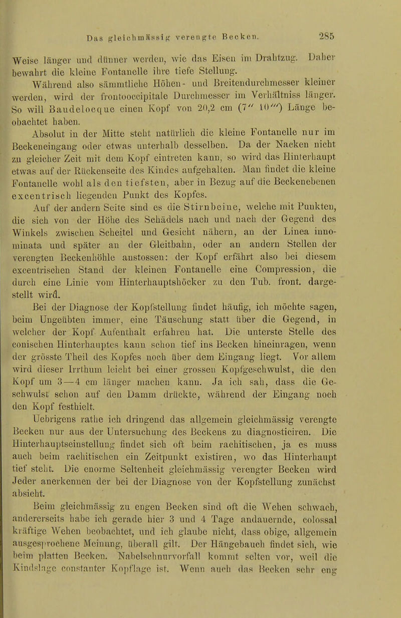 Das {fleichmSasig verengte, Becken. Weise länger uud (liimicr werden, wie das Eiseu im Drabtzug-. Daher bewahrt die kleine Fontanelle ihre tiefe Stellung. Während also sänimtliche Höben- und Breitendurcbmesser kleiner werden, wird der froutooccipitale Durchniessej- im Verhältnisa länger. So will Baudelocque einen Kopf von 20,2 cm (7 10') Länge be- obachtet haben. Absolut in der Mitte steht natürlich die kleine Fontanelle nur im Beckeneingaug oder etwas unterhalb desselben. Da der Nacken nicht zu gleicher Zeit mit dem Kopf eintreten kann, so wird das Hinterhaupt etwas auf der Rückenseite des Kindes aufgehalten. Man findet die kleine Fontanelle wohl als den tiefsten, aber in Bezug auf die Beckenebenen excentriscb liegenden Punkt des Kopfes. Auf der andern Seite sind es die Stirnbeine, welche mit Punkten, die sich von der Höhe des Schädels nach und nach der Gegend des Winkels zwischen Scheitel und Gesicht nähern, an der Linea inno- minata und später an der Gleitbahn, oder an andern Stellen der verengten Beckenliöhle austossen: der Kopf erfährt also bei diesem excentrischen Stand der kleinen Fontanelle eine Compression, die durch eine Linie vom Hinterhauptsböcker zu den Tub. front, darge- stellt wird. Bei der Diagnose der Kopistellung findet häufig, ich möchte sagen, beim Ungeübten immer, eine Täuschung statt über die Gegend, in welcher der Kopf Aufenthalt erfahren hat. Die unterste Stelle des conischen Hinterhauptes kaun schon tief ins Becken hineinragen, wenn der grösste Tbeil des Kopfes noch über dem Eingang liegt. Vor allem wird dieser Irrthum leicht bei einer grossen Kopfgeschwulst, die den Kopf um 3—4 cm länger machen kann. Ja ich sah, dass die Ge- schwulst schon auf den Damm drückte, wählend der Eingang noch den Kopf festhielt. Uebrigens rathe ich dringend das allgemein gleichmässig verengte Becken nur aus der Untersuchung des Beckens zu diagnosticiren. Die Hinterhauptseinstellung findet sich oft beim rachitischen, ja es muss auch beim rachitischen ein Zeitpunkt existiren, wo das Hinterhaupt tief steht. Die enoime Seltenheit gleichmässig verengte)- Becken wird Jeder anerkennen der bei der Diagnose von der Kopfstellung zunächst absieht. Beim gleichmässig zu engen Becken sind oft die Wehen schwach, andererseits habe ich gerade hier 3 und 4 Tage andauernde, colossal kräftige Wehen beobachtet, und ich glaube nicht, dass obige, allgemein ausgesprochene Meinung, überall gilt. Der Hängebauch findet sich, wie beim platten Bocken. Nahelschnurvorfall kommt selten vor, wcW die Kindsinge constantcr Ko])flage ist. Wenn auch das Becken sehr eng