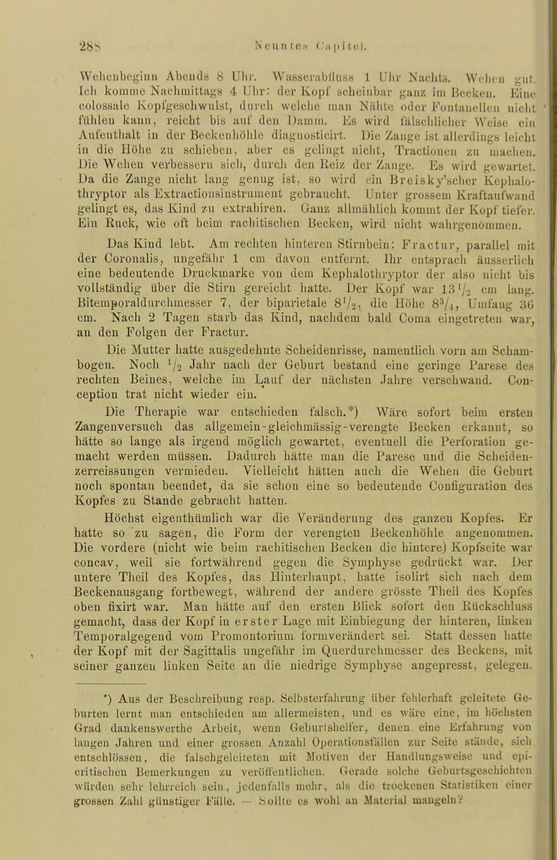 VVeliciiboginn Abends 8 Ulir. WassenibfluHs 1 Ulir Naclits. Wclicii gut. Ich komme Naclimittags 4 Ulir: der Kopf scbciiibur ganz im Becken. Eine colossale Koplgeschwiilat, diircli welche man Nähte oder Fontanellen nicht fühlen kann, reicht bis auf den Damm. Es wird fälschliciier Weise ein Aufenthalt in der Beckenhöhle diagnosticirt. Die Zange ist allerdings leicht in die Höhe zu schieben, aber es gelingt nicht, Tractionen zu machen. Die Wehen verbessern sich, durcji den Keiz der Zange. Es wird gewartet. Da die Zange nicht laug genug ist, so wird ein Breisky'scher Kephalo- thryptor als Extractionsinstrument gebraucht. Unter grossem Kraftaufwand gelingt es, das Kind zu extrahiren. Ganz allmählich kommt der Kopf tiefer. Ein Ruck, wie oft beim rachitischen Becken, wird nicht wahrgenommen. Das Kind lebt. Am rechten hinteren Stirnbein: Fractur, parallel mit der Coronalis, ungefäiir 1 cm davon entfernt. Ihr entsprach äusserlich eine bedeutende Druckmarke von dem Kephalothryptor der also nicht bis vollständig über die Stirn gereicht hatte. Der Kopf war 13'/-i cm lang. Bitemporaldurchmesser 7, der biparietale 8V21 <lie Höhe 8^4» Umfang 36 cm. Nach 2 Tagen starb das Kind, nachdem bald Coma eingetreten war, an den Folgen der Fractur. Die Mutter hatte ausgedehnte Scheidenrisse, namentlich vorn am Scham- bogen. Noch Jahr nach der Geburt bestand eine geringe Parese des rechten Beines, welche im Lauf der nächsten Jahre verschwand. Con- ception trat nicht wieder ein. Die Therapie war entschieden falsch.*) Wäre sofort beim ersten Zangenversuch das allgemein-gleichmässig-verengte Becken erkannt, so hätte so lange als irgend möglich gewartet, eventuell die Perforation ge- macht werden müssen. Dadurch hätte man die Parese und die Scheiden- zerreissungen vermieden. Vielleicht hätten auch die Wehen die Geburt noch spontan beendet, da sie schon eine so bedeutende Configuration des Kopfes zu Stande gebracht hatten. Höchst eigenthümlich war die Veränderung des ganzen Kopfes. Er hatte so zu sagen, die Form der verengten Beckenhöhle angenommen. Die vordere (nicht wie beim rachitischen Becken die hintere) Kopfseite war concav, weil sie fortwährend gegen die Symphyse gedrückt war. Der untere Theil des Kopfes, das Hinterliaupt, hatte isolirt sich nach dem Beckenausgang fortbewegt, während der andere grösste Theil des Kopfes oben fixirt war. Mau hätte auf den ersten Blick sofort den Rückschluss gemacht, dass der Kopf in erster Lage mit Einbiegung der hinteren, linken Temporalgegend vom Promontorium formverändert sei. Statt dessen hatte der Kopf mit der Sagittalis ungefähr im Querdurchmesser des Beckens, mit seiner ganzen linken Seite an die niedrige Symphyse angepresst, gelegen. *) Aus der Beschreibung resp. Selbsterfahrung über fehlerhaft geleitete Ge- burten lernt man entschieden am allermeisten, und es wäre eine, im höchsten Grad dankenswerthe Arbeit, wenn Geburtshelfer, denen eine Erfahrung von langen Jahren und einer grossen Anzahl Operationsfällen zur Seite stünde, sich entschlössen, die falschgeleiteten mit Motiven der Handlungsweise und epi- critischen Bemerkungen zu verölfcutlicheu. Gerade solche Geburtsgeschichten würden sehr lehrreich sein, jedenfalls mehr, als die trockenen Statistiken einer grossen Zahl günstiger Fälle. - Sollte es wohl an Mateiial mangelnV