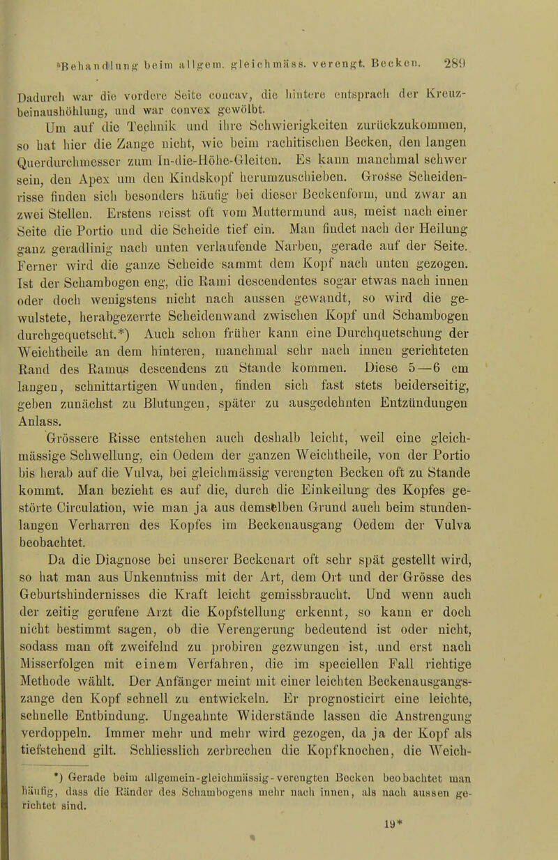 Bp.liiiiulluiii'- beim alltjein. f^leichmiiss. verengt. Becken. 281) Diuhircli war die vorclere Seite coucav, die liiiitero entsprach der Kreiiz- beinausliöhhiug, und war convex gewölbt. Um auf die Teclinik uud ihre Öchwierigkeiteu zuriickziikoiumeu, so hat hier die Zange nicht, wie beim rachitischen Becken, den langen Qiierdurchniesser zum In-die-Höhe-Gleiten. Es kann manchmal schwer sein, den Apex um den Kindskopf herumzuschieben. GroiJse Scheiden- risse finden sich besonders häufig bei dieser Beckenform, und zwar an zwei Stellen. Erstens rcisst oft vom Muttermund aus, meist nach einer Seite die Portio uud die Scheide tief ein. Man findet nach der Heilung ganz geradlinig nach unten verlaufende Narben, gerade auf der Seite. Ferner wird die ganze Scheide sammt dem Kopf nach unten gezogen. Ist der Schambogen eng, die Rami desceudentes sogar etwas nach innen oder doch wenigstens nicht nach aussen gewandt, so wird die ge- wulstete, herabgezerrte Scheidenwand zwischen Kopf und Schambogen durchgequetscht.*) Auch schon früher kann eine Durchquetschung der Weichtheile an dem hintereu, manchmal sehr nach innen gerichteten Rand des Ramus descendens zu Stande kommen. Diese 5—6 cm laugen, schnittartigen Wunden, finden sich fast stets beiderseitig, geben zunächst zu Blutungen, später zu ausgedehnten Entzündungen Anlass. Grössere Risse entstehen auch deshalb leicht, weil eine gleich- massige Schwellung, ein Oedem der ganzen Weichtheile, von der Portio bis herab auf die Vulva, bei gleichmässig verengten Becken oft zu Stande kommt. Man bezieht es auf die, durch die Einkeilung des Kopfes ge- störte Circulation, wie man ja aus demsfelben Grund auch beim stunden- langen Verharren des Kopfes im Beckenausgang Oedem der Vulva beobachtet. Da die Diagnose bei unserer Beckenart oft sehr spät gestellt wird, so hat man aus Unkenntniss mit der Art, dem Ort und der Grösse des Geburtshindernisses die Kraft leicht gemissbraucht. Und wenn auch der zeitig gerufene Arzt die Kopfstellung erkennt, so kann er doch nicht bestimmt sagen, ob die Verengerung bedeutend ist oder nicht, sodass man oft zweifelnd zu i)robiren gezwungen ist, und erst nach Misserfolgen mit einem Verfahren, die im speciellen Fall richtige Methode wählt. Der Anfänger meint mit einer leichten Beckenausgangs- zange den Kopf schnell zu entwickeln. Er prognosticirt eine leichte, schnelle Entbindung. Ungeahnte Widerstände lassen die Anstrengung verdoppeln. Immer mehr und mehr wird gezogen, da ja der Kopf als tiefstehend gilt. Schliesslich zerbrechen die Kopfknochen, die Weieb- •) Gerade beim ullgemein-gleichiuiissig-verengten Becken beobachtet man häufig, (lass die Ränder rtea Scliambogens uielir nacli innen, als nach aussen ge- richtet sind. 19*