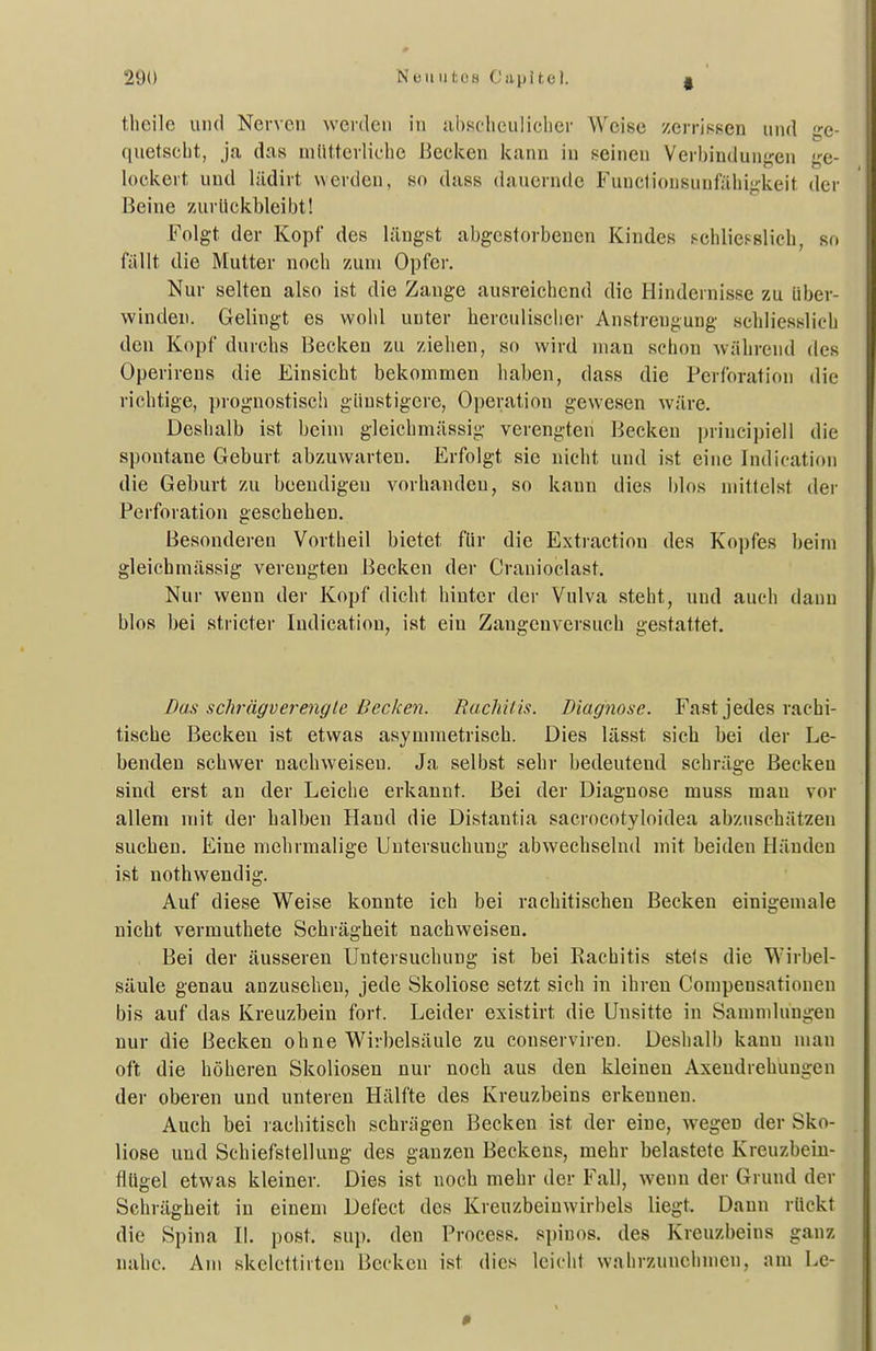 theile und Nerven werden in iihscheuliclier Weise zerrissen und <i;e- quetscbt, ja das mütterliclie Becken kann in seinen Verhindunj^en «ge- lockert und lädirt werden, so dass dauernde Funclionsunfühijikeit der Beine zurückbleibt! Folgt der Kopf des längst abgestorbenen Kindes schliesslich, so fällt die Mutter noch zum Opfer. Nur selten also ist die Zange ausreichend die Hindernisse zu über- winden. Gelingt es wohl unter herculischer Anstrengung schliesslich den Kopf durchs Becken zu ziehen, so wird man schon während des Operirens die Einsicht bekommen haben, dass die Perforation die richtige, prognostisch günstigere, Operation gewesen wäre. Deshalb ist beim gleichmässig verengten Becken princi])iell die spontane Geburt abzuwarten. Erfolgt sie nicht und ist eine Indication die Geburt zu beeudigeu vorhanden, so kann dies blos mittelst der Perforation geschehen. Besonderen Vortheil bietet für die Extraction des Kopfes beim gleicbmässig verengten Becken der Cranioclast. Nur wenn der Kopf dicht hinter der Vulva steht, und auch dann blos bei stricter Indication, ist ein Zaugcnversuch gestattet. Das schrägverengle Becken. Rachif is. Diagnose. Fast jedes rachi- tische Becken ist etwas asymmetrisch. Dies lässt sich bei der Le- benden schwer nachweisen. Ja selbst sehr bedeutend schräge Becken sind erst an der Leiche erkannt. Bei der Diagnose muss mau vor allem mit der halben Hand die Distantia sacrocotyloidea abzuschätzen suchen. Eine mehrmalige Untersuchung abwechselnd mit beiden Händen ist nothwendig. Auf diese Weise konnte ich bei rachitischen Becken einigemale nicht vermuthete Schrägheit nachweisen. Bei der äusseren Untersuchung ist bei Rachitis stets die Wirbel- säule genau anzusehen, jede Skoliose setzt sich in ihren Compensationen bis auf das Kreuzbein fort. Leider existirt die Unsitte in Sammlungen nur die Becken ohne Wirbelsäule zu conserviren. Deshalb kann man oft die höheren Skoliosen nur noch aus den kleinen Axendrehungen der oberen und unteren Hälfte des Kreuzbeins erkennen. Auch bei rachitisch schrägen Becken ist der eine, wegen der Sko- liose und Schiefstellung des ganzen Beckens, mehr belastete Kreuzbein- flügel etwas kleiner. Dies ist noch mehr der Fall, wenn der Grund der Schrägheit in einem Defect des Kreuzbeiuwirbels liegt. Dann rückt die Spina II. post. suj). den Process. spiuos. des Kreuzbeins ganz nahe. Am skelcttirten Becken ist dies leicht wahrzunehmen, am Le-