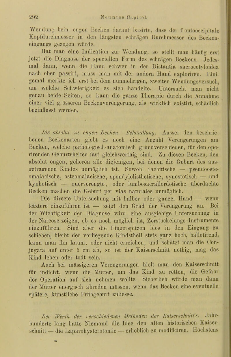 Wciulunj!,' beim ciiycii Jicckcii darnuf basirtc, (last* der frontocx-cipilale Kopfdurehrncsscr in den liüigsten schrägen Durchmesser des Becken- cingangs gezogen vvlirde. Hat man eine Indication zur Wendung, so stellt man liäufig erst jetzt die Diagnose der speciellen Form des schrägen Beekens. Jedes- mal dann, wenn die Hand schwer in der Distantia sacrocotyloiden nach oben passirt, muss man mit der andern Hand exploriren. Eini- gemal merkte ich erst bei dem nunmehrigen, zweiten Wendungsversuch, um welche Schwierigkeit es sich handelte. Untersucht man nicht genau beide Seiten, so kann die ganze Therapie durch die Annahme einer viel grösseren Beckenverengerung, als wirklich existirt, schädlich beeinflusst werden. Die absolut zu engen Becken. Behmälmig. Ausser den beschrie- benen ßeckenartcn giebt es noch eine Anzahl Verengerungen am Becken, welche pathologisch-anatomisch grundverschieden, für den ope- rirenden Geburtshelfer fast gleichwerthig sind. Zu diesen Becken, den absolut engen, gehören alle diejenigen, bei denen die Geburt des aus- getragenen Kindes unmöglich ist. Sowohl lachitische — pseudooste- omalacische, osteoraalacische, spondylolisthetische, synostotisch — und kyphotisch — querverengte, oder lumbosacrallordotische überdachte Becken machen die Geburt per vias naturales unmöglich. Die directe Untersuchung mit halber oder ganzer Hand — wenn letztere einzuführen ist — zeigt den Grad der Verengerung an. Bei der Wichtigkeit der Diagnose wird eine ausgiebige Untersuchung in der Narcose zeigen, ob es noch möglich ist, Zerstückelungs-Instrumente einzuführen. Sind aber die Fingerspitzen blos in den Eingang zu schieben, bleibt der vorliegende Kindstheil stets ganz hoch, ballotirend, kann man ihn kaum, oder nicht erreichen, und schätzt mau die Cou- jugata auf unter 5 cm ab, so ist der Kaiserschnitt nöthig, mag das Kind leben oder todt sein. Auch bei massigeren Verengerungen hielt man den Kaiserschnitt für indicirt, wenn die Mutter, um das Kind zu retten, die Gefahr der Operation auf sich nehmen wollte. Sicherlich würde man dann der Mutter energisch abreden müssen, wenn das Becken eine eventuelle spätere, künstliche Frühgeburt zuliesse. Ber Werth der verschiedenen Methoden des IMserschnili's. Jahr- hunderte lang hatte Niemand die Idee den alten historischen Kaiser- schnitt — die Laparohysterotomie — erheblich zu modificireu. Höchstens