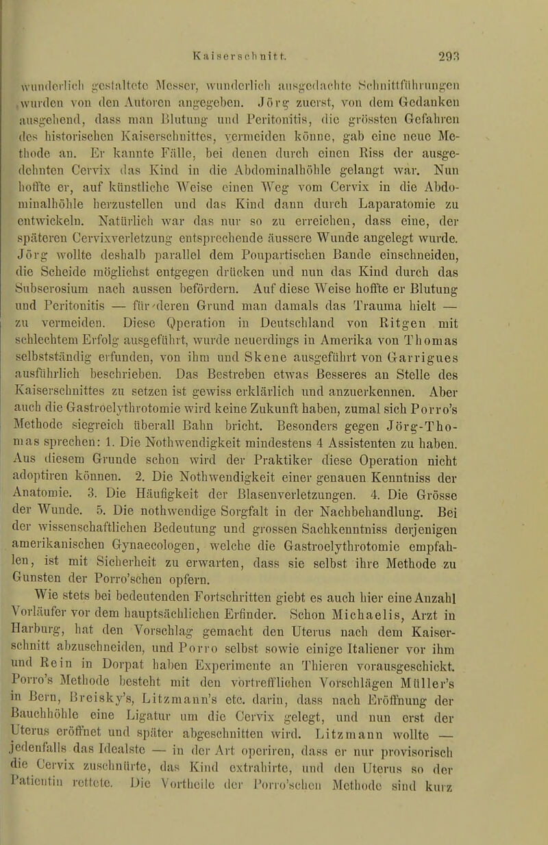 wuiidorlicli i;cstM,ltctc Messer, wimdcrlicli jmsijcdaclite .Scliiuttniliriiiij''en wurden von den Autoren ang'eg'cben. Jöve,- zuerst, von dem Gedanken iuisgeliend, dass man lilutung- und Peritonitis, die grösstcn Gefahren des historischen Kaiserschnittes, vermeiden könne, gab eine neue Me- tliode an. Er kannte Fälle, bei denen durch einen Riss der ausge- dehnten Cervix das Kind in die Abdorainalhöhle gelangt war. Nun lioft'te er, auf künstliche Weise einen Weg vom Cervix in die Abdo- minalhöhle her/Aistellen und das Kind dann durch Laparatomie zu entwickeln. Natürlich war das nur so zu erreichen, dass eine, der späteren Cervixverletzung entsprechende äussere Wunde angelegt wurde. Jörg wollte deshalb parallel dem Poupartischen Bande einschneiden, die Scheide möglichst entgegen drücken und nun das Kind durch das Subserosium nach aussen befördern. Auf diese Weise hoffte er Blutung und Peritonitis — für'deren Grund man damals das Trauma hielt — zu vermeiden. Diese Qperation in Deutschland von Ritgen mit schlechtem Erfolg ausgeführt, wurde neuerdings in Amerika von Thomas selbstständig erfunden, von ihm und Skene ausgeführt von Garrigues ausführlich beschrieben. Das Bestreben etwas Besseres an Stelle des Kaiserschnittes zu setzen ist gewiss erklärlich und anzuerkennen. Aber auch die Gastroelythrotomie wird keine Zukunft haben, zumal sich Porro's Methode siegreich überall Bahn bricht. Besonders gegen Jörg-Tho- mas sprechen: 1. Die Nothwendigkeit mindestens 4 Assistenten zu haben. Aus iliesem Grunde schon wird der Praktiker diese Operation nicht adoptiren können. 2. Die Nothwendigkeit einer genauen Kenntniss der Anatomie. 3. Die Häufigkeit der Blasenverletzungen. 4. Die Grösse der Wunde. 5. Die nothwendige Sorgfalt in der Nachbehandlung. Bei der wissenschaftlichen Bedeutung und grossen Sachkenntniss derjenigen amerikanischen Gynaecologen, welche die Gastroelythrotomie empfah- len, ist mit Sicherheit zu erwarten, dass sie selbst ihre Methode zu Gunsten der Porro'schen opfern. Wie stets bei bedeutenden Fortschritten giebt es auch hier eine Anzahl Vorläufer vor dem hauptsächlichen Erfinder. Schon Michaelis, Arzt in Harburg, hat den Vorschlag gemacht den Uterus nach dem Kaiser- schnitt abzuschneiden, und Porro selbst sowie einige Italiener vor ihm und Rein in Dorpat hal)en Experimente an Thieren vorausgeschickt. Porro's Methode besteht mit den vortrefflichen Vorschlägen Müller's in Bern, Breisky's, Litzmann's etc. darin, dass nach Eröflnung der Bauchhöhle eine Ligatur um die Cervix gelegt, und nun erst der Uterus eröffnet und später abgeschnitten wird. Litzmann wollte — jedenfalls das Idealste — in der Art operiren, dass er nur provisorisch die Cervix zuschnürte, das Kind extrahirte, und den Uterus so der Patientin rettete. Die Vortheile der Porro'schen Methode sind kurz