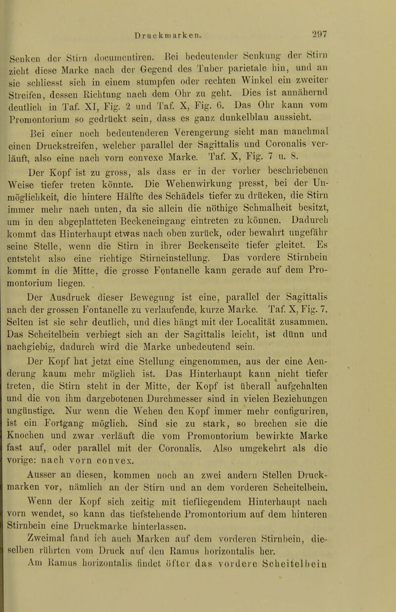 Senken der Stirn docuiucntircn. Bei hedculcndcr Senkung der Stirn zieht diese Marke nach der Gegend des Tuber parietale hiu, und an sie schliesst sich in einem stumpfen odei- rechten Winkel ein zweiter Streifen, dessen Richtung nach dem Ohr zu geht. Dies ist annähernd deutlicli in Taf. XI, Fig. 2 und Taf. X, Fig. 6. Das Ohr kann vom Promontorium so gedrtickt sein, dass es ganz dunkelblau aussieht. Bei einer noch bedeutenderen Verengerung sieht man manchmal einen Druekstreifen, welcher parallel der Sagittalis und Coronalis ver- läuft, also eine nach vorn convexe Marke. Taf. X, Fig. 7 u. 8. Der Kopf ist zu gross, als dass er in der vorher beschriebenen Weise tiefer treten könnte. Die Wehenwirkung presst, bei der Un- möglichkeit, die hintere Hälfte des Schädels tiefer zu drücken, die Stirn immer mehr nach unten, da sie allein die nöthige Schmalheit besitzt, um in den abgeplatteten Beckeneingang eintreten zu können. Dadurch kommt das Hinterhaupt et\*as nach oben zurück, oder bewahrt ungefähr seine Stelle, wenn die Stirn in ihrer Beckenseite tiefer gleitet. Es entsteht also eine richtige Stirueinstellung. Das vordere Stirnbein kommt in die Mitte, die grosse Fontanelle kann gerade auf dem Pro- montorium liegen. Der Ausdruck dieser Bewegung ist eine, parallel der Sagittalis nach der grossen Fontanelle zu verlaufende, kurze Marke. Taf X, Fig. 7. Selten ist sie sehr deutlich, und dies hängt mit der Localität zusammen. Das Scheitelbein verbiegt sich an der Sagittalis leicht, ist dünn und nachgiebig, dadurch wird die Marke unbedeutend sein. Der Kopf hat jetzt eine Stellung eingenommen, aus der eine Aeu- derung kaum mehr möglich ist. Das Hinterhaupt kann nicht tiefer treten, die Stirn steht in der Mitte, der Kopf ist überall aufgehalten und die von ihm dargebotenen Durchmesser sind in vielen Beziehungen ungünstige. Nur wenn die Wehen den Kopf immer mehr configuriren, ist ein Fortgang möglich. Sind sie zu stark, so brechen sie die Knochen und zwar verläuft die vom Promontorium bewirkte Marke fast auf, oder parallel mit der Coronalis. Also umgekehrt als die vorige: nach vorn convex. Ausser an diesen, kommen noch an zwei andern Stellen Druck- marken vor, nämlich an der Stirn und an dem vorderen Scheitelbein. Wenn der Kopf sich zeitig mit tiefliegendem Hinterhaupt nach vorn wendet, so kann das tiefstehende Promontorium auf dem hinteren Stirnbein eine Druckmarke hinterlassen. Zweimal fand ich auch Marken auf dem vorderen Stirnbein, die- selben rührten vom Druck auf den Ramus horizontalis her. Am Ramus horizontalis findet öfter das vordere Scheitelbein