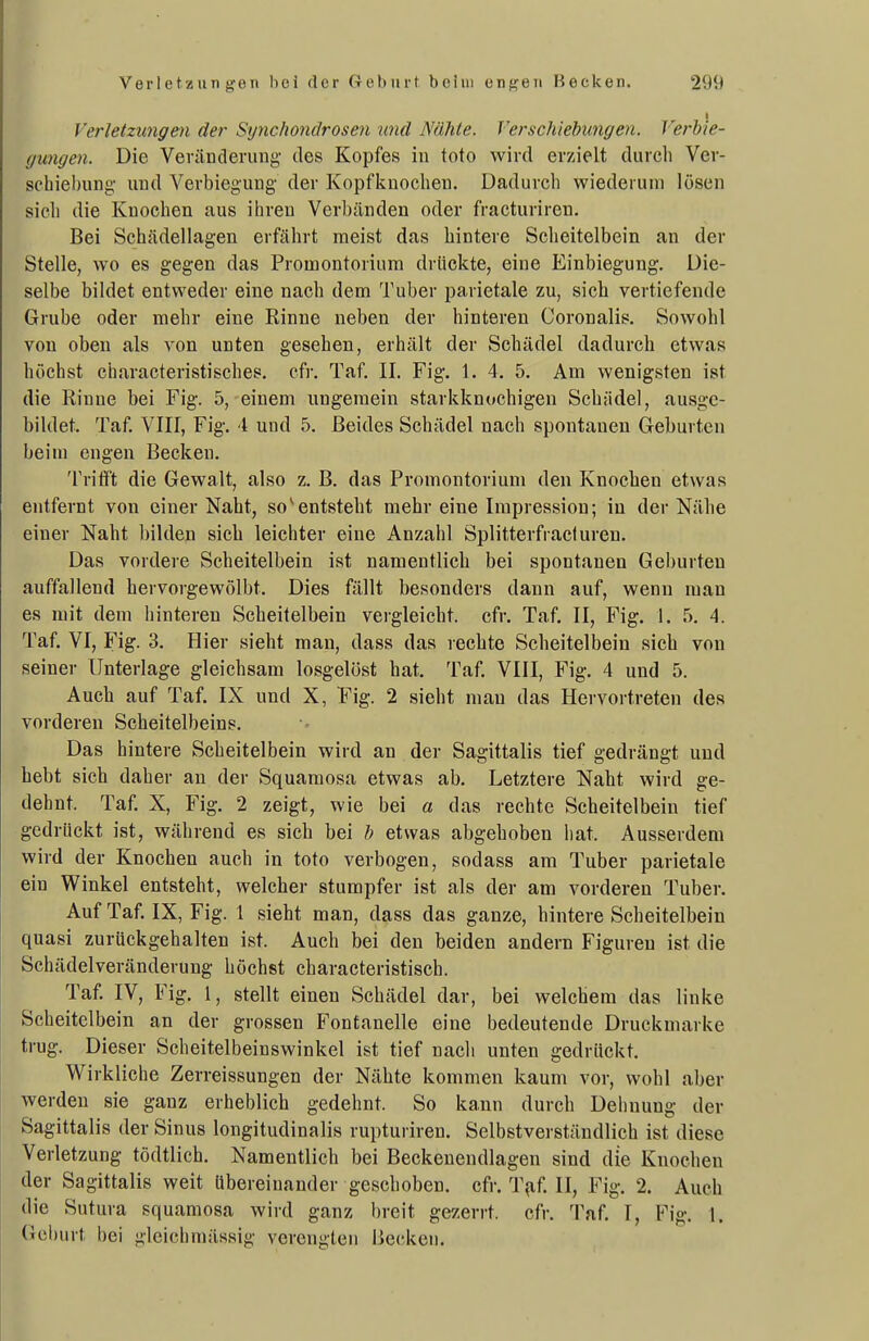Verletzungen der Synchonclrosen und Nähte. Verschiebungen. Verhie- gungen. Die Veränderung des Kopfes in toto wird erzielt durch Ver- schiebung- und Verbiegung der Kopfkuochen. Dadurch wiederum lösen sich die Knochen aus ihren Verbänden oder fracturiren. Bei Schädellagen erfährt meist das hintere Scheitelbein an der Stelle, wo es gegen das Promontorium drückte, eine Einbiegung. Die- selbe bildet entweder eine nach dem Tuber parietale zu, sich vertiefende Grube oder mehr eine Rinne neben der hinteren Coronalis. Sowohl von oben als von unten gesehen, erhält der Schädel dadurch etwas höchst characteristisches. cfr. Taf. II. Fig. 1. 4. 5. Am wenigsten ist die Rinne bei Fig. 5, einem ungemein starkknochigen Schädel, ausge- bildet. Taf. VIII, Fig. 4 und 5. Beides Schädel nach spontanen Geburten beim engen Becken. Trifft die Gewalt, also z. B. das Promontorium den Knochen etwas entfernt von einer Naht, so ^entsteht mehr eine Impression; in der Nähe einer Naht bilden sich leichter eine Anzahl Splitterfracluren. Das vordere Scheitelbein ist namentlich bei spontanen Geburten auffallend hervorgewölbt. Dies fällt besonders dann auf, wenn man es mit dem hinteren Scheitelbein vergleicht, cfr. Taf. II, Fig. 1. 5. 4. Taf. VI, Fig. 3. Hier sieht man, dass das rechte Scheitelbein sich von seiner Unterlage gleichsam losgelöst hat. Taf. VIII, Fig. 4 und 5. Auch auf Taf. IX und X, Fig. 2 sieht mau das Hervortreten des vorderen Scheitelbeins. Das hintere Scheitelbein wird an der Sagittalis tief gedrängt und hebt sich daher an der Squamosa etwas ab. Letztere Naht wird ge- dehnt. Taf. X, Fig. 2 zeigt, wie bei a das rechte Scheitelbein tief gedrückt ist, während es sich bei b etwas abgehoben hat. Ausserdem wird der Knochen auch in toto verbogen, sodass am Tuber parietale ein Winkel entsteht, welcher stumpfer ist als der am vorderen Tuber. Auf Taf. IX, Fig. 1 sieht man, dass das ganze, hintere Scheitelbein quasi zurückgehalten ist. Auch bei den beiden andern Figuren ist die Schädelveränderung höchst characteristisch. Taf. IV, Fig. 1, stellt einen Schädel dar, bei welchem das linke Scheitelbein an der grossen Fontanelle eine bedeutende Druckmarke trug. Dieser Scheitelbeinswinkel ist tief nach unten gedrückt. Wirkliche Zerreissungen der Nähte kommen kaum vor, wohl aber werden sie ganz erheblich gedehnt. So kann durch Dehnung der Sagittalis der Sinus longitudinalis rupturiren. Selbstverständlich ist diese Verletzung tödtlich. Namentlich bei Beckenendlagen sind die Knochen der Sagittalis weit übereinander geschoben, cfr. T,af. II, Fig. 2. Auch die Sutura squamosa wird ganz breit ger.errt. cfr. Taf. I, Fig. 1. Geburt bei gleichraässig verengten liecken.