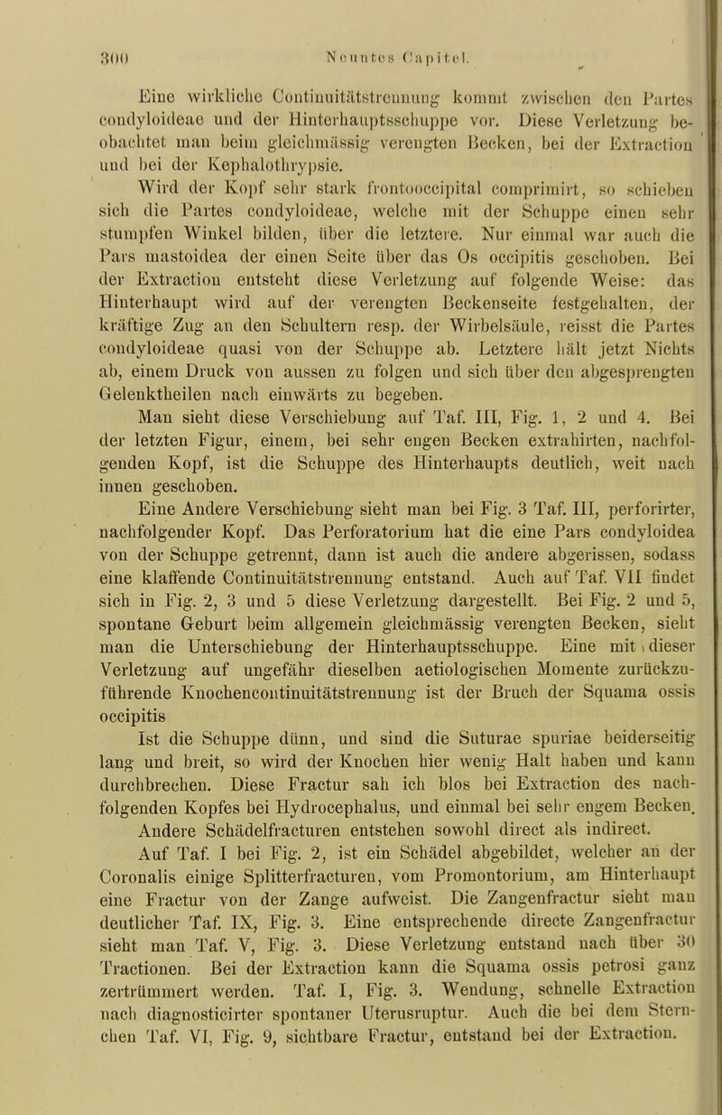 NiMintlOhi (!ii|)it.Iii. Eiue wirkliche Cuntiuuitätstrciniung koninit /vvisclien den Partes coiulyloideae und der Hinterhauptsscliuppe vor. Diese Verletzung be- obachtet man beim gleichmässig verengten Becken, bei der Extraction und bei der Kephalothrypsie. Wird der Kopf sehr stark frontooccipital compriuiirt, so schieben sich die Partes condyloideae, welche mit der Schuppe einen sehr stumpfen Winkel bilden, Uber die letztere. Nur einmal war auch die Pars mastoidea der einen Seite über das Os occipitis geschoben. Bei der Extraction entsteht diese Verletzung auf folgende Weise: das Hinterhaupt wird auf der verengten Beckenseite festgehalten, der kräftige Zug an den Schultern resp. der Wirbelsäule, leisst die Partes condyloideae quasi von der Schuppe ab. Letztere hält jetzt Nichts ab, einem Druck von aussen zu folgen und sich über den abgesprengten Gelenktheilen nach einwärts zu begeben. Man sieht diese Verschiebung auf Taf. III, Fig. 1, 2 und 4. Bei der letzten Figur, einem, bei sehr engen Becken extrahirten, nachfol- genden Kopf, ist die Schuppe des Hinterhaupts deutlich, weit nach innen geschoben. Eine Andere Verschiebung sieht man bei Fig. 3 Taf, IH, perforirter, nachfolgender Kopf. Das Perforatorium hat die eine Pars condyloidea von der Schuppe getrennt, dann ist auch die andere abgerissen, sodass eine klaffende Continuitätstrennung entstand. Auch auf Taf. VII findet sich in Fig. 2, 3 und 5 diese Verletzung dargestellt. Bei Fig. 2 und 5, spontane Geburt beim allgemein gleichmässig verengten Becken, sieht man die Unterschiebung der Hinterhauptsschuppe. Eine mit i dieser Verletzung auf ungefähr dieselben aetiologischen Momente zurückzu- führende Knochencontinuitätstrennung ist der Bruch der Squama ossis occipitis Ist die Schuppe dünn, und sind die Suturae spuriae beiderseitig lang und breit, so wird der Knochen hier wenig Halt haben und kann durchbrechen. Diese Fractur sah ich blos bei Extraction des nach- folgenden Kopfes bei Hydrocephalus, und einmal bei sehr engem Becken. Andere Schädelfracturen entstehen sowohl direct als indirect. Auf Taf. I bei Fig. 2, ist ein Schädel abgebildet, welcher an der Coronalis einige Splitterfracturen, vom Promontorium, am Hinterhaupt eine Fractur von der Zange aufweist. Die Zangenfractur sieht man deutlicher Taf, IX, Fig, 3, Eine entsprechende directe Zangenfractur sieht man Taf. V, Fig. 3, Diese Verletzung entstand nach über 30 Tractionen. Bei der Extraction kann die Squama ossis petrosi ganz zertrümmert werden. Taf. I, Fig, 3, Wendung, schnelle Extraction nach diagnosticirter spontaner Uterusruptur. Auch die bei dem Stern-