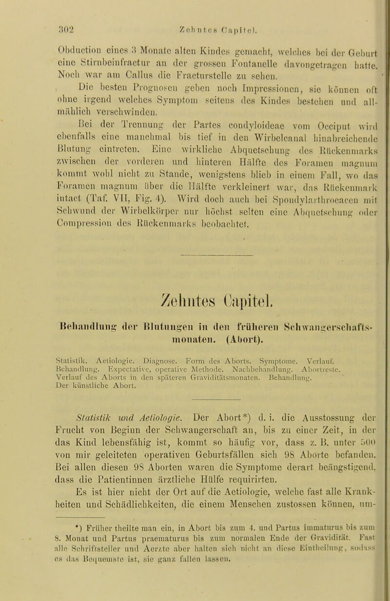 Obdiiction eines :) Monate alten Kindes gemacht, welciies bei der Gelmrt eine Stirnbeinfractiir an der grossen Fontanelle davongetragen batle. Noch war am Callus die Fractnrstelle zu sehen. Die besten Prognosen geben noch Impressionen, sie können oft ohne irgend welches Symptom seitens des Kindes bestehen und all- mählich verschwinden. Bei der T rennung der Partes condyloideae vom Occiput wird ebenfalls eine manchmal bis tief in den Wirbelcanal hinabreichende Blutung eintreten. Eine wirkliche Abquetschung des Rückenmarks zwischen dev vorderen und hinteren Hälfte des Foramen uiagnuni kommt wohl nicht zu Stande, wenigstens blieb in einem Fall, wo das Forameu magnum iibev die Hälfte verkleinert war, das Rückenmark intact (Tat: VII, Fig. 4). Wird doch auch bei Spoiulylarthrocacen mit Sehwund der Wirbelkörper nur höchst selten eine Alxpietschung oder Compression des Rückenmarks beobachtet. Zehntes Capitel. Bell an d hing; der Blnluugeii In den früheren Sehwan£!;erscliaf1s- monaten. (Abort). Statistik. Aetiologie. Diagnose. Form des AlDoits. Symptome. Verlauf. Behandlung. Expectative, operative Methode. Nachbehandlung. Al)orlre>le. Verlauf des Aborts in den späteren Graviditätsmonaten. Behantllung. Der künstliche Abort. Statistik und Aetiologie. Der Abort*) d. i. die Ausstossung der Frucht von Beginn der Schwangerschaft an, bis zu einer Zeit, in der das Kind lebensfähig ist, kommt so häufig vor, dass z. B. unter .'lOii von mir geleiteten operativen Geburtsfällen sich 98 Aborte befanden. Bei allen diesen 9S Aborten waren die Symptome derart beängstigend, dass die Patientinnen ärztliche Hülfe requirirteu. Es ist hier nicht der Ort auf die Aetiologie, welche fast alle Krank- heiten und Schädlichkeiten, die einem Menschen zustossen können, um- •) Früher theilte man ein, in Abort bis zum 1. und Partus iuimaturus bis zum 8. Monat und Partus praematurus bis zum normalen Ende der Graviditiit. Fast alif! Schi-ifrsteiler und Aer/.tc aber halten sicli niclit ;in diese liintlioüuni?, sod-iss es da« HcMiuemste ist, sie ganz fallen lassen.