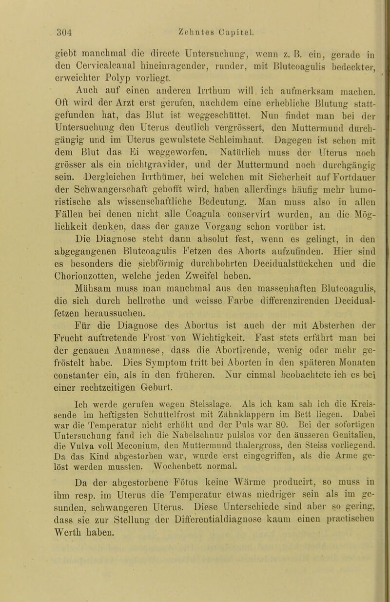 giebt mmicbmal die directc Untersuchung, wenn z. B. ein, gerade in den Cervicalcanal hineinragender, runder, mit Blutcoagulis bedeci^ter, erweichter Polyp vorliegt. Auch auf einen anderen Irrthum will ich aufmerksam niaclien. Oft wird der Arzt erst gerufen, nachdem eine erhebliche Blutung statt- gefunden hat, das Blut ist weggeschüttet. Nun findet man bei der Untersuchung den Utei'us deutlich vergrössert, den Muttermund durch- gäugig und im Uterus gewulstete Schleimhaut. Dagegen ist schon mit dem ßlut das Ei weggeworfen. Natürlich nmss der Uterus noch grösser als ein nichtgravider, und der Muttermund noch durchgängig sein. Dergleichen Irrthümer, bei welchen mit Sicherheit auf Fortdauer der Schwangerschaft gehofft wird, haben allerdings häufig mehr humo- ristische als wissenschaftliche Bedeutung. Man muss also in allen Fällen bei denen nicht alle Coagula conservirt wurden, an die Mög- lichkeit denken, dass der ganze Vorgang schon vorüber ist. Die Diagnose steht dann absolut fest, wenn es gelingt, in den abgegangenen Blutcoagulis Fetzen des Aborts aufzufinden. Hier sind es besonders die siebförmig durchbohrten Decidualstückchen und die Chorionzotten, welche jeden Zweifel heben. Mühsam muss man manchmal aus den massenhaften Blutcoagulis, die sich durch hellrothe und weisse Farbe diflferenzirenden Decidual- fetzen heraussuchen. Für die Diagnose des Abortus ist auch der mit Absterben der Frucht auftretende Frost von Wichtigkeit. Fast stets erfährt man bei der genauen Anamnese, dass die Abortirende, wenig oder mehr ge- fröstelt habe. Dies Symptom tritt bei Aborten in den späteren Monaten constanter ein, als in den früheren. Nur einmal beobachtete ich es bei einer rechtzeitigen Geburt. Ich werde gerufen wegen Steisslage. Als ich kam sah ich die Kreis- sende im heftigsten Schüttelfrost mit Zähnklappern im Bett liegen. Dabei war die Temperatur nicht erhöht und der Puls war 80. Bei der sofortigen Untersuchung fand ich die Nabelschnur pulslos vor den äusseren Genitalien, die Vulva voll Meconiuni, den Muttermund thalergross, den Steiss vorliegend. Da das Kind abgestorben war, wurde erst eingegriffen, als die Arme ge- löst werden mussten. Wochenbett normal. Da der abgestorbene Fötus keine Wärme producirt, so muss in ihm resp. im Uterus die Temperatur etwas niedriger sein als im ge- sunden, schwangeren Uterus. Diese Unterschiede sind aber so gering, dass sie zur Stellung der Difierentialdiagnose kaum einen practiscben Werth haben.