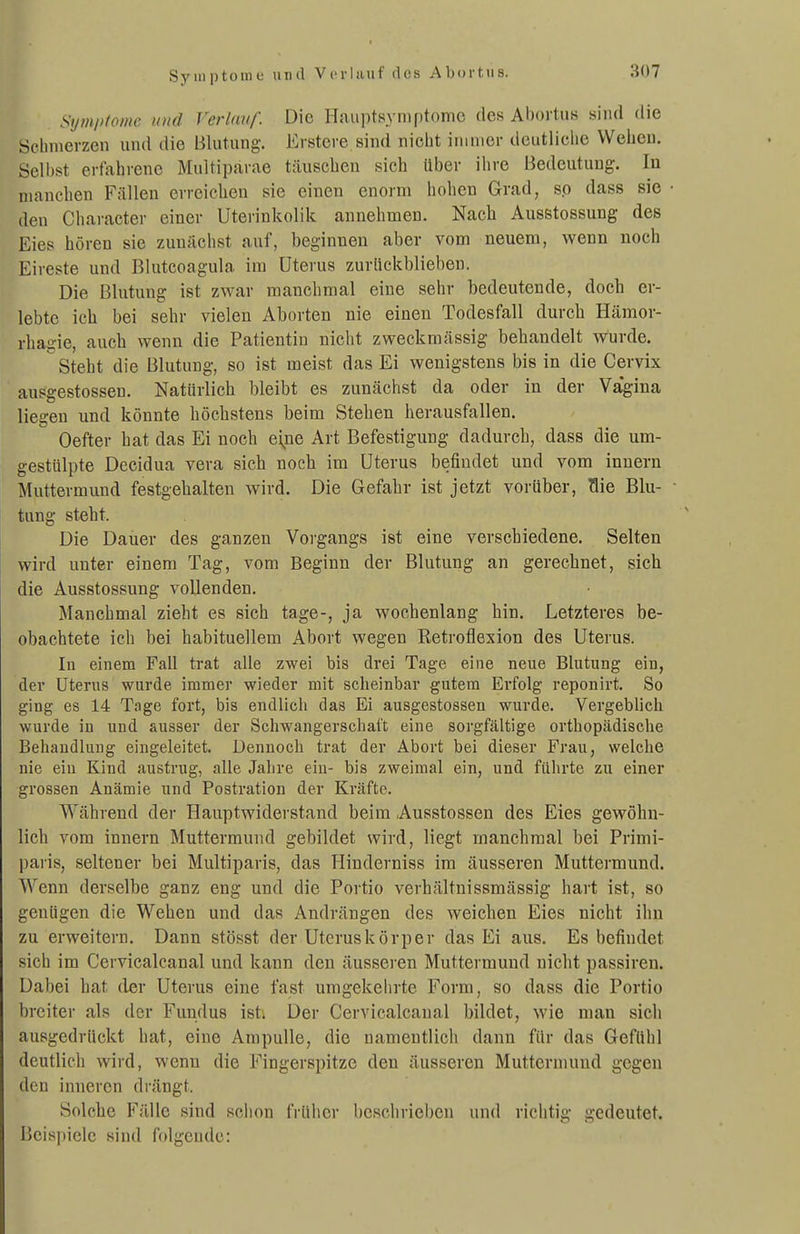 Symptome und Vcrhuif des Abortus. Sijmiiioim und Verlauf. Die Hauptsyniptomc des Abortus sind die öchiiierzen und die Blutung. Erstere sind nicht immer deutliche Wehen. Selbst erfahrene Multiparae täuschen sich über ihre Bedeutung. In manchen Fällen erreichen sie einen enorm hohen Grad, so dass sie den Character einer Uterinkolik annehmen. Nach Ausstossung des Eies hören sie /.unächst auf, beginnen aber vom neuem, wenn noch Eireste und Blutcoagula im Uterus zuriickbliebeu. Die Blutung ist zwar manchmal eine sehr bedeutende, doch er- lebte ich bei sehr vielen Aborten nie einen Todesfall durch Hämor- rhagie, auch wenn die Patientin nicht zweckmässig behandelt wurde.  Steht die Blutung, so ist meist das Ei wenigstens bis in die Cervix ausgestossen. Natürlich bleibt es zunächst da oder in der Vagina liegen und könnte höchstens beim Stehen herausfallen. Oefter hat das Ei noch eine Art Befestigung dadurch, dass die um- gestülpte Decidua vera sich noch im Uterus befindet und vom Innern Muttermund festgehalten wird. Die Gefahr ist jetzt vorüber, Hie Blu- tung steht. Die Dauer des ganzen Voi-gangs ist eine verschiedene. Selten wird unter einem Tag, vom Beginn der Blutung an gerechnet, sich die Ausstossung vollenden. Manchmal zieht es sich tage-, ja wochenlang hin. Letzteres be- obachtete ich bei habituellem Abort wegen Retroflexion des Uterus. In einem Fall trat alle zwei bis drei Tage eine neue Blutung ein, der Uterus wurde immer wieder mit scheinbar gutem Erfolg reponirt. So ging es 14 Tage fort, bis endlich das Ei ausgestossen wurde. Vergeblich wurde in und ausser der Schwangerschaft eine sorgfältige orthopädische Behandlung eingeleitet. Dennoch trat der Abort bei dieser Frau, welche nie ein Kind austrug, alle Jahre ein- bis zweimal ein, und führte zu einer grossen Anämie und Postration der Kräfte. Während der Hauptwiderstand beim Ausstossen des Eies gewöhn- lich vom Innern Muttermund gebildet wird, liegt manchmal bei Primi- paiis, seltener bei Multiparis, das Hinderniss im äusseren Muttermund. Wenn derselbe ganz eng und die Portio verhältnissmässig hart ist, so genügen die Wehen und das Andrängen des weichen Eies nicht ihn zu erweitern. Dann stösst der Uteruskörper das Ei aus. Es befindet sich im Cervicalcanal und kann den äusseren Muttermund nicht passiren. Dabei hat der Uterus eine fast umgekehrte Form, so dass die Portio breiter als der Fundus isti Der Cervicalcanal bildet, wie man sich ausgedrückt hat, eine Ampulle, die namentlich dann für das Gefühl deutlich wird, wenn die Fingerspitze den äusseren Muttermund gegen den inneren drängt. Solche Fälle sind schon früher beschrieben und richtig gedeutet. Beispiele sind folgende: