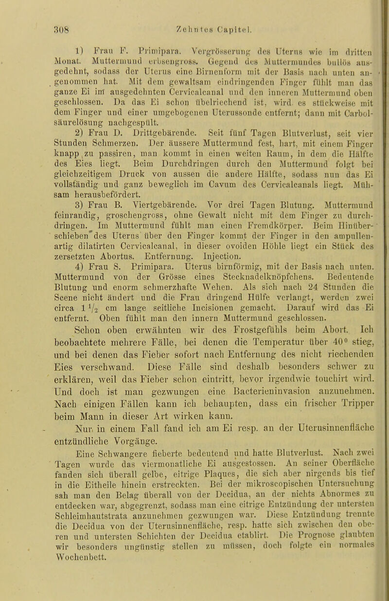 3U8 Zell II t os (Japitel. 1) Frau F. Primiparn. Vergrösseniiig des Uterus wie im dritten Moiiat. Mutteruiuiid ei-bsengross. Gegend des Muttermundes bullös aus- gedehnt, sodass der Uterus eine Birnenform mit der Basis nach unten an- ■ genommen hat. Mit dem gewaltsam eindringenden Finger fühlt man das ganze Ei im ausgedehnten Cervicalcanal und den inneren Muttermund oben geschlossen. Da das Ei schon übelriechend ist, wird, es stückweise mit dem Finger und einer umgebogenen Uterussonde entfernt; dann mit Carbol- säurelösnng nachgespült, 2) Frau D. Drittgebärende. Seit fünf Tagen Blutverlust, seit vier Stunden Schmerzen. Der äussere Muttermund fest, hart, mit einem Finger knapp,zu passiren, man kommt in einen weiten Raum, in dem die Hälfte des Eies liegt. Beim Durchdringen durch den Muttermund folgt bei gleichzeitigem Druck von aussen die andere Hälfte, sodass nun das Ei vollständig und ganz beweglich im Cavum des Cervicalcanals liegt. Müh- sam herausbefördert. 3) Frau B. Viertgebärende. Vor drei Tagen Blutung. Muttermund feinraudig, groschengross, ohne Gewalt nicht mit dem Finger zu durcli- dringen. Im Muttermund fühlt man einen Fremdkörper. Beim Hinüber- schieben'des Uterus über den Finger kommt der Finger in den ampullen- artig dilatirten Cervicalcanal, in dieser ovoiden Höhle liegt ein Stück des zersetzten Abortus. Entfernung. Injection. 4) Frau S. Primipara. Uterus birnförmig, mit der Basis nach unten. Muttermund von der Grösse eines Steckuadelknöpfchens. Bedeutende Blutung und enorm schmerzhafte Wehen. Als sich nach 24 Stunden die Scene nicht ändert und die Frau dringend Hülfe verlangt, werden zwei circa 1 ^j^ cm lange seitliche lucisionen gemacht. Darauf wird das Ei entfernt. Oben fühlt man den innern Muttermund geschlossen. Schon oben erwähnten wir des Frostgefübls beim Abort. Ich beobachtete mehrere Fälle, bei denen die Temperatur über 40o stieg, und bei denen das Fieber sofort nach Entfernung des nicht riechenden Eies verschwand. Diese Fälle sind deshalb besonders schwer zu erklären, weil das Fieber schon eintritt, bevor irgendwie touchirt wird. Und doch ist man gezwungen eine Bacterieninvasion anzunehmen. Nach einigen Fällen kann ich behaupten, dass ein frischer Tripper beim Mann in dieser Art wirken kann. Nur, in einem Fall fand ich am Ei resp. an der Uterusinnenfläche entzündliche Vorgänge. Eine Schwangere fieberte bedeutend und hatte Blutverlust. Nach zwei Tagen wurde das viermonatliche Ei aus'gestossen. An seiner Oberfläche fanden sich überall gelbe, eitrige Plaques, die sich aber nirgends bis tief in die Eitheile hinein erstreckten. Bei der mikroscopischen Untersuchung sah man den Belag überall von der Decidua, an der nichts Abnormes zu entdecken war, abgegrenzt, sodass man eine citrige Entzündung der untersten Schleimhautstrata anzunehmen gezwungen war. Diese Entzündung trennte die Decidua von der Uterusinnenfiäche, resp. hatte sich zwischen den obe- ren und untersten Schichten der Decidua etablirt. Die Prognose glaubten wir besonders ungünstig stellen zu müssen, doch folgte ein normales Wochenbett.