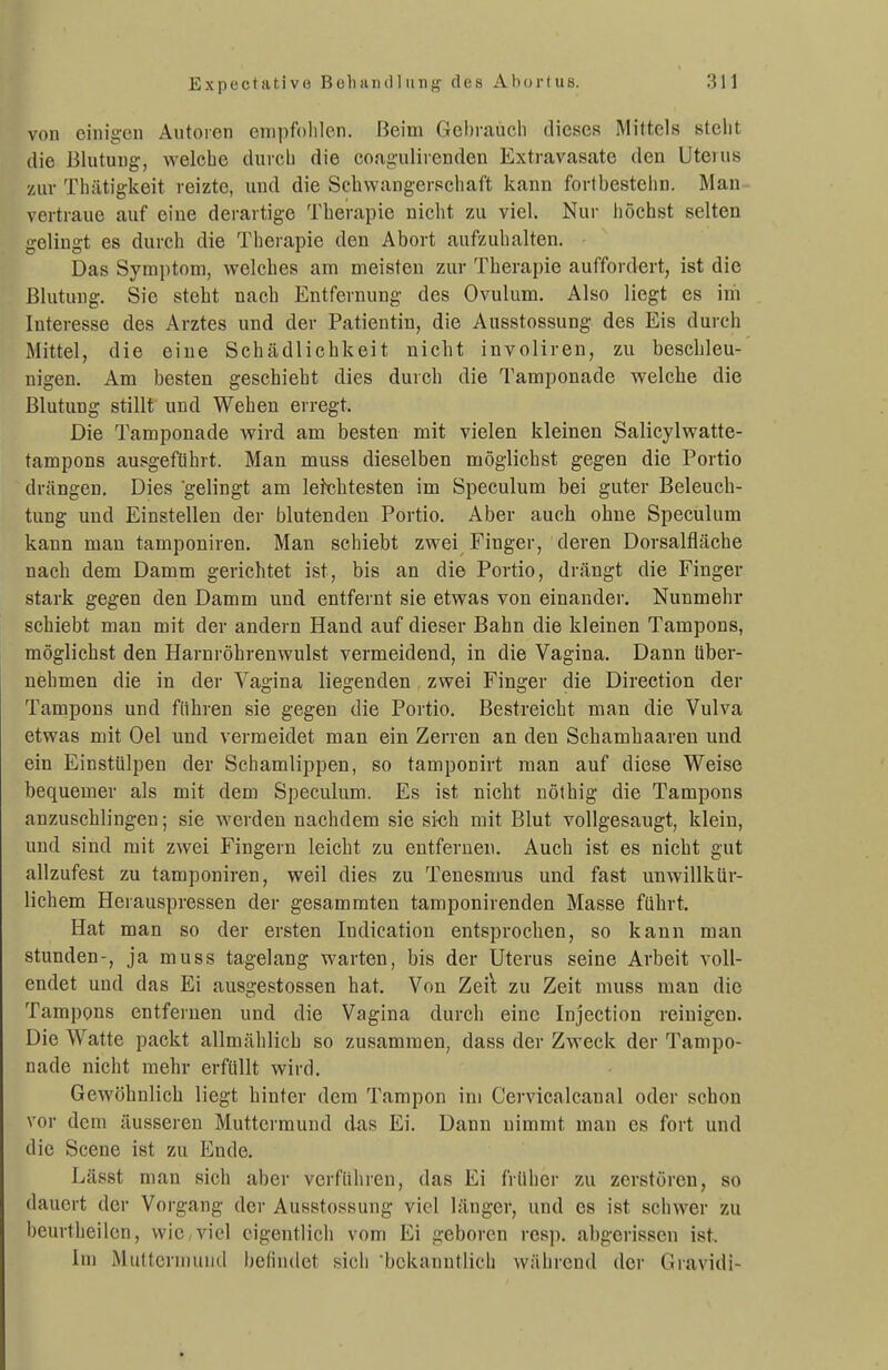 von einigen Autoren empfohlen. Beim Gehraücli dieses Mittels stellt die Blutung, welche durch die coag-ulirenden Extravasate den Uterus zur Thätigkeit reizte, und die Schwangerschaft kann fortbestehn. Man- vertraue auf eine derartige Therapie nicht zu viel. Nur höchst selten gelingt es durch die Therapie den Abort aufzuhalten. - Das Symptom, welches am meisten zur Therapie auffordert, ist die Blutung. Sie steht nach Entfernung des Ovulum. Also liegt es im Interesse des Arztes und der Patientin, die Ausstossung des Eis durch Mittel, die eine Schädlichkeit nicht involiren, zu beschleu- nigen. Am besten geschieht dies durch die Tamponade welche die Blutung stillt und Wehen erregt. Die Tamponade wird am besten mit vielen kleinen Salicylwatte- tampons ausgeführt. Man muss dieselben möglichst gegen die Portio drängen. Dies gelingt am letchtesten im Speculum bei guter Beleuch- tung und Einstellen der blutenden Portio. Aber auch ohne Speculum kann man tamponiren. Man schiebt zwei Finger, deren Dorsalfläche nach dem Damm gerichtet ist, bis an die Portio, drängt die Finger stark gegen den Damm und entfernt sie etwas von einander. Nunmehr schiebt man mit der andern Hand auf dieser Bahn die kleinen Tampons, möglichst den Harnröhrenwulst vermeidend, in die Vagina. Dann über- nehmen die in der Vagina liegenden zwei Finger die Direction der Tampons und führen sie gegen die Portio. Bestreicht man die Vulva etwas mit Oel und vermeidet man ein Zerren an den Schamhaareu und ein Einstülpen der Schamlippen, so tamponirt man auf diese Weise bequemer als mit dem Speculum. Es ist nicht nöthig die Tampons anzuschlingen; sie werden nachdem sie si<ih mit Blut vollgesaugt, klein, und sind mit zwei Fingern leicht zu entfernen. Auch ist es nicht gut allzufest zu tamponiren, weil dies zu Tenesnms und fast unwillkür- lichem Herauspressen der gesammteu tamponirenden Masse führt. Hat man so der ersten Indication entsprochen, so kann man stunden-, ja muss tagelang warten, bis der Uterus seine Arbeit voll- endet und das Ei ausgestossen hat. Von Zeil zu Zeit muss man die Tampons entfernen und die Vagina durch eine Injection reinigen. Die Watte packt allmählich so zusammen, dass der Zweck der Tampo- nade nicht mehr erfüllt wird. Gewöhnlich liegt hinter dem Tampon im Cervicalcaual oder schon vor dem äusseren Muttermund das Ei. Dann nimmt man es fort und die Scene ist zu Ende. Lässt man sich aber vorführen, das Ei früher zu zerstören, so dauert der Vorgang der Ausstossung viel länger, und es ist schwer zu beurtheilen, wie,viel eigentlich vom Ei geboren resp. abgerissen ist. Im Muttermund befindet sich bekanntlich während der Gravidi-
