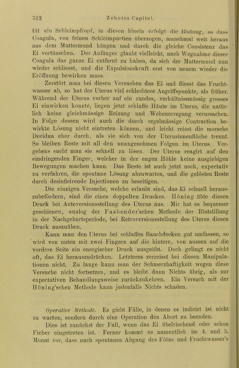 tät ein Scliloinipfropf, in diesen hinein cvM^t die Blutung, so dass Coagula, von feinen ychleimpartien Uberzogen, manchmal weit heraus aus dem Muttermund liängen und durch die gleiche Consistenz das Ei vortäuschen. Der Anfänger glaubt vielleicht, nach Wegnahme dieser Coagula das ganze Ei entfernt zu haben, da sich der Muttermund nun wieder schliesst, und die Expulsionskraft erst von neuem wieder die Eröffnung beveirken rauss. Zerstört man bei diesen Versuchen das Ei und fliesst das Frucht- wasser ab, so hat der Uterus viel schlechtere Angriffspunkte, als früher. Während der Uterus vorher auf ein rundes, verhältnissmässig grosses Ei einwirken konntö, liegen jetzt schlaffe Häute im Uterus, die natür- lich keine gleichmässige Reizung und Wehenerregung verursachen. In Folge dessen wird auch die durch regelmässige Contraction be- wirkte Lösung nicht eintreten können, und leicht reisst die morsche Decidua eher durch, als sie sich von der Uterusinnenfläche trennt. So bleiben Reste mit all den unangenehmen Folgen im Uterus. Ver- gebens sucht man sie schnell zu lösen. Der Uterus reagirt auf den eindringenden Finger, welcher in der engen Höhle keine ausgiebigen Bewegungen machen kann. Das Beste ist auch jetzt noch, expectativ zu verfahren, die spontane Lösung abzuwarten, und die gelösten Reste durch desinficirende Injectionen zu beseitigen. Die einzigen Versuche, welche erlaubt sind, das Ei schnell heraus- zubefördern, sind die eines doppelten Druckes. Höning übte diesen Druck bei Anteversionsstellung des Uterus aus. Mir hat es bequemer geschienen, analog der Fasbender'schen Methode der Blutstillung in der Nachgeburtsperiode, bei Retroversionsstellung des Uterus diesen Druck auszuüben. Kann man den Uterus bei schlaffen Bauchdecken gut umfassen, so 'wird von unten mit zwei Fingern auf die hintere, von aussen auf die vordere Seite ein energischer Druck ausgeübt. Doch gelingt es nicht oft, das Ei herauszudrücken. Letzteres zerreisst bei diesen Manipula- tionen nicht. Zu lange kann man der Schmerzhaftigkeit wegen diese Versuche nicht fortsetzen, und es bleibt dann Nichts übrig, als zur expectativen Behandlungsweise zurückzukehi-en. Ein Versuch mit der Höning'schen Methode kann jedenfalls Nichts schaden. Operative Methode. Es giebt Fälle, in denen es indicirt ist nicht zu warten, sondern durch eine Operation den Abort zu beenden. Dies ist zunächst der Fall, wenn das Ei übelriecheud oder schon Fieber eingetreten ist. Ferner kommt es namentlich im 4. und 5. Monat vor, dass nach spontanen Abgang des Fötus und Fruchtwasser'«