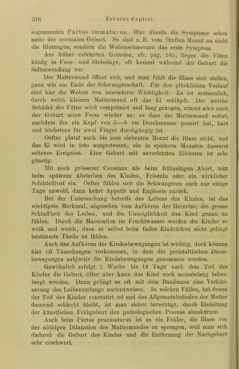 sogenannten Partus inimaturus. Hier ähneln die Symptome schon mehr der normalen Geburt. So sind z. B. vom fünften Monat an nicht die Blutungen, sondern die Wehenschnierzeu das erste Symptom. Aus früher erörterten GrrUndeu, cfr. pag. 105, liegen die Föten häufig in Fuss- und Steisslage, oft kommt während der Geburt die Selbstwendung vor. Der Muttermund öffnet sich, und man fühlt die Blase sich stellen, ganz wie am Ende der Schwangerschaft. Für den glücklichen Verlauf sind hier die Wehen von besonderer Wichtigkeit. Es ist erstaunlich, durch welch kleinen Muttermund oft das Ei schlüpft. Der weiche Schädel des Fötus wird comprimirt und lang gezogen, nimmt aber nach der Geburt seine Form wieder an, so dass der Muttermund sofort, nachdem ihn ein Kopf von 5 — ü cm Durchmesser passirt hat, hart und höchstens für zwei Finger durchgängig ist. Oefter platzt auch bis zum siebenten Monat die Blase nicht, und das Ei wird in toto ausgestossen, ein in späteren Monaten äusserst seltenes Ereigniss. Eine Geburt mit unverletzten Eihäuten ist sehr günstig. Mit noch grösserer Constanz als beim frühzeitigen Abort, tritt beim späteren Absterben des Kindes, Frösteln oder ein wirklicher Schüttelfrost ein. Oefter fühlen sich die Schwangeren auch nur einige Tage unwohl, dann kehrt Appetit und Euphorie zurück. Bei dei- Untersuchung betreffs des Lebens des Kindes, ist das wichtigste Merkmal, abgesehen vom Aufhören der Herztöne, die grosse Schlaffheit des Leibes, und die Unmöglichkeit das Kind genau zu fühlen. Durch die Maceration im Fruchtwasser werden die Kinder so welk und weich, dass es selbst beim tiefen Eindrücken nicht gelingt bestimmte Theile zu fühlen. Auch das Aufhören der Kindesbewegungen ist wichtig, doch können hier oft Täuschungen vorkommen, in dem die peristaltischen Darm- bewegungen subjectiv für Kindsbewegungen genommen werden. Gewöhnlich erfolgt 1 Woche bis 14 Tage nach dem Tod des Kindes die Geburt, öfter aber kann das Kind noch monatelang beher- bergt werden. Dann gelingt es oft mit dem ßandmass eine Verklei- nerung des Leibesumfangs nachzuweisen. In solchen Fällen, bei denen der Tod des Kindes constatirt ist und das Allgemeinbefinden der Mutter dauernd schlecht bleibt, ist man sicher berechtigt, durch Einleitung der künstlichen Frühgeburt den pathologischen Process abzukürzen. Auch beim Partus praematurus ist es ein Fehler, die Blase vor der nöthigen Dilatation des Muttermundes zu sprengen, weil man sich dadurch die Geburt des Kindes und die Entfernung der Nachgeburt sehr erschwert.