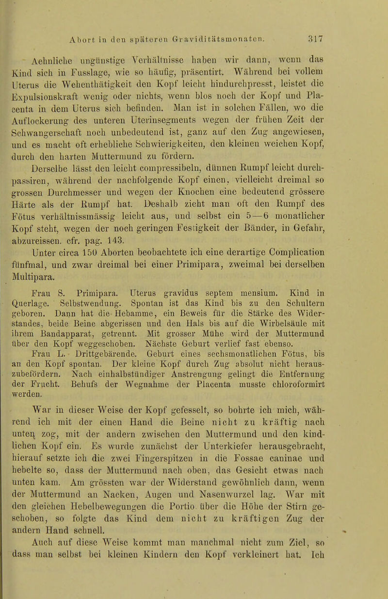 Aehnliclie ung-iinstige Vevhälfiiissc haben wir dann, wenn das Kind sich iu Fiisslage, wie so liäulig, präsentirt. Während bei vollem Uterus die Wehenthätigkeit den Kopf leicht biudurchpresst, leistet die Expulsioüskraft wenig oder nichts, wenn blos uoch der Kopf und Pla- eeuta in dem Uterus sich befinden. Man ist iu solchen Fällen, wo die Auflockerung des unteren Uterinsegmeuts wegen der frühen Zeit der Schwangerschaft noch unbedeutend ist, ganz auf den Zug angewiesen, und es macht oft erhebliche Schwierigkeiten, den kleinen weichen Kopf, durch den harten Muttermund zu fördern. Derselbe lässt den leicht compressibeln, dünnen Rumpf leicht durch- passiren, während der nachfolgende Kopf einen, vielleicht dreimal so grossen Durchmesser und wegen der Knochen eine bedeutend grössere Härte als der Rumpf hat. Deshalb zieht man oft den Rumpf des Fötus verhältnissmässig leicht aus, und selbst ein 5 — 6 monatlicher Kopf steht, wegen der noch geringen Festigkeit der Bänder, in Gefahr, abzureissen. cfr. pag. 143. Unter circa 15Ü Aborten beobachtete ich eine derartige Complication fünfmal, und zwai- dreimal bei einer Primipara, zweimal bei derselben Multipara. Frau S. Primipara. Uterus gravidus Septem mensium. Kind in Querlage. Selbstwendung. Spontan ist das Kind bis zu den Schultern geboren. Dann hat die Hebamme, ein Beweis für die Stärke des Wider- standes, beide Beine abgerissen und den Hals bis auf die Wirbelsäule mit ihrem Bandapparat, getrennt. Mit grosser Mühe wird der Muttermund über den Kopf weggeschoben. Nächste Geburt verlief fast ebenso. Frau L. Drittgebärende. Geburt eines sechsmonatlichen Fötus, bis an den Kopf spontan. Der kleine Kopf durch Zug absolut nicht heraus- zubefördern. Nach einhalbstündiger Anstrengung gelingt die Entfernung der Frucht. Behufs der Wegnahme der Placenta musste chloroformirt werden. War in dieser Weise der Kopf gefesselt, so bohrte ich mich, wäh- rend ich mit der einen Hand die Beine nicht zu kräftig nach unten zog, mit der andern zwischen den Muttermund und den kind- lichen Kopf ein. Es wurde zunächst der Unterkiefer herausgebracht, hierauf setzte ich die zwei Fingerspitzen in die Fossae caninae und hebelte so, dass der Muttermund nach oben, das Gesicht etwas nach unten kam. Am grössten war der Widerstand gewöhnlich dann, wenn der Muttermund an Nacken, Augen und Nasenwurzel lag. War mit den gleichen Hebelbewegungen die Portio über die Höhe der Stirn ge- schoben, so folgte das Kind dem nicht zu kräftigen Zug der andern Hand schnell. Auch auf diese Weise kommt man manchmal nicht zum Ziel, so dass man selbst bei kleinen Kindern den Kopf verkleinert hat. leb