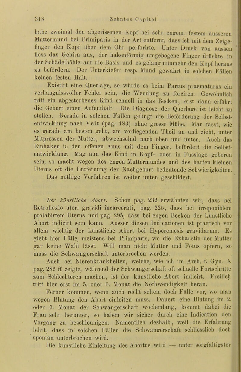 habe zweimal den abgerissenen Kopf bei sehr engem, festem äusseren Muttermund bei Primiparis in der Art entfernt, dass ich mit dem Zeige- finger den Kopf über dem Ohr perforirte. Unter Druck von aussen floss das Gehirn aus, der hakenförmig umgebogene Finger drückte in der Schädelhühle auf die Basis und es gelang nunmehr den Kopf heraus KU befördern. Der Unterkiefer resp. Mund gewährt in solchen Fällen keinen festen Halt. Existirt eine Querlage, so würde es beim Partus praematurus ein verhängnissvoller Fehler sein, die Wendung zu forciren. Gewöhnlich tritt ein abgestorbenes Kind schnell in das Becken, erst dann erfährt die Geburt einen Aufenthalt. Die Diagnose der Querlage ist leicht zu stellen. Gerade in solchen Fällen gelingt die Beförderung der Selbst- eutWicklung nach Veit (pag. 183) ohne grosse Mühe. Man fasst, wie es gerade am besten geht, am vorliegenden Theil an und zieht, unter Mitpressen der Mutter, abwechselnd nach oben und unten. Auch das Einhaken in den offenen Anus mit dem Finger, befördert die Selbst- entwicklung. Mag nun das Kind in Kopf- oder in Fusslage geboren sein, so macht wegen des engen Muttermundes und des harten kleinen Uterus oft die Entfernung der Nachgeburt bedeutende Schwierigkeiten. Das nöthige Verfahren ist weiter unten geschildert. Der künstliche Abort. Schon pag. 232 erwähnten wir, dass bei Retroflexio uteri gravidi incarcerati, pag. 225, dass bei irreponiblem prolabirtem Uterus und pag. 295, dass bei engen Becken der künstliche Abort indicirt sein kann. Ausser diesen Indicationen ist practisch vor allem wichtig der künstliche Abort bei Hyperemesis gravidarum. Es giebt hier Fälle, meistens bei Primiparis, wo die Exhaustio der Mutter gar keine Wahl lässt. Will man nicht Mutter und Fötus opfern, so muss die Schwangerschaft unterbrochen werden. Auch bei Nierenkrankheiten, welche, wie ich im Arch. f. Gyn. X pag. 286 ff. zeigte, während der Schwangerschaft oft schnelle Fortschritte zum Schlechteren machen, ist der künstliclie Abort indicirt. Freilich tritt hier erst im 5. oder 6. Monat die Nothwendigkeit heran. Ferner kommen, wenn auch recht selten, doch Fälle vor, wo man wegen Blutung den Abort einleiten muss. Dauert eine Blutung im 2. oder 3. Monat der Schwangerschaft wochenlang, kommt dabei die Frau sehr herunter, so haben wir sicher durch eine Indication den Vorgang zu beschleunigen. Namentlich deshalb, weil die Erfahrung lehrt, dass in solchen Fällen die Schwangerschaft schliesslich doch spontan unterbrochen wird. Die künstliche Einleitung des Abortus wird — unter sorgfältigster