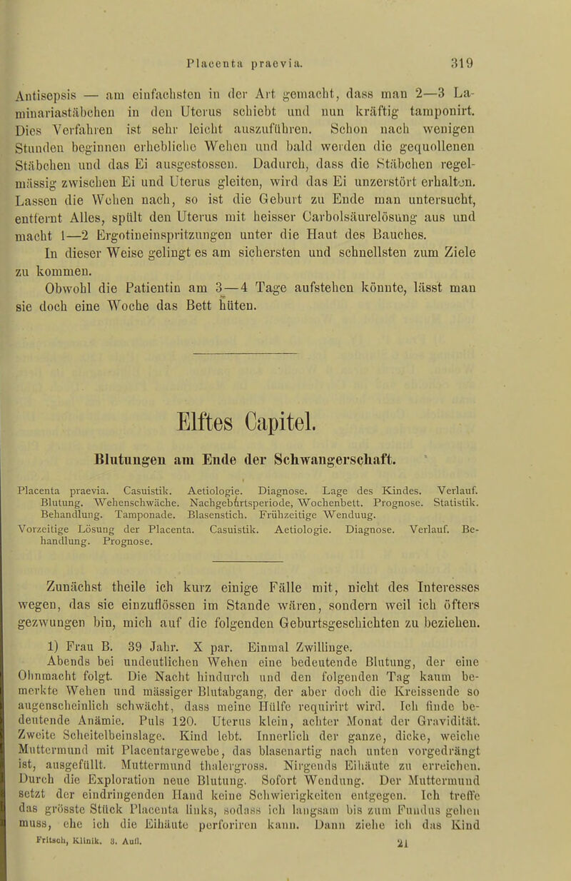Antisepsis — am einfachsten in der Art gemacht, dass man 2—3 La- minariastäbchen in den Uterus schiebt und nun kräftig- tamponirt. Dies Verfahren ist sehr leicht auszuführen. Schon nach wenigen Stunden beginnen erhebliche Wehen und bald werden die gequollenen Stäbchen und das Ei ausgestossen. Dadurch, dass die Stäbchen regel- mässig zwischen Ei und Uterus gleiten, wird das Ei unzerstört erhaltju. Lassen die Wehen nach, so ist die Geburt zu Ende man untersucht, entfernt Alles, spült den Uterus mit heisser Carbolsäurelösung aus und macht 1—2 Ergotineinspritzungen unter die Haut des Bauches. In dieser Weise gelingt es am sichersten und schnellsten zum Ziele zu kommen. Obwohl die Patientin am 3 — 4 Tage aufstehen könnte, lässt man sie doch eine Woche das Bett hüten. Elftes Capitel. Blutungen am Ende der Schwangerschaft. Placenta praevia. Casuistik. Aetiologie. Diagnose. Lage des Kindes. Verlauf. Blutung. Wehenscliwäche. NacligebArtsperiode, Woclienbelt. Prognose. Statistik. Behandlung. Tamponade. Blasensticli. Frühzeitige Wenduug. Vorzeitige Lösung der Placenta. Casuistik. Aetiologie. Diagnose. Verlauf. Be- handlung. Prognose. Zunächst theile ich kurz einige Fälle mit, nicht des Interesses wegen, das sie einzuflössen im Stande wären, sondern weil ich öfters gezwungen bin, mich auf die folgenden Geburtsgeschichten zu beziehen. 1) Frau B. 39 Jahr. X par. Einmal Zwillinge. Abends bei uudeatlichen Wehen eine bedeutende Blutung, der eine Olinraacht folgt. Die Nacht hindurch und den folgenden Tag kaum be- merkte Wehen und massiger Blutabgang, der aber doch die Kreissende so augenscheinllcli schwächt, dass meine Hülfe requirirt wird. Icli finde be- deutende Anämie. Puls 120. Uterus klein, achter Monat der Gravidität. Zweite Scheitelbeinslage. Kind lebt. Innerlich der ganze, dicke, weiche Muttermund mit Placentargewebe, das blasenartig nach unten vorgedrängt ist, ausgefüllt. Muttermund thalergross. Nirgends Eiliäute zu erreicheu. Durch die Exploration neue Blutung. Sofort Wendung. Der Muttermund setzt der eindringenden Hand keine Schwierigkeiten entgegen. Ich treffe das grösste Stück Placenta links, sodass ich langsam bis zum Fundus gehen muss, ehe ich die Eihäute perforircn kann. Dann ziehe icii das Kind Frlt80h, KUnik. 3. Aull. 21