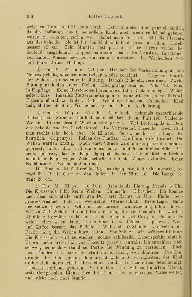 zwischen Uterus und Placenta lierab. Extractiou absiflitlich ganz allmählicli da die lioHiiung, das 8 monatliche Kind, auch weun es lebend geboren wurde, zu erhalten, gering w:ir. Sofort nach dem Kind fällt die Placenla aus der Scheide. Sie ist für das Kind auffallend gross und dünn. Durch- messer 23 cm. Zehn Minuten post partum ist der Uterus wieder be- deutend ausgedehnt. Doppelcompression nach Fasbender, Injectionen von kaltem Wasser bewirken dauernde Contractiou. Im Wochenbett Peri- und Parametritis. Heilung. 2) Frau M. 31 Jahr. VII par. Hat seit der Verheirathung nie die Menses gehabt, sondern unmittelbar wieder concipirt. 3 Tage vor Eintritt der Wehen erste bedeutende Blutung. Damals Ruhe etc. verordnet. Zweite Blutung nach den ersten Wehen. Hochgradige Anämie. Puls 112. Kind in Kopflage. Keine Herztöne zu hören, obwohl der Rücken anliegt. Wehen selten, kurz. Innerlich Muttermundslippen aneinanderliegend, aber dilatabel; Placenta überall zu fühlen. Sofort Wendung, langsame Extractiou. Kind todt, Mutter bleibt im Wochenbett gesund. Keine Nachblutung. 3) Fi-au P. IV par. 45 Jahr. Bedeutende, mehrmals exacerbirende Blutung seit 6 Stunden. Ich finde sehr anämische Frau. Puls 120. Schlechte Wehen. Uterus circa 6 Wochen ante partum. Viel Blutcoagula im Bett, der Scheide und im Cervicalcanal. Im Muttermund Placeuta. Doch fühlt man rechts sehr hoch oben die Eihäute. Cervix noch 5 cm lang. Ei- liautstich. Colpeuryse. Reiben des Fundus. Die Blutung steht sofort. Die Wehen werden kräftig. Nach einer Stunde wird der Colpeurynter heraus- gepresst, hinter ihm wird ein 8 cm langes und 5 cm breites Stück Pla- centa geboren, das der Kopf abgequetscht hat. Der im kleinen Becken befindliche Kopf wegen Wehenschwäche mit der Zange extrahirt. Keine Nachblutung. Wochenbett normal. Die Placenta ist fast rechteckig, das abgequetschte Stück angesetzt, be- trägt ihre Breite 8 cm an den Enden, in der Mitte 10. Die Länge be- trägt 26 cm. 4) Frau M. III par. 36 Jahr. Bedeutende Blutung Abends 5 Uhr. Die Kreissende fühlt keine Wehen. Ohnmacht. Erbrechen. Ich komme nacli dem eine Meile entfernten Dorf erst Nachts 12 Uhr. Finde hoch- gradige Anämie. Puls 120, wechselnd. Uterus schlaft'. Erste Lage. Ende der Schwangerschaft. Während der äusseren Untersuchung fühle ich von Zeit zu Zeit Wehen, die auf Befragen subjectiv nicht empfunden werden. Kindliche Herztöne zu hören. In der Scheide viel Coagula, Portio sehr weich, circa 4 cm lang, in ihr Placenta zu fühlen. Colpeuryse, Wciu und Kaffee bessern das Befinden. Während 10 Stunden verstreicht die Portio nicht, die Wehen kurz, selten. Von Zeit zu Zeit heftigere Blutung. Die Kreissende wird schwächer, sodass schliesslich Lebensgefahr eintritt. Es war mein erster Fall von Placenta praevia centralis, ich entschloss mich schwer, bei noch vorhandener Portio die Wendung zu versuchen. Doch beim Probireu liess sich der Muttermund leicht, weit dilatiren. Das Ein- dringen der Hand gelang ohne irgend welche Schwierigkeiten, das Kind drehte sich enorm leicht. Extractiou, um das Kind zu retten, beschleunigt. Letzteres sterbend geboren. Mutter blutet bei gut contrahirtem Uterus, trotz Compression, Liquor ferri-Injectionen etc., in geringem Masse weiter, und stirbt nach zwei Stunden.