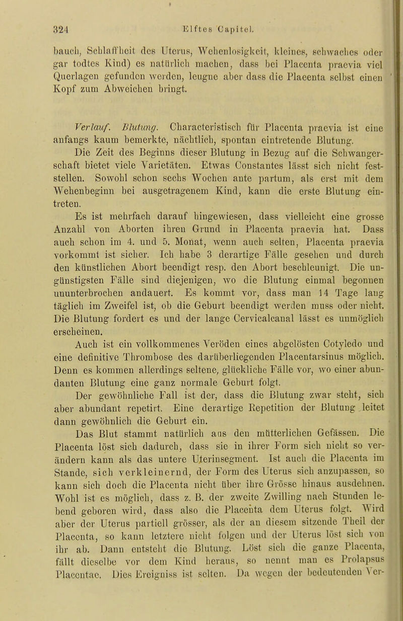 bauch, Scljlatt'licit des Uterus, Welienlof^igkcit, kleines, ecliwaclies oder gar todtes Kind) es natlirlicli raachen, dass bei Placcnta praevia viel Querlagen gefunden werden, leugne aber dass die Plaeenta selbst einen Kopf zum Abweichen bringt. Verlauf. Blutung. Cbaracteristiscb für Plaeenta praevia ist eine anfangs kaum bemerkte, nächtlich, spontan eintretende Blutung. Die Zeit des Beginns dieser Blutung in Bezug auf die Schwanger- schaft bietet viele Varietäten. Etwas Constantes lässt sich nicht fest- stellen. Sowohl schon sechs Wochen ante partum, als erst mit dem Webenbeginn bei ausgetragenem Kind, kann die erste Blutung ein- treten. Es ist mehrfach darauf hingewiesen, dass vielleicht eine grosse Anzahl von Aborten ihren Grund in Plaeenta praevia hat. Dass auch scbon im 4. und 5. Monat, wenn auch selten, Plaeenta praevia vorkommt ist sicher. Ich habe 3 derartige Fälle gesehen und durch den künstlichen Abort beendigt resp. den Abort beschleunigt. Die un- günstigsten Fälle sind diejenigen, wo die Blutung einmal begonnen ununterbrocben andauert. Es kommt vor, dass man 14 Tage laug täglich im Zweifel ist, ob die Geburt beendigt werden muss oder nicht. Die Blutung fordert es und der lange Cervicalcanal lässt es unmöglich erscheinen. Auch ist ein vollkommenes Veröden eines abgelösten Cotyledo und eine definitive Thrombose des daruberliegenden Placentarsinus möglich. Denn es kommen allerdings seltene, glückliche Fälle vor, wo einer abun- danten Blutung eine ganz normale Geburt folgt. Der gewöhnliche Fall ist der, dass die Blutung zwar steht, sich aber abundant repetirt. Eine derartige Repetition der Blutung leitet dann gewöhnlich die Geburt ein. Das Blut stammt natürlich ans den mütterlichen Gefässen. Die Plaeenta löst sich dadurch, dass sie in ihrer Form sich nicht so ver- ändern kann als das untere Uterinsegment. Ist auch die Plaeenta im Stande, sich verkleinernd, der Form des Uterus sich anzupassen, so kann sich doch die Plaeenta nicht über ihre Grösse hinaus ausdehnen. Wohl ist es möglich, dass z. B. der zweite Zwilling nach Stunden le- bend geboren wird, dass also die Plaeenta dem Uterus folgt. Wird aber der Uterus partiell grösser, als der an diesem sitzende Theil der Placcnta, so kann letztere nicht folgen und der Uterus löst sich von ihr ab. Dann entsteht die Blutung. Löst sich die ganze Plaeenta, fällt dieselbe vor dem Kind heraus, so nennt man es Prolapsus Placentae. Dies Ercigniss ist selten. Da wegen der bedeuteudeu Ver-