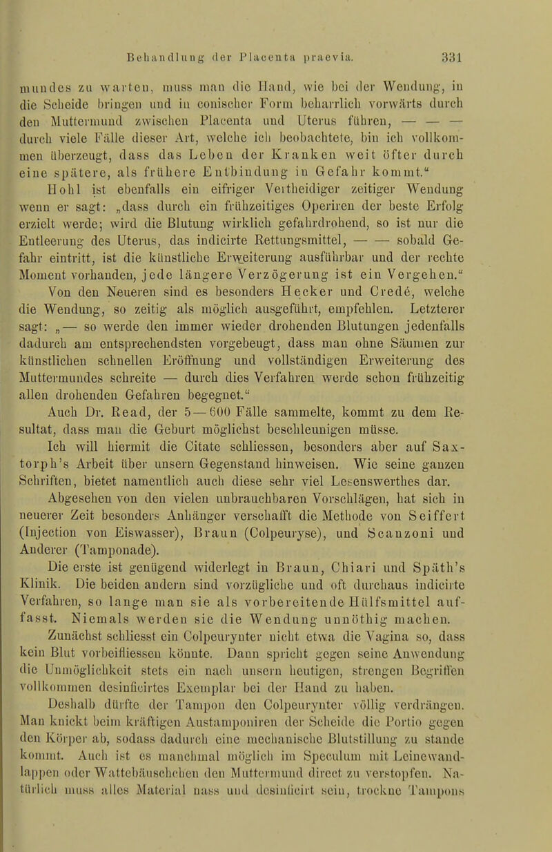 nuindes zu warten, iniiss man die Ilnnd, wie bei der Weuduiif;', in die Sclieide l)riugeii und in conischor Form beluirrlicli vorwärts durch den Mutternuiud zwisclicu Placenta und Uterus führen, — — — durch viele Fälle dieser Art, welche ich beobachtete, bin ich vollkoni- raen überzeugt, dass das Leben der Kranken weit öfter durch eine spätere, als frühere Entbindung in Gefahr kommt. Hohl ist ebenfalls ein eifriger Veitheidiger zeitiger Wendung wenn er sagt: „dass durch ein frühzeitiges Operireu der beste Erfolg erzielt werde; wird die Blutung wirklich gefahrdrohend, so ist nur die Entleerung des Uterus, das indicirte Rettungsmittel, — •— sobald Ge- fahr eintritt, ist die künstliche Er-v^eiterung ausführbar und der rechte Moment vorhanden, jede längere Verzögerung ist ein Vergehen. Von den Neueren sind es besonders Hecker und Crede, welche die Wendung, so zeitig als möglich ausgeführt, empfehlen. Letzterer sagt: „— so werde den immer wieder drohenden Blutungen jedenfalls dadurch am entsprechendsten vorgebeugt, dass man ohne Säumen zur künstlichen schnellen Eröffnung und vollständigen Erweiterung des Muttermundes schreite — durch dies Verfahren werde schon frühzeitig allen drohenden Gefahren begegnet. Auch Dr. Read, der 5—600 Fälle sammelte, kommt zu dem Re- sultat, dass mau die Geburt möglichst beschleunigen müsse. Ich will hiermit die Citate schliessen, besonders aber auf Sax- torph's Arbeit über unsern Gegenstand hinweisen. Wie seine ganzen Schriften, bietet namentlich auch diese sehr viel Leh^enswerthes dar. Abgesehen von den vielen unbrauchbaren Vorschlägen, hat sich in neuerer Zeit besonders Anhänger verschafft die Methode von Seiffert (Injectiou von Eiswasser), Braun (Colpeuryse), und Scanzoni und Anderer (Tamponade). Die erste ist genügend widerlegt in Braun, Chiari und Späth's Klinik. Die beiden andern sind vorzügliche und oft durchaus indicirte Verfahren, so lange man sie als vorbereitende Hülfsmittel auf- fasst. Niemals werden sie die Wendung unnöthig macLen. Zunächst schliesst ein Colpeurynter nicht etwa die Vagina so, dass kein Blut vorbeifliesseu könnte. Dann spricht gegen seine Anwendung die Unmöglichkeit stets ein nach unsern heutigen, strengen Begritieu vollkommen desinücirtcs Exemplar bei der Hand zu haben. Deshalb dürfte der Tampon den Colpeurynter völlig verdrängen. Man knickt beim kräftigen Austamponiren der Scheide die Portio gegen den Körper ab, sodass dadurch eine mechanische Blutstillung zu stände kommt. Auch ist es manchmal möglich im Speculum mit Lcinewand- lappen oder Wattebäuschchen den Muttermund dircct zu versto])fen. Na- türlich niiiss iiiles Material nass und dcsinücirt sein, trockne Tampons