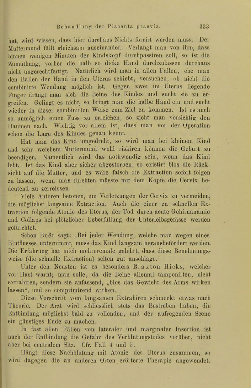 hat, wird wissen, dass hiev durcliaus Nichts forcirt weiden muss. Der Muttermund fällt gleichsam auseinander. Verlangt mau von ihm, dass hinnen wenigen Minuten der Kindskopf durchpassireu soll, so ist die Zumuthung, vorher die halb so dicke Hand durchzulassen durchaus nicht ungerechtfertigt. Natürlich wird man in allen Fällen, ehe man den Ballen der Hand in den Uterus schiebt, versuchen, db nicht die combinirte Wendung möglich ist. Gegen zwei im Uterus liegende Finger drängt man sich die Beine des Kindes und sucht sie zu er- greifen. Gelingt es nicht, so bringt man die halbe Hand ein und sucht wieder in dieser combinirten Weise zum Ziel zu kommen. Ist es auch so unmöglich einen Fuss zu erreichen, so zieht man vorsichtig den Daumen nach. Wichtig vor allem ist, dass man vor der Operation schon die Lage des Kindes genau kennt. Hat man das Kind umgedreht, so wird man bei kleinem Kind und sehr weichem Muttermund wohl riskiren können die Geburt zu beendigen. Namentlich wird das nothwendig sein, wenn das Kind lebt, Ist das Kind aber sicher abgestorben, so existirt blos die Rück- sieht auf die Mutter, und es wäre falsch die Extraction sofort folgen zu lassen, wenn man fürchten müsste mit dem Kopfe die Cervix be- deutend zu zerreissen. Viele Autoren betonen, um Verletzungen der Cervix zu vermeiden, die möglichst langsame Extraction. Auch die einer zu schnellen Ex- traction folgende Atonie des Uterus, der Tod durch acute Gehirnanämie und Collaps bei plötzlicher UeberfüUung der Unterleibsgefässe werden gefürchtet. Schon ßoer sagt: „Bei jeder Wendung, welche man wegen eines Blutfiusses unternimmt, muss das Kind langsam herausbefördert werden. Die Erfahrung hat mich mehreremale gelehrt, dass diese ßenehmungs- weise (die schnelle Extraction) selten gut anschlage. Unter den Neusten ist es besonders Braxton Hicks, welcher vor Hast warnt; man solle, da die Beine allemal tampouirten, nicht extrahiren, sondern sie anfassend, „blos das Gewicht des Arms wirken lassen, und so comprimirend wirken. Diese Vorschrift vom langsamen Extrahiren schmeckt etwas nach Theorie. Der Arzt wird schliesslich stets das Bestreben haben, die Entbindung möglichst bald zu vollenden, und der aufregenden Scene ein günstiges Ende zu machen. In fast allen Fällen von lateraler und marginaler Insertion ist nach der Entbindung die Gefahr des Verblutungstodes vorüber, nicht aber bei centralem Sitz. Cfr. Fall 4 und 5. Hängt diese Nachblutung mit Atonie dos Uterus zusammen, so wird dagegen die an anderen Orten erörterte Therapie angewendet.