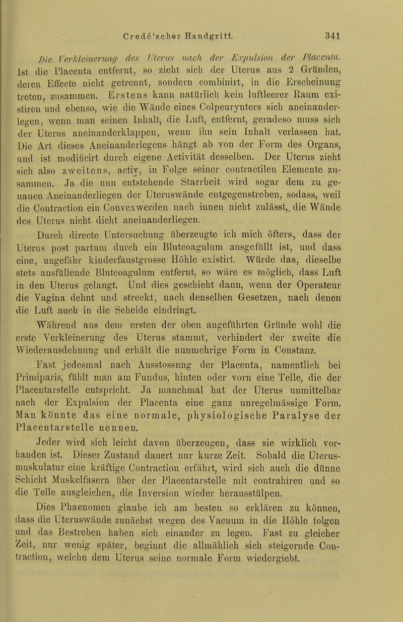 Die Verkleinerung des Uterus nach der Expulsion der Placcnla. Ist die riacenta entfernt, so zieht sich der Uterus aus 2 Gründen, deren Effecte nicht getrennt, sondern combinirt, in die Erscheinung treten, z.usanimen. Erstens kann natürlich kein luftleerer Raum exi- stiren und ebenso, wie die Wände eines Colpeurynters sich aneinander- legon, wenn man seinen Inhalt, die Luft, entfernt, geradeso muss sich der Uterus aneinanderklappen, wenn ihn sein Inhalt verlassen hat. Die Art dieses Aneinanderlegens hängt ab von der Form des Organs, und ist modificirt durch eigene Activität desselben. Der Uterus zieht sich also zweitens, activ, in Folge seiner contractilen Elemente zu- sammen. Ja die nun entstehende Starrheit wird sogar dem zu ge- nauen Aneinanderliegen der Uteruswände entgegenstreben, sodass, weil die Contraction ein Convexwerden nach innen nicht zulässt,. die Wände des Uterus nicht dicht aneinanderliegen. Durch directe Untersuchung überzeugte ich mich öfters, dass der Uterus post partum durch ein Blutcoagulum ausgefüllt ist, und dass eine, ungefähr kinderfaustgrosse Höhle existirt. Würde das, dieselbe stets ausfüllende Blutcoagulum entfernt, so wäre es möglich, dass Luft in den Uterus gelangt. Und dies geschieht dann, wenn der Operateur die Vagina dehnt und streckt, nach denselben Gesetzen, nach denen die Luft auch in die Scheide eindringt. Während aus dem ersten der oben angeführten Gründe wohl die erste Verkleinerung des Uterus stammt, verhindert der zweite die Wiederausdehnung und erhält die nunmehrige Form in Constanz. Fast jedesmal nach Ausstossnng der Placenta, namentlich bei Primiparis, fühlt man am Fundus, hinten oder vorn eine Teile, die der Placentarstelle entspricht. Ja manchmal hat der Uterus unmittelbar nach der Expulsion der Placenta eine ganz unregelmässige Form. Man könnte das eine normale, physiologische Paralyse der Placentarstelle nennen. Jeder wird sich leicht davon überzeugen, dass sie wirklich vor- handen ist. Dieser Zustand dauert nur kurze Zeit. Sobald die Uterus- muskulatur eine kräftige Contraction erfährt, wird sich auch die dünne Schicht Muskelfasern über der Placentarstelle mit contrahiren und so die Teile ausgleichen, die Inversion wieder herausstülpen. Dies Phaenomen glaube ich am besten so erklären zu können, dass die Uteruswände zunächst wegen des Vacuum in die Höhle folgen und das Bestreben haben sich einander zu legen. Fast zu gleicher Zeit, nur wenig später, beginnt die allmählich sich steigernde Con- traction, welche dem Uterus seine normale Form wiedergiebt.