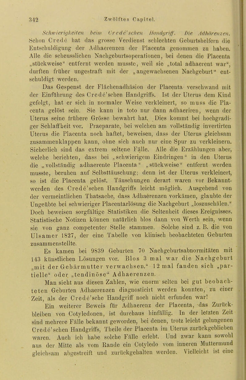 Schwierigkeiten beim Crede'sehen Hunäyri/f'. Die Adhäremen. Schon Credo hat das grosse Verdienst schlechten Geburtslielfern die Entschuldigung der Adhaerenzcn der Placenta genommen zu haben. Alle die scheusslichen Nacligeburtsoperationen, bei denen die Placenta „stückweise entfernt werden musstc, weil sie „total adhaerent war, durften früher ungestraft mit der „angewachsenen Nachgeburt ent- schuldigt werden. Das Gespenst der Flächenadhäsion der Placenta verschwand mit der Einführung des Crede'schen Handgriffs. Ist der Uterus dem Kind gefolgt, hat er sich in normaler Weise verkleinert, so muss die Pla- centa gelöst sein. Sie kann in tote nur dann adhaeriren, wenn der Uterus seine frühere Grösse bewahrt hat. Dies kommt bei hochgradi- ger Schlaffheit vor. Praeparate, bei welchen am vollständig invertirten Uterus die Placenta noch haftet, beweisen, dass der Uterus gleichsam zusammenklappen kann, ohne sich auch nur eine Spur zu verkleinern. Sicherlich sind das extrem seltene Fälle. Alle die Erzählungen aber, welche berichten, dass bei „schwierigem Eindringen in den Uterus die „vollständig adhaerente Placenta „stückweise entfernt werden musste, beruhen auf Selbsttäuschung; denn ist der Uterus verkleinert, so ist die Placenta gelöst. Täuschungen derart waren vor Bekannt- werden des Crede'schen Handgriffs leicht möglich. Ausgehend von der vermeintlichen Thatsache, dass Adhaerenzen vorkämen, glaubte der Ungeübte bei schwieriger Placentarlösung die Nachgeburt „loszuschälen. Doch beweisen sorgfältige Statistiken die Seltenheit dieses Ereignisses. Statistische Notizen können natürlich blos dann von Werth sein, wenn sie von ganz competenter Stelle stammen. Solche sind z. B. die von Ulsamer 1827, der eine Tabelle von klinisch beobachteten Geburten zusammenstellte. Es kamen bei 9839 Geburten 70 Nachgeburtsabnormitäten mit 143 künstlichen Lösungen vor. Bios 3 mal war die Nachgeburt „mit der Gebärmutter verwachsen. 12 mal fanden sich „par- tielle oder „tendinöse Adhaerenzen. Man sieht aus diesen Zahlen, wie enorm selten bei gut beobach- teten Geburten Adhaerenzen diagnosticirt werden konnten, zu einer Zeit, als der Crede'sche Handgriff noch nicht erfunden war! Ein weiterer Beweis für Adhaerenz der Placenta, das Zurück- bleiben von Cotyledonen, ist durchaus hinfällig. In der letzten Zeit sind mehrere Fälle bekannt geworden, bei denen, trotz leicht gelungenen Crede'schen Handgriffs, Theile der Placenta im Uterus zurückgeblieben waren. Auch ich habe solche Fälle erlebt. Und zwar kann sowohl aus der Mitte als vom Rande ein Cotyledo vom inneren Muttermund gleichsam abgestreift und zurückgehalten werden. Vielleicht ist eine