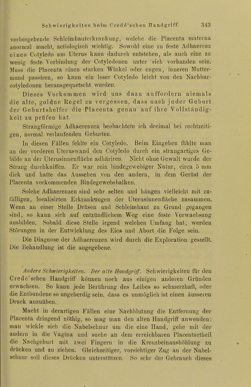voilicrgebcDde Sdilcinibautorkrniikung', wclclic die Placcnta niatciua anormal macht, actiologiscli wichtig-. Sowohl eine zu feste Adhaerenz eines Cotyledo am Uterus kann dadurch entstehen, als auch eine zu wenig- feste V erbindung der Cotyledonen unter sieb vorhanden sein. Muss die Placenta einen starken Winkel oder engen, inneren Mutter- mund passiren, so kann ein loser Cotyledo leicht von den Nachbar- cotyledonen herausgequetscht werden. Dieses Vorkommen wird uns dazu auffordern niemals die alte, goldne Regel zu vergessen, dass nach jeder Geburt der Geburtshelfer die Placenta genau auf ibrc Vollständig- keit zu prüfen hat. Strangförmige Adhaerenzen beobachtete ich dreimal bei rechtzeiti- gen, normal verlaufenden Geburten. In diesen Fällen fehlte ein Cotyledo. Beim Eingehen ftihlte man au der vorderen Uteruswand den Cotyledo durch ein strangartiges Ge- bilde an der Uterusinuenfläche adhärireu. Nicht ohne Gewalt wurde der Strang durchkniffen. Er war rein bindegewebiger Natur, circa 5 mm dick und hatte das Aussehen von den andern, in dem Gerüst der Placenta vorkommenden Bindegewebsbalken. Solche Adhaerenzen sind sehr selten und hängen vielleicht mit zu- fälligen, localisirten Erkrankungen der Uterusinnenfläche zusammen. Wenn an einer iStelle Drüsen und Schleimhaut zu Grund gegangen i?ind, so kann sich auf entzündlichem Weg eine feste Verwachsung ausbilden. Sobald diese Stelle irgend welchen Umfang hat, werden Störungen in der Entwicklung des Eies und Abort die Folge sein. Die Diagnose der Adhaerenzen wird durch die Exploration gestellt. Die Behandlung ist die angegebene. , Andere Schwierigkeiten. Der alte Handgriff. Schwierigkeiten für den Crede'sehen Handgriff können noch aus einigen anderen Gründen erwachsen. So kann jede Berührung des Leibes so schmerzhaft, oder die Entbundene so ungeberdig sein, dass es unmöglich ist einen äusseren Druck anzuüben. Macht in derartigen Fällen eine Nachblutung die Entfernung der Placenta dringend nöthig, so mag man den alten Handgritf anwenden: man wickle sich die Nabelschnur um die eine Hand, gehe mit der andern in die Vagina und suche an dem erreichbaren Piacentartheil die Nachgeburt mit zwei Fingern in die Kreuzbeinaushöhlung zu drücken und zu ziehen. Gleichzeitiger, vorsichtiger Zug an der Nabel- schnur soll dieses Drücken unterstützen. So sehr der Gebrauch dieses