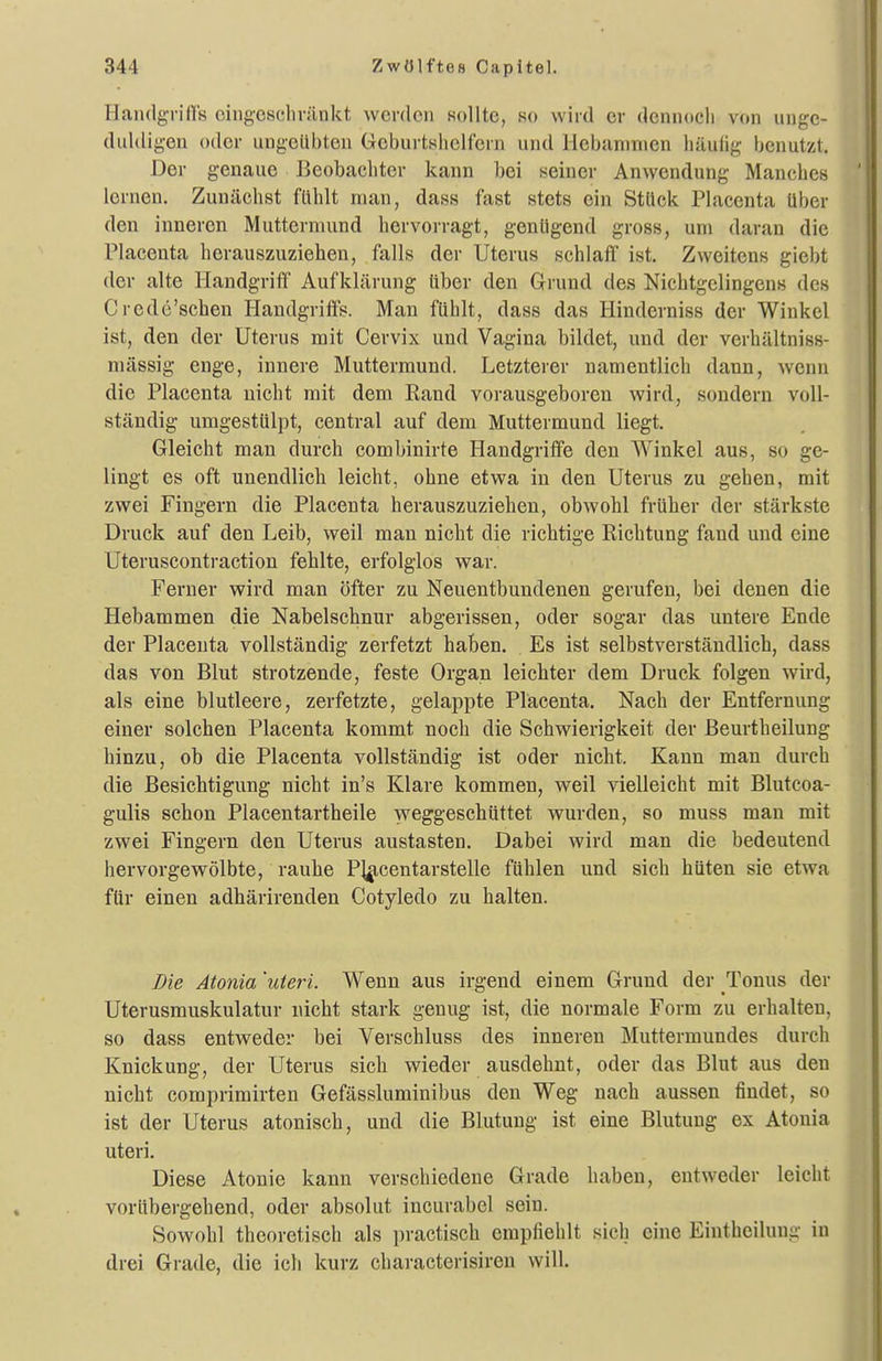 riandg-rids oiiigcschrünkt werden sollte, so wird er dcnnocli von unge- duldigen oder ungeübten Geburtsliclfcrn und Hebammen häulig benutzt. Der genaue Beobachter kann l)ei seiner Anwendung Manches lernen. Zunächst fühlt man, dass fast stets ein Stück Placcnta über den inneren Muttermund hervoi-ragt, genügend gross, um daran die Placenta herauszuziehen, falls der Uterus schlaff' ist. Zweitens giebt der alte Plandgriff Aufklärung über den Grund des Nichtgelingens des Crede'schen Handgriff's. Man fühlt, dass das Hinderniss der Winkel ist, den der Uterus mit Cervix und Vagina bildet, und der verhältniss- mässig enge, innere Muttermund. Letzterer namentlich dann, wenn die Placenta nicht mit dem Rand vorausgeboren wird, sondern voll- ständig umgestülpt, central auf dem Muttermund liegt. Gleicht man durch combinirte Handgriff'e den Winkel aus, so ge- lingt es oft unendlich leicht, ohne etwa in den Uterus zu gehen, mit zwei Fingern die Placenta herauszuziehen, obwohl früher der stärkste Druck auf den Leib, weil man nicht die richtige Richtung fand und eine Uteruscontraction fehlte, erfolglos war. Ferner wird man öfter zu Neuentbundenen gerufen, bei denen die Hebammen die Nabelschnur abgerissen, oder sogar das untere Ende der Placenta vollständig zerfetzt haben. Es ist selbstverständlich, dass das von Blut strotzende, feste Organ leichter dem Druck folgen wird, als eine blutleere, zerfetzte, gelappte Placenta. Nach der Entfernung einer solchen Placenta kommt noch die Schwierigkeit der ßeurtheilung hinzu, ob die Placenta vollständig ist oder nicht. Kann man durch die Besichtigung nicht in's Klare kommen, weil vielleicht mit Blutcoa- gulis schon Piacentartheile weggeschüttet wurden, so muss man mit zwei Fingern den Uterus austasten. Dabei wird man die bedeutend hervorgewölbte, rauhe P]^centarstelle fühlen und sich hüten sie etwa für einen adhärirenden Cotyledo zu halten. Die Atonia 'uteri. Wenn aus irgend einem Grund der Tonus der Uterusmuskulatur nicht stark genug ist, die normale Form zu erhalten, so dass entweder bei Verschluss des inneren Muttermundes durch Knickung, der Uterus sich wieder ausdehnt, oder das Blut aus den nicht comprimirten Gefässluminibus den Weg nach aussen findet, so ist der Uterus atonisch, und die Blutung ist eine Blutung ex Atonia uteri. Diese Atonie kann verschiedene Grade haben, entweder leicht vorübergehend, oder absolut incurabel sein. Sowohl theoretisch als practisch empfiehlt sich eine Eiuthciluug in drei Grade, die ich kurz characterisiren will.