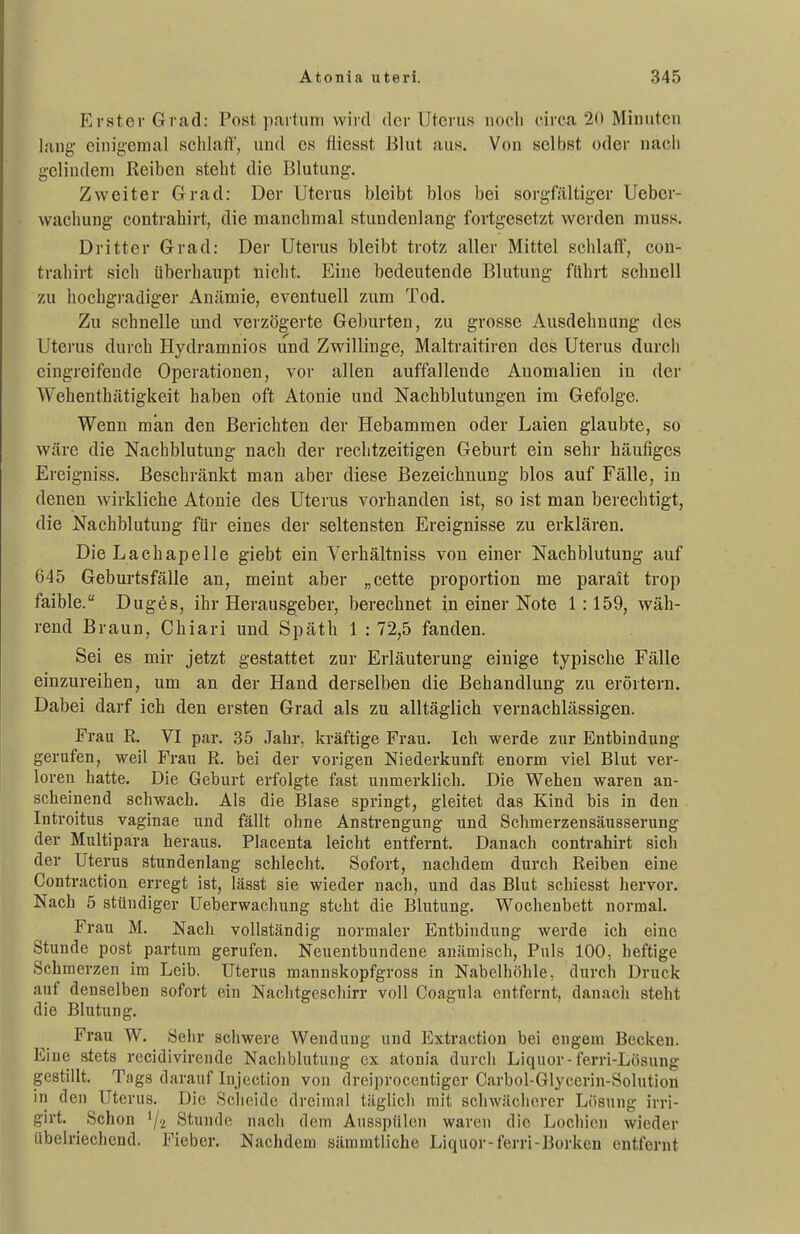 Erster Grad: Post partum wird der Uterus noeli circa 2(t Minuten lang einigemal schlaft, und es ftiesst Blut aus. Von selbst oder nacli gelindem Reiben steht die Blutung. Zweiter Grad: Der Uterus bleibt blos bei sorgfältiger Ueber- wacliung contrahirt, die manchmal stundenlang fortgesetzt werden muss. Dritter Grad: Der Uterus bleibt trotz aller Mittel schlaff, con- trahirt sich überhaupt nicht. Eine bedeutende Blutung ftthrt schnell zu hochgi-adiger Anämie, eventuell zum Tod. Zu schnelle und verzögerte Geburten, zu grosse Ausdehnung des Uterus durch Hydramnios und Zwillinge, Maltraitireu des Uterus durch eingreifende Operationen, vor allen auffallende Anomalien in der Wehenthätigkeit haben oft Atonie und Nachblutungen im Gefolge. Wenn man den Berichten der Hebammen oder Laien glaubte, so wäre die Nachblutung nach der rechtzeitigen Geburt ein sehr häufiges Ereigniss. Beschränkt man aber diese Bezeichnung blos auf Fälle, in denen wirkliche Atonie des Uterus vorhanden ist, so ist man berechtigt, die Nachblutung für eines der seltensten Ereignisse zu erklären. Die Lachapelle giebt ein Verhältniss von einer Nachblutung auf 645 Geburtsfälle an, meint aber „cette proportion me parait trop faible. Duges, ihr Herausgeber, berechnet in einer Note 1:159, wäh- rend Braun, Chiari und Späth 1 : 72,5 fanden. Sei es mir jetzt gestattet zur Erläuterung einige typische Fälle einzureihen, um an der Hand derselben die Behandlung zu erörtern. Dabei darf ich den ersten Grad als zu alltäglich vernachlässigen. Frau R. VI par. 35 Jahr, kräftige Frau. Ich werde zur Entbindung gerufen, weil Frau R. bei der vorigen Niederkunft enorm viel Blut ver- loren hatte. Die Geburt erfolgte fast unmerklich. Die Wehen waren an- scheinend schwach. Als die Blase springt, gleitet das Kind bis in den Introitus vaginae und fällt ohne Anstrengung und Schmerzensäusserung der Multipara heraus. Placenta leicht entfernt. Danach contrahirt sich der Uterus stundenlang schlecht. Sofort, nachdem durch Reiben eine Contraction erregt ist, lässt sie wieder nach, und das Blut schiesst Jiervor. Nach 5 stündiger Ueberwachung steht die Blutung. Wochenbett normal. Frau M. Nach vollständig normaler Entbindung werde ich eine Stunde post partum gerufen. Neuentbundene anämisch. Puls 100, heftige Schmerzen im Leib. Uterus mannskopfgross in Nabelhöhle, durch Druck auf denselben sofort ein Nachtgeschirr voll Coagula entfernt, danacli steht die Blutung. Frau W. Sehr schwere Wendung und Extraction bei engem Becken. Eine stets recidivirende Nachblutung ex atonia durch Liquor-ferri-Lösung gestillt. Tags darauf In jection von dreiprocentiger Carbol-Glycerin-Solution in den Uterus. Die Scheide dreimal täglich mit schwächerer Lösung irri- girt. Schon 1/2 Stunde nach dem Ausspülen waren die Lochien wieder übelriechend. Fieber. Nachdem sämmtliche Liquor-ferri-Borken entfernt