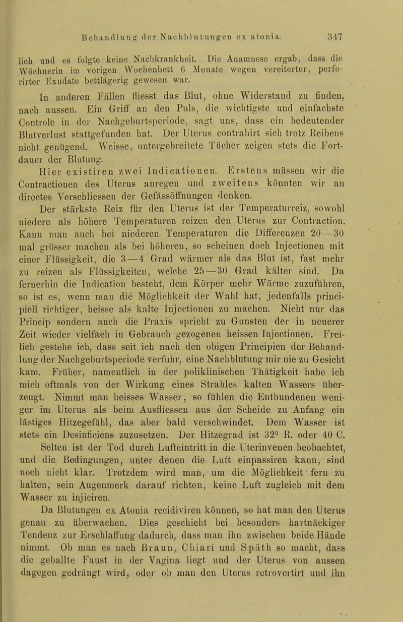 lieh und es folgte keine Niiclikrankbeit. Die Anamnese ergab, dass die Wöchnerin im vorigen Wochenbett 6 Monate wegen vereiterter, perfo- rirter Kxudate bettlägerig gewesen war. In anderen Fällen fliesst das Blut, ohne Widerstand zu finden, nach aussen. Ein Grifl' au den Puls, die wichtigste und einfachste Controle in der Nachgeburts^jicriode, sagt uns, dass ein bedeutender Blutverlust stattgefunden hat. Der Uterus contrahirt sich trotz lieibens nicht genügend. Weisse, untergebreitete Tücher zeigen stets die Fort- dauer der Blutung. Hier existiren zwei Indicationen. Erstens müssen wir die Contractionen des Uterus anregen und zweitens könnten wir an diroctes Verschliessen der Gefässöffnungen denken. Der stärkste Reiz für den Uterus ist der Temperaturreiz, sowohl niedere als höhere Temperaturen reizen den Uterus zur Contraction. Kann man auch bei niederen Temperaturen die Differenzen 2ö —30 mal grösser machen als bei höheren, so scheinen doch Injeetionen mit einer Flüssigkeit, die 3—4 Grad wärmer als das Blut ist, fast mehr zu reizen als Flüssigkeiten, welche 25 — 30 Grad kälter sind. Da fernerhin die Indication besteht, dem Körper mehr Wärme zuzuführen, so ist es, wenn man die Möglichkeit der Wahl hat, jedenfalls princi- piell richtiger, heisse als kalte Injeetionen zu machen. Nicht nur das Princip sondern auch die Praxis spricht zu Gunsten der in neuerer Zeit wieder vielfach in Gebrauch gezogenen heissen Injeetionen. Frei- lich gestehe ich, dass seit ich nach den obigen Principien der Behand- lung der Nachgeburtsperiode verfuhr, eine Nachblutung mir nie zu Gesicht kam. Früher, namentlich in der poliklinischen Thätigkeit habe ich mich oftmals von der Wirkung eines Strahles kalten Wassers über- zeugt. Nimmt man heisses Wasser, so fühlen die Entbundenen weni- ger im Uterus als beim Ausfliessen aus der Scheide zu Anfang ein lästiges Hitzegefühl, das aber bald verschwindet. Dem Wasser ist stets ein Desinficiens zuzusetzen. Der Hitzegrad ist 32o R. oder 40 C. Selten ist der Tod durch Lufteintritt in die Uterinvenen beobachtet, und die Bedingungen, unter denen die Luft einpassiren kann, sind noch nicht klar. Trotzdem wird man, um die Möglichkeit fern zu halten, sein Augenmerk darauf richten, keine Luft zugleich mit dem Wasser zu injiciren. Da Blutungen ex Atonia recidiviien können, so hat mau den Uterus genau zu überwachen. Dies geschieht bei besonders hartnäckiger Tendenz zur Erschlaffung dadurch, dass man ihn zwischen beide Hände nimmt. Ob man es nach Braun, Chiari und Späth so macht, dass die geballte Faust in der Vagina liegt und der Uterus von aussen dagegen gedrängt wird, oder ob mau den Uterus rctrovertirt und ihn