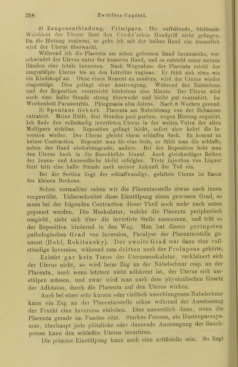 2) Zangenentbindung. Primipara. Die .'luffallende, bleibende Weielilieit des Uterus lässt den Crcdd'seiien llandgrill' nicht gelingen. Da die Blutung zunimmt, so gehe ich mit der halben Hand ein; äusserlich wird der Uterus überwacht. Während ich die Placcnta am schon gebornen Rand herauszielie, ver- schwindet der Uterus unter der äusseren Hand, und es entsteht unter raeinen Händen eine totale Inversion. Nach Wegnahme der Placenta reicht der umgestülpte Uterus bis au den Introitus vaginae. Er fühlt sich etwa wie ein Kindskopf an. Ohne einen Moment zu zaudern, wird der Uterus wieder eingestülpt. Dies gelingt ohne Anstrengung. Während des Entsteliens und der Reposition verstreicht höchstens eine Minute. Der Uterus wird noch eine halbe Stunde streng überwacht und bleibt gut contrahirt. Im Wochenbett Parametritis. Phlegmasia alba dolens. Nach 8 Wochen gesund. 3) Spontane Geburt. Placenta am Nabelstrang von der Hebamme extrahirt. Meine Hülfe, drei Stunden post partum, wegen Blutung requirirt. Ich finde den vollständig invertirten Uterus in der weiten Vulva der alten Multipara sichtbar. Reposition gelingt leicht, sofort aber kehrt die In- version wieder. Der Uterus gleicht einem schlaffen Sack. Es kommt zu keiner Contraction. Reponirt man die eine Seite, so fühlt man die schlafife, neben der Iland niederhängende, andere. Bei der Reposition hebt man den Uterus hoch in die Bauchhöhle hinauf. Auch gleichzeitiges Reiben der Innen- und Aussenfläche bleibt erfolglos. Trotz Injection von Liquor ferri tritt eine halbe Stunde nach meiner Ankunft der Tod ein. Bei der Section liegt der schlaffwandige, gefaltete Uterus im Raum des kleinen Beckens. Schon normaliter sahen wir die Placentarstelle etwas nach innen vorgewölbt. Ueberschreitet diese Einstülpung einen gewissen Grad, so muss bei der folgenden Contraction dieser Theil noch mehr nach unten gepresst werden. Die Muskulatur, welche die Placenta peripherisch umgiebt, zieht sich Uber die invertirte Stelle zusammen, und tritt so der Reposition hindernd in den Weg. Man hat diesen geringsten pathologischen Grad von Inversion, Paralyse der Placentarstelle ge- nannt (Hohl, Rokitansky). Der zweite Grad war dann eine voll- ständige Inversion, während zum dritten noch der Prolapsus gehörte. Existirt gar kein Tonus der Uterusmuskulatur, verkleinert sich der Uterus nicht, so wird beim Zug an der Nabelschnur resp. an der Placenta, auch wenn letztere nicht adhärent ist, der Uterus sich um- stülpen müssen, und zwar wird man nach dem physicalischen Gesetz der Adhäsion, durch die Placenta auf den Uterus wirken. Auch bei einer sehr kurzen oder vielfach umschlungenen Nabelschnur kann ein Zug an der Placentarstelle schon während der Ausstossuug der Frucht eine Inversion einleiten. Dies namentlich dann, wenn die Placenta gerade im Fundus sitzt. Starkes Pressen, ein Uustenparoxys- mus, überhaupt jede plötzliche oder dauernde Anstrengung der Baucli- presse kann den schlaffen Uterus invertiren. Die primäre Eiustlilpung kann auch eine artilicielle sein. So liegt