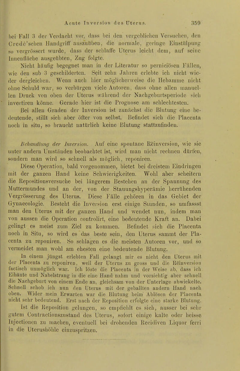 hei Fiill 3 der Vcnhicbt vor, dnss l)ci den vcrj^obliclicn Vcrsuclioit, den Crcde'sclieii IJandgrift' aiiszuübeu, die iiorniale, geringe Einstülpung so vcrgrüssert wurde, dass der selilaffe Uterus leicht dem, auf seine Inncnüäche ausgeübten, Zug folgte. Nicht häufig begegnet man in der Liteiatur so perniciösen Fällen, wie den sub 3 geschilderten. Sßit zehn Jaliren erlebte ich nicht wie- der dergleichen. Wenn auch hier möglicherweise die Hebamme nicht ohne Scliuld war, so verbürgen viele Autoren, dass ohne allen manuel- len Druck von oben der Uterus während der Nacbgeburtsperiodc sich inveitireu könne. Gerade hier ist die Prognose am scbleclitesten. Bei allen Graden der Inversion ist zunächst die Blutung eine be- deutende, stillt sich aber öfter von selbst. Befindet sich die Placeuta noch in situ, so braucht natürlich keine Blutung stattzufinden. Behandlung der Inversion. Auf eine spontane Reinversion, wie sie unter andern Umständen beobachtet ist, wird man nicht rechneu dürfen, sondern man wird so schnell als möglich, reponiren. Diese Operation, bald vorgenommen, bietet bei dreistem Eindringen mit der ganzen Hand keine Schwierigkeiten. Wohl aber scheitern die Repositionsversuche bei längerem Bestehen an der Spannung des Muttermundes und an der, von der Stauungshyperämie herrUhenden Vergrösserung des Uterus. Diese Fälle gehören in das Gebiet der Gynaecologie. Besteht die Inversion erst einige Siunden, so umfassst man den Uterus mit der ganzen Hand und wendet nun, indem man von aussen die Operation controlirt, eine bedeutende Kraft an. Dabei gelingt es meist zum Ziel zu kommen. Befindet sich die Placenta noch in Situ, so wird es das beste sein, den Uterus sammt der Pla- centa zu reponiren. So schlagen es die meisten Autoren vor, und so vermeidet man wohl am ehesten eine bedeutende Blutung. In einem jüngst erlebten Fall gelangt mir es nicht den Uterus mit der Placenta zu reponiren, weil der Uterus zu gross und die Reinversion factisch unmöglich war. Ich löste die Placenta in der Weise ab, dass ich Eilläute und Nabelstraug in die eine Hand nahm und vorsichtig aber schnell die Nachgeburt von einem Ende an, gleichsam von der Unterlage abwickelte. Sclmell schob ich nun den Uterus mit der geballten andern Hand nach oben. Wider mein Erwarten war die Blutung beim Ablösen der Placenta nicht sehr bedeutend. Erst nach der Reposition erfolgte eine st.irke Blutung. Ist die Reposition gelungen, so empfiehlt es sich, ausser bei sehr gutem Contractionszustand des Uterus, sofort einige kalte oder heisso Injectionen zu machen, eventuell bei drohenden Recidiven Liquor ferri in die Uterushöhle einzuspritzen.