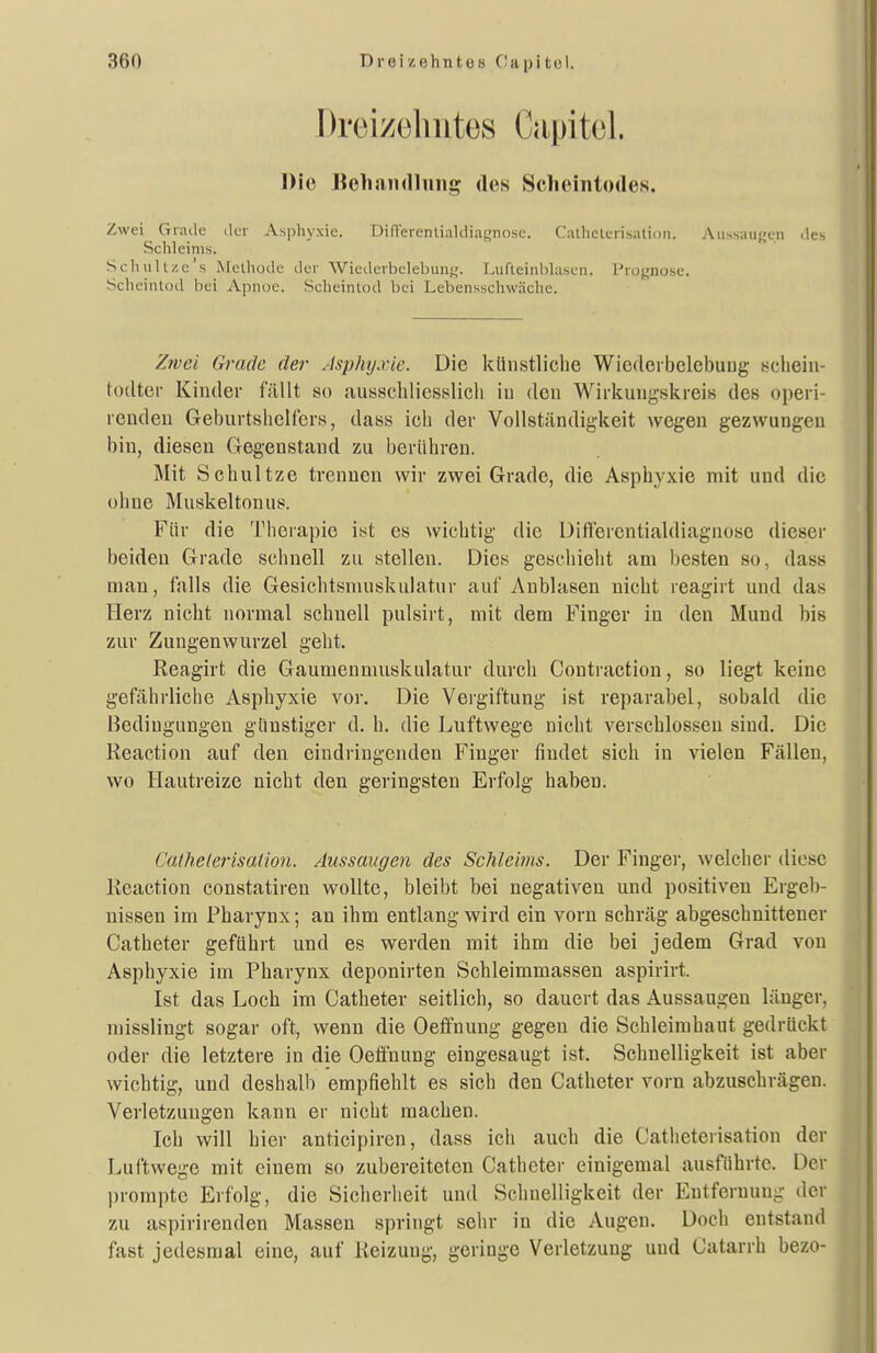 Drei/eliutes Capitel. Die ItehiunllHiig des Scluuntodes. Zwei Grade der Asphyxie. Dinerentiakiiagnosc. Calhelerisation. Au>sau^i.ii des Schleims. Schullze'.s Afelhüdc der Wiedevbclebuni,'. Liirteinhhiscn. Piufjnose. Scheintod bei Apnuc. Sclieinlod bei Lebensschwäche. Zrvci Grade der Asphyxie. Die kiinstliclie Wiederbelebung sciieiu- todter Kinder füllt so ausschliesslich in den Wirkungskreis des operi- rendeu Geburtshelfers, dass ich der Vollständigkeit wegen gezwungen bin, diesen Gegenstand zu berühren. Mit Schnitze trennen wir zwei Grade, die Asphyxie mit und die ohne Muskeltonus. Für die Therapie ist es wichtig die Difierentialdiagnose dieser beiden Grade schnell zu stellen. Dies geschieht am besten so, dass mau, falls die Gesichtsmuskulatur auf Anblasen nicht reagirt und das flerz nicht normal schnell pulsirt, mit dem Finger in den Mund bis zur Zungen Wurzel geht. Reagirt die Gaumenmuskulatur durch Contraction, so liegt keine gefährliche Asphyxie vor. Die Vergiftung ist reparabel, sobald die Bedingungen günstiger d, h. die Luftwege nicht verschlossen sind. Die Reaction auf den eindringenden Finger findet sich in vielen Fällen, wo Hautreize nicht den geringsten Erfolg haben. Calhelerisaiion. Aussaugen des Schleims. Der Finger, welcher diese Reaction constatiren wollte, bleibt bei negativen und positiven Ergeb- nissen im Pharynx; an ihm entlang wird ein vorn schräg abgeschnittener Catheter geführt und es werden mit ihm die bei jedem Grad von Asphyxie im Pharynx deponirten Schleimmassen aspirirt. Ist das Loch im Catheter seitlich, so dauert das Aussaugen länger, misslingt sogar oft, wenn die Oeffnung gegen die Schleimhaut gedrückt oder die letztere in die Oeö'nung eingesaugt ist. Schnelligkeit ist aber wichtig, und deshalb empfiehlt es sich den Catheter vorn abzuschrägen. Verletzungen kann er nicht machen. Ich will hier anticipiren, dass ich auch die Catlieterisation der Luftwege mit einem so zubereiteten Catheter einigemal ausführte. Der prompte Erfolg, die Sicherheit und Schnelligkeit der Eutferuun-- der zu aspirirenden Massen springt sehr in die Augen. Doch entstand fast jedesmal eine, auf Reizung, geringe Verletzung und Catarrh bezo-