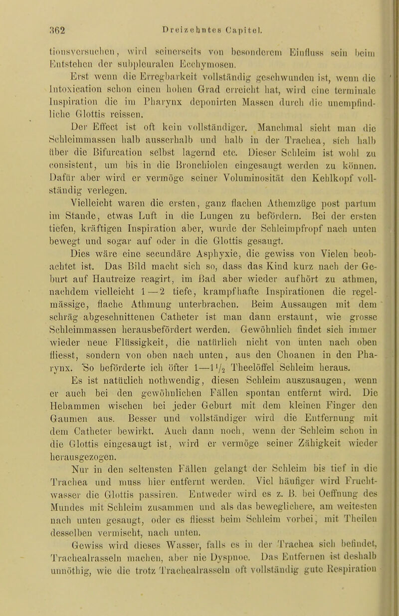 tionsYcrsiiclicn, wird seincrsoits von bcsoiidcicni Kinfluss nein l)cini Fjnt8telion der siiljpiciiralen Ecchyniosen. Erst wenn die Errcgl)iirkeit voUständij^ ^^-ej^chwiinden ist, wenn die Intoxication schon einen hohen Grad erreicht liat, wird eine terminale Inspiration die im Pharynx deponirten Massen durcli die unempfind- liche Glottis reissen. üei- Etifect ist oft kein vollständiger. Manchmal sieht man die Schlcimmassen halb ausserhalb und halb in der Trachea, sich halb über die Bifurcation selbst lagernd etc. Dieser Schleim ist wohl zu consistent, um bis in die Bronchiolen eingesaugt werden zu können. Dafür aber wird er vermöge seiner Voluminosität den Kehlkopf voll- ständig verlegen. Vielleicht waren die ersten, ganz flachen Athemzüge post partum im Stande, etwas Luft in die Lungen zu befördern. Bei der ersten tiefen, kräftigen Inspiration aber, wurde der Schleimpfropf nach unten bewegt und sogar auf oder in die Glottis gesaugt. Dies wäre eine secundäre Asphyxie, die gewiss von Vielen beob- achtet ist. Das Bild macht sich so, dass das Kind kurz nach der Ge- burt auf Hautreize reagirt, im ßad aber wieder aufhört zu athmen, nachdem vielleicht 1—2 tiefe, krampfhafte Inspirationen die regel- mässige, flache Athmuug unterbrachen. Beim Aussaugen mit dem schräg abgeschnittenen Catheter ist man dann erstaunt, wie grosse Schleimmassen herausbefördert werden. Gewöhnlich findet sich immer wieder neue Flüssigkeit, die natürlich nicht von unten nach oben lliesst, sondern von oben nach unten, aus den Choanen in den Pha- rynx. 'So beförderte ich öfter 1—11/2 Theelöffel Schleim heraus. Es ist natürlich nothwendig, diesen Schleim auszusaugen, wenn er auch bei den gewöhnlichen Fällen spontan entfernt wird. Die Hebammen wischen bei jeder Geburt mit dem kleineu Finger den Gaumen aus. Besser und vollständiger wird die Entfernung mit dem Catheter bewirkt. Auch dann noch, wenn der Schleim schon in die Glottis eingesaugt ist, wird er vermöge seiner Zähigkeit wieder herausgezogen. Nur in den seltensten Fällen gelaugt der Schleim bis tief in die Trachea und muss hier entfernt werden. Viel häufiger wird Frucht- wasser die Glottis passiren. Entweder wird es z. B. bei Oetfnung des Mundes mit Schleim zusammen und als das beweglichere, am weitesten nach unten gesaugt, oder es fliesst beim Schleim vorbei, mit Theilen desselben vermischt, nach unten. Gewiss wird dieses Wasser, falls es in der Trachea sich i)elindel, Trachealrasseln niaclien, aber nie Dyspnoe. Das Entfernen ist deshalb unnöthig, wie die trotz Trachealrasseln oft vollständig gute Respiration