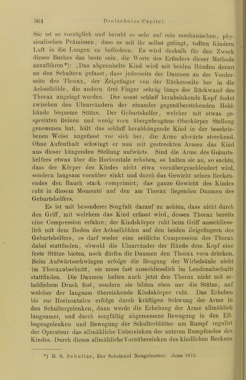 Sic ist so vorz%licii iiiul bcnilit so sehr uiiC rein iiiechaiiisclieii, |)hy- sicalischen Pn'imissen, dsiss os mit ihr seihst j^elingt, todten Kiudeni Luft iu die Luiigeii zu l)cfordcrn. Es wird deshalb für den Zweck dieses Buches das beste sein, die Worte des Erfinders dieser Methode anzuführen*): „Das abgenabelte Kind wird mit beiden Händen dera)l an den Schultern gefasst, dass jedcrseits der Daumen an der Vorder- seite des Thorax, der Zeigefinger von der Uückcnseite her iu die Achselhöhle, die andern drei Finger schräg längs der Kückwand des Thorax augelegt werden. Der sonst schlaff herabsinkende Kopf findet zwischen deu Ulnarrändern der einander gegenüberstehendeu Hohl- hände bequeme Stütze. Der Geburtshelfer, welcher mit etwas ge- spreizten Beinen und wenig vorn übergebeugtem Oberkörper Stellung genommen hat, hält das schlaff herabhängende Kind in der beschrie- beneu Weise angefasst vor sich her, die Arme abwärts streckend. Ohne Aufenthalt schwingt er nun mit gestreckten Armen das Kind aus dieser hängenden Stellung aufwärts. Sind die Arme des Geburts- helfers etwas über die Horizontale erhoben, so halten sie an, so sachte, dass der Körper des Kindes nicht etwa vornübergeschleudert wird, sondern langsam vornüber sinkt und durch das Gewicht seines Becken- endes den Bauch stark comprimirt; das ganze Gewicht des Kindes ruht in diesem Momente auf den am Thorax liegenden Daumen des Geburtshelfers. Es ist mit besonderer Sorgfalt darauf zu achten, dass nicht durch den Griff, mit welchem das Kind erfasst wird, dessen Thorax bereits eine Compression erfahre; der Kindskörper ruht beim Griff ausschliess- lich mit dem Boden der Achselhöhlen auf den beiden Zeigefingern des Geburtshelfers, es darf weder eine seitliche Compression des Thorax dabei stattfinden, obwohl die Ulnarränder der Hände dem Kopf eine feste Stutze bieten, noch dürfen die Daumen den Thorax vorn drücken. Beim Aufwärtsschwingen erfolge die Beugung der Wirbelsäule nicht im Thoraxabschnitt, sie muss fast ausschliesslich im Leudenabschuitt stattfinden. Die Daumen halten auch jetzt den Thorax nicht mit er- heblichem Druck fest, sondern sie bilden eben nur die Stütze, auf welcher der langsam übersinkende Kindskörper ruht. Das Erheben bis zur Horizontalen erfolge durch kräftigen Schwung der Arme in den Schultergelenken, dann werde die Erhebung der Arme allmählich langsamer, und durch sorgfältig abgemessene Bewegung iu deu EU- bogengeleuken und Bewegung der Schulterblätter am Rumpf regulirt der Operateur das allmähliche Uebersinken des unteren Rumpfendes des Kindes. Durch dieses allmähliche Vornübersinkeu des kindliehen Beckens *) B. S. Seil iilfcsüc, Der Selieintud Ncugeborncr. Jena ls71.