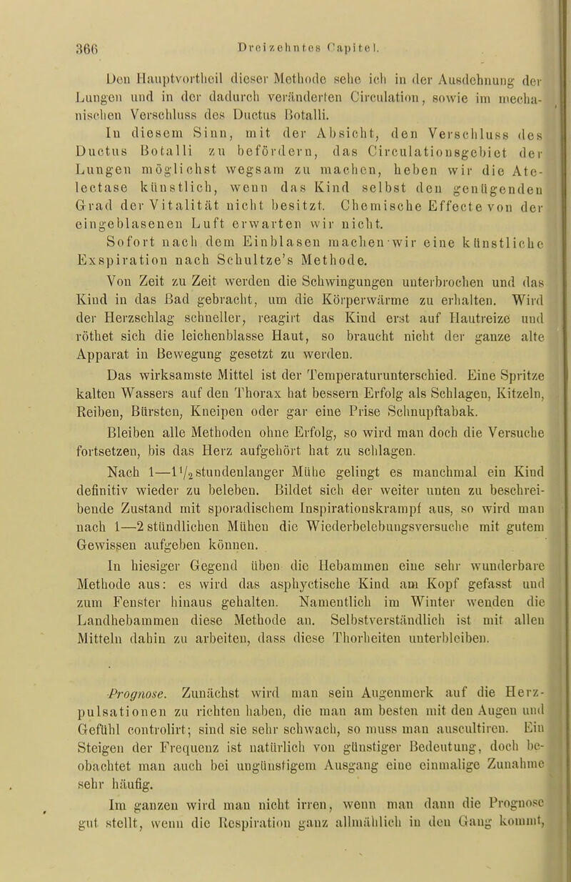 Uen Hauptvortlicil dieser Metbode sehe ich in der Ausdehnung der Jjungen und in der dadurch veränderfen Circulation, sowie im mecha- nischen Verschluss des Ductus l^otalli. In diesem Sinn, mit der Absicht, den Verschluss des Ductus Botalli zu befördern, das Circulationsgebiet der Lungen möglichst wegsani zu machen, heben wir die Ate- lectase künstlich, wenn das Kind selbst den genügenden Grad der Vitalität nicht besitzt. Chemische Effecte von der eingeblasenen Luft erwarten wir nicht. Sofort nach dem Einblasen machen wir eine künstliche Exspiration nach Schultze's Methode. Von Zeit zu Zeit werden die Schwingungen unterbrochen und das Kind in das ßad gebracht, um die Körperwärme zu erhalten. Wird der Herzschlag schneller, reagirt das Kind erst auf Hautreize und röthet sich die leichenblasse Haut, so braucht nicht der ganze alte Apparat in Bewegung gesetzt zu werden. Das wirksamste Mittel ist der Temperaturunterschied. Eine Spritze kalten Wassers auf den Thorax hat bessern Erfolg als Schlagen, Kitzeln, Reiben, Bürsten, Kneipen oder gar eine Prise Schnupftabak. Bleiben alle Methoden ohne Erfolg, so wird man doch die Versuche fortsetzen, bis das Herz aufgehört hat zu schlagen. Nach 1—1'/2 stundenlanger Mühe gelingt es manchmal ein Kind definitiv wieder zu beleben. Bildet sich der weiter unten zu beschrei- bende Zustand mit sporadischem Inspirationskrampf aus, so wird man nach 1—2 stündlichen Mühen die Wiederbelebungsversuche mit gutem Gewissen aufgeben können. In hiesiger Gegend üben die Hebammen eine sehr wunderbare Methode aus: es wird das asphyctische Kind am Kopf gefasst und zum Fenster hinaus gehalten. Namentlich im Winter wenden die Landhebammen diese Methode an. Selbstverständlich ist mit allen Mitteln dahin zu arbeiten, dass diese Thorheiten unterbleiben. ■Prognose. Zunächst wird man sein Augenmerk auf die Herz- pulsationen zu richten haben, die man am besten mit den Augen und Gefühl controlirt; sind sie sehr schwach, so muss man auscultireu. Ein Steigen der Frequenz ist natürlich von günstiger Bedeutung, doch be- obachtet man auch bei ungünstigem Ausgang eine einmalige Zunahme sehr häufig. Im ganzen wird man nicht irren, wenn man dann die Prognose gut stellt, wenn die Respiration ganz allmählich in den Gang kommt, I