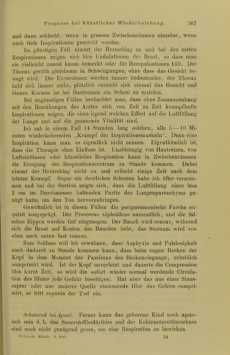 und dann sclileclit, wenn in grossen Zwischenräumen einzelne, wenn auch tiefe Inspirationen gemacht werden. Im günstigen Fall nimmt dei' Herzschlag zu und bei den ersten Eespirationen zeigen sich blos Undulationeu der Brust, so dass man sie vielleicht zuerst kaum bemerkt oder für Herzpulsationen hält. Der Thorax geräth gleichsam in Schwingungen, ohne dass das Gesicht be- wegt wird. Die Excursiouen werden immer bedeutender, der Thorax hebt sich immer mehr, plötzlich verzieht sich einmal das Gesicht und binnen Kurzem ist bei Hautreizen ein Schrei zu erzielen. Bei ungünstigen Fällen beobachtet man, dass ohne Zusammenhang mit den Bemühungen des Arztes sich von Zeit zu Zeit krampfhafte Inspirationen zeigen, die ohne irgend welchen Effect auf die Luftfüllung der Lunge und auf die gesammte Vitalität sind. Ich sah in einem Fall 14 Stunden lang solchen, alle 5 —10 Mi- nuten wiederkehrenden „Krampf der Inspirationsmuskeln. Denn eine Inspiration kann man es eigentlich nicht nennen. Eigenthümlich ist, dass die Therapie ohne Einfluss ist. Unabhängig von Hautreizen, von Lufteinblasen oder künstlicher Respiration kann in Zwischenräumen die Erregung des Kespirationscentrum zu Stande kommen. Dabei nimmt der Herzschlag nicht zu und erlischt einige Zeit nach dem letzten Krampf. Sogar ein deutliches Schreien habe ich öfter vernom- men und bei der Section zeigte sich, dass die Luftfüllung einer blos 2 cm im Durchmesser lialtenden Partie des Lungenparenchyms ge- nügt hatte, um den Ton hervorzubringen. Gewöhnlich ist in diesen Fällen die peripneumonische Furche ex- quisit ausgeprägt. Der Processus xiphoideus namentlich, und die fal- schen Kippen werden tief eingezogen. Der Bauch wird concav, während sich die Brust auf Kosten des Bauches hebt, das Sternum wird von oben nach unten fast convex. Zum Schluss will ich erwähnen, dass Asphyxie und Pulslosigkeit auch dadurch zu Stande kommen kann, dass beim engen Becken der Kopf in dem Moment des Passirens des Beckeneingangs, erheblich comprimirt wird. Ist der Kopf unverletzt und dauerte die Compressiou blos kurze Zeit, so wird die sofort wieder normal werdende Circula- tion des Blutes jede Gefahr beseitigen. Hat aber das aus einer Sinus- ruptur oder aus anderer Quelle stammende Blut das Gehirn compri- mirt, so tritt soporös der Tod ein. Scheintod hei Apnoe. Ferner kann das geborene Kind noch apno- isch sein d. h. das Saucrstolfbcdürfniss und der Kohlcnsäurcübcrsehuss sind noch nicht genügend gross, um eine iicspiration zu bewirken. Kritacli, KUiiik. 3. Aull. 24