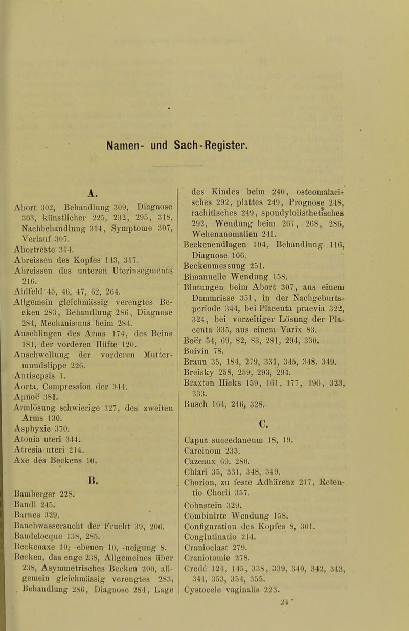 Namen- und Sach-Register. A. Abort :i02, BelianiUiing ;!ü!), Diagnose :i03, künstlicher 22-), 232, 295, 318, Naclibehandliing 314, Symptome 307, Verlauf 307. Abortreste 314. Abreissen des Kopfes 143, 317. Abreissen des unteren Utcrinsegments 210. Ahlfeld-45, 46, 47, Ü2, 204. Allgemein gleichmässig verengtes Be- cken 283, Behandlung 28(5, Diagnose 284, Mechanismus beim 284. Anschlingen des Arms 174, des Beins 181, der vorderen Hüfte 120. Anschwellung der vorderen Miitter- raundslippe 220. Antisepsis 1. Aorta, Compression der 344. Apnoe 381. Armlösung schwierige 127, des »weiten Arms 130. Asphyxie 370. Atonia uteri 344. Atresia uteri 214. A.\e des Beckens 10. Tl. Bamberger 228. Bandl 245. Barnes 329. Bauchwassersucht der Frucht 39, 200. Baudelocque 138, 285. Beckenaxe 10,- -ebenen 10, -neigung 8. Becken, das enge 238, Allgemeines über 238, Asymmetrisches Becken 200, all- gemein gleichmässig verengtes 283, . Behandlung 280, Diagnose 284, Lage des Kindes beim 240, osteomalaci- sches 292, plattes 249, Prognose 248, rachitisches 249, spondylolisthetfsches 292, Wendung beim 207, 208, 280, Wehenanomalien 241. Beckenendlagen 104, Behandlung 110, Diagnose 106. Beckenmessung 251. Bimanuelle Wendung 158. Blutungen beim Abort 307, aus einem Dammrisse 351, in der Nachgeburts- periode 344, bei Placeuta praevia 322, 324, bei vorzeitiger Lösung der Pla- centa 335, aus einem Varix 83. Boer 54, 09, 82, 83, 281, 294, 330. Boivin 78. Braun 35, 184, 279, 3.'^1, 345, 348, 349. Breisky 258, 259, 293, 294. Braxton Eicks 159, 101, 177, 190, 323, 333. Busch 104, 240, 328. c. Cg,put succedaneum 18, 19. Carcinom 233. Cazeaux 09. 280. Chiari 35, 331, 348, 349. Chorion, zu feste Adhärenz 217, lieten- tio Chorii 357. Cohnstein 329. Combinirte Wendung 158. Configiiration des Kopfes 8, 301. Conglutiuatio 214. Cranioclast 279. Craniotomie 278. Credö 121, 145, 338, 339, 340, 342, 343, 344, 353, 354, 355. Cystocele vaginalis 223. 24*