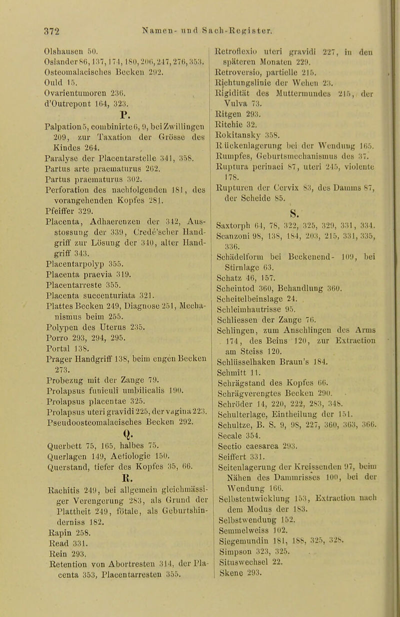 Olshaiiscn 5ü. Oslanders«, |;(7, 171, IK(),2(M;,2l7,27(l,:i5-'t. Osteomalaciscliea Bocken 2!i2. Ould 15. Ovarientumoren 2;!(;. d'Outrcpont 1()4, 32;<. P. Palpation 5, conibinirteC), 0, bei Zwillingen 209, zur Taxation der fTrösse des Kindes 264. Paralyse der Placentarstelle :i41, :i58. Partus arte praeuiaturus 2(12. Partus praematurus .102. Perforation des naclifolgeudcu 181, des vorangehenden Kopfes 281. Pfeiffer 329. Placcnta, Adhaerenzen der 312, Aus- stossung der 339, Crede'sclicr Hand- griff zur Lösung der 310, aller Hand- griff 343. Placentarpolyp 355. Placenta praevia 319. Piacentarreste 355. Placenta succenturiata 321. Plattes Becken 249, Diagnose 251, Mecha- nismus beim 255. Polypen des Uterus 235. Porro 293, 294, 295. Portal 138. Prager Handgriff 138, beim engen Becken 273. Probezug mit der Zange 79. Prolapsus funiculi umbilicalis 190. Prolapsus placentae 325. Prolapsus uteri gravidi 225, der Viigina223. Pseudoosteomalacisches Becken 292. Querbett 75, lü5, halbes 75. Querlagen 149, Aetiologie 150. Querstand, tiefer des Kopfes 35, 06. R. Kachitis 249, bei allgemein glciclimässi- ger Verengerung 2S3, als Grund der Plattheit 249, fötale, als Geburtshin- derniss 182. Kapin 258. Read 331. Rein 293. Retention von Abortresten 314, der Pla- centa 353, Placentarrosten 355. Rctroflexio uteri gravidi 227, in den späteren Monaten 229. Rctroversio, partielle 215. Richtungslinie der Wehen 23. Rigidität des Muttermundes 215, der Vulva 73. Ritgen 293. Ritchie 32. Rokitansky .358. R iickenlagerung bei der Wendung 105. Rumpfes, Geburtsmcchanismus des 37. Ruptura periuaei 87, uteri 245, violente 178. Rupturen der Cervix 83, des Damms 87, der Scheide 85. s. Saxtorph Ol, 78, 322, 325, 329, 331, 334. Scanzoni 98, 138, 184, 203, 215, 331,335, 336. SchädeUbrm bei Beckenend- 109, bei Stirnlage 63. Schatz 46, 157. Scheintod 360, Behandlung 360. Scheitelbeinslage 24. Schleimhautrisse 95. Schliessen der Zange 76. Schlingen, zum Anschlingen des Arms 174, des Beins 12o, zur Extraction am Steiss 120. Schlüsselhaken Braun's J84. Schmitt 11. Schrägstand des Kopfes 66. Schrägverengtes Becken 290. Schröder 14, 220, 222, 283, 348. Schulterlage, Eintheilung der 151. Schnitze, B. S. 9, 98, 227, 360, 363, 366. Seeale 354. Sectio caesarea 293. Seiffert 331. Seitenlagerung der Kreissenden 97, beim Nähen des Dammrisses 100, bei der Wendung 166. Selbstcntwicklung 153, Extraction nach dem Modus der 183. Selbstwendung 152. Semmelweiss 102. Siegemundin 181, 188, 325, 328. Simpson 323, 325. Situswechsel 22. Skeno 293,