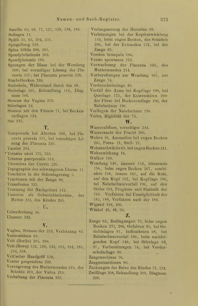 Sniellic CS, (iS, 77, i;t7, I.'tS, 184. Solingen 11. Spiitli 2!i4, Spicgelbcrg 328. Spina bifida 200, 20L Spondylolisthesis 2'J2. Spondylotomie 185. Sprengen der Blase bei der Wendung UiS; bei vorzeitiger Lösung der Pla- centa .'{;{7; bei Placcuta praevia .'i28. Staehelbeeken 210. Steissbein, Widerstand durch das üS. Steisslagc 105, Behandlung IKi, Diag- nose 10(). Stenose der Vagina 210. Stirnlagen 5J. Stossen mit den Füssen 71, bei Beekeu- endlagen 124. Sue 225. T. Tamponade bei Aborten 309, bei Pla- centa praevia 331, bei vorzeitiger Lö- sung der Piaceuta 330. Tarnier 294. 'Tetanus uteri 175, 353. Tetanus puerperalis 314. Thrombus dei' Cervix 220. Topögrapliie des schwangeren Uterus 11. Touchiren in der Seitenlagerung 5. Tractionen mit der Zange 80. Transfusion 335. Trennung der Nachgeburt 342. Tumoren als Geburtshinderuiss, der Muttcv 233, des Kindes 205. u. Ueberdreliuug 30. Ulsamcr 342, Y. Vagina, Stenose der 219, Verletzung 83. Varicositäten 83. Veit (Berlin) 205, 2bO. Veit (Bonn) 132, 139, 143, 183, 184, 185, 210, 318. Veit'sclier Handgriff 139. Vcnter propcndens 240. Verengerung des Mutternumdea 215, der Scheide 219, der Vulva 219. Vorhaltung der Placenta 353. Verlangsanuiug der Herztöne 09. Verletzungen bei der Kopfentwiekluug 144, beim engen Becken, des Schädels 290, bei der E.xtractiou 132, ijei der Zange 83. Version brusquee 180. Versio spontanea 152. Verwachsung der Piaceuta 342, des Muttermundes 214. Vorbereitungen zur Wendung 105, zur Zange 74. Vordcrscheitellage 40. Vorfall des Arms bei Kopflage 198, bei Querlage 173, der Extrömitäten 200 der Füssc bei Beckenendlagc 106, der Nabelschnur 190. Vorliegen der Nabelschnur 198. Vulva, Rigidität der 73. w. Wasscrabfluss, vorzeitiger 244. ; Wassersucht der Fruclit 200. Wehen 10, Anomalien bei engen Becken 241, Press- 21, Steil- 21. Wehenschwäche 65, bei engeuBecken241. Wehenwirkung 16. Welker 109. Wendung 149, äussere 154, bimanuale 158, beim engen Becken 267, eombi- uirte 158, innere 161, auf die Kuie, auf den Kopf 162, bei Kopflage 186, bei Nabelschnurvorfall 196, auf deu Steiss 164, Prognose und Statistik der 189. Verfahren bei Unmöglichkeit der 183, 188, Verfahren uach der 189. Wigand 158, 200. Winkel 45, 48, 50, z. Zange 64, Bedingungen 73, beim engen Becken 273, 286, Gefahren 83, bei Ge- sichtslagen 91, ludieationeu 08, bei Nabelschnurvorfall 196, beim nachfol- genden Kopf 140, bei Stirnlage 02^ 91, Vorbereitungen 74, bei Vorder- scheitellage 90. Zaugenschluss 76. Zaugentractionen SO. Zuckungen der Beine des Kindes 71, 124. Zwillinge 208, Behandlung 209, Diagnose 208.