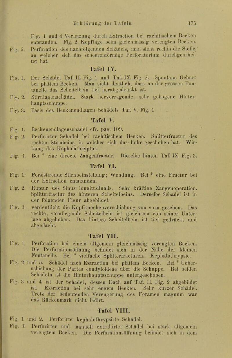 Fig. 1 und 4 Verletzung durch Extractiou bei nichitisehem Hecken entstanden. Fig. '2. Kopflage beim gleiciiiuässig verengten Becken. Fig. 5. Perforation des nachfolgenden Sciiiidels, man sielit rechts die Stelle, an welcher sich das scheerenförmige Perforatoi'iuui durchgearbei- tet hat. Tafel IV. Fig. 1. Der Schädel Taf. II. Fig. 1 und Taf. IX. Fig. 2. Spontane Geburt bei plattem Becken. Man sieht deutlich, dass an der grossen Fon- tanelle das Sclieitelbein tief herabgedrückt ist. Fig. 2. Stirul.agenschädel. Stai'k hervorragende, sehr gebogene Hrnter- hauptaschuppe. Fig. ii. Basis des Beckenendlagen-Schädels Taf. V. Fig. 1. Tafel V. Fig. 1. Beckeuendlagenschädel cfr. pag. 109. Fig. 2. Perforirter Schädel bei rachitischem Becken. Splitterfractur des rechten Stirnbeins, in welches sich das linke gcscliobeu hat. Wir- kung des Kepholathryptor. Fig. .3. Bei * eine directe Zangenfractur. Dieselbe hinten Taf. IX. Fig. 3. Tafel VI. Fig. 1. Fersistirende Stirnbeinstelluug; Wendung. Bei * eine Fractur bei der Extraction entstanden. Fig. 2. Ruptur des Sinns longitudinalis. Sehr kräftige Zangenoperation. Splitterfractur des hinteren Scheitelbeins. Derselbe Schädel ist in der folgenden Figur abgebildet. Fig. V> verdeutlicht die Kopfknochenverschiebung von vorn gesellen. Das rechte, voruliegeude Scheitelbein ist gleicli.^am von seiner Unter- lage abgehoben. Das hintere Scheitelbein ist tief gedrückt und abgeflacht. Tafel VII. Fig. 1. Perforation bei einem allgemein gleichmässig verengten Becken. Die Perforationsöffnung befindet sich in der Nähe der kleinen Fontanelle. Bei * vielfache Splitterfracturen. Kephalothrypsie. Fig. 2 und 5. Schädel nacii Extraction bei plattem Becken. Bei * öeber- schiebung der Partes condyloideae über die Schuppe. Bei beiden Schädeln ist die Hinterhauptsschuppe untergeschoben. l''ig. :3 und 4 ist der Schädel, dessen Dacii auf Taf. II. Fig. 2 abgebildet ist. Exti'action bei sehr engem Becken. Sehr kurzer Schädel. Trotz fier bedeutenden Verengerung des Foramen magnum war das Rückenmark nicht lädirt. Tafel VIII. Fig. 1 und 2. Perforirte, kephalothrypsirte Schädel. Fig. Perforirter und manuell cxtr.-ihirter Scliädcl bei stark allgemein verengtem Becken. Die PerforationsöUnung beiindet sich in dem