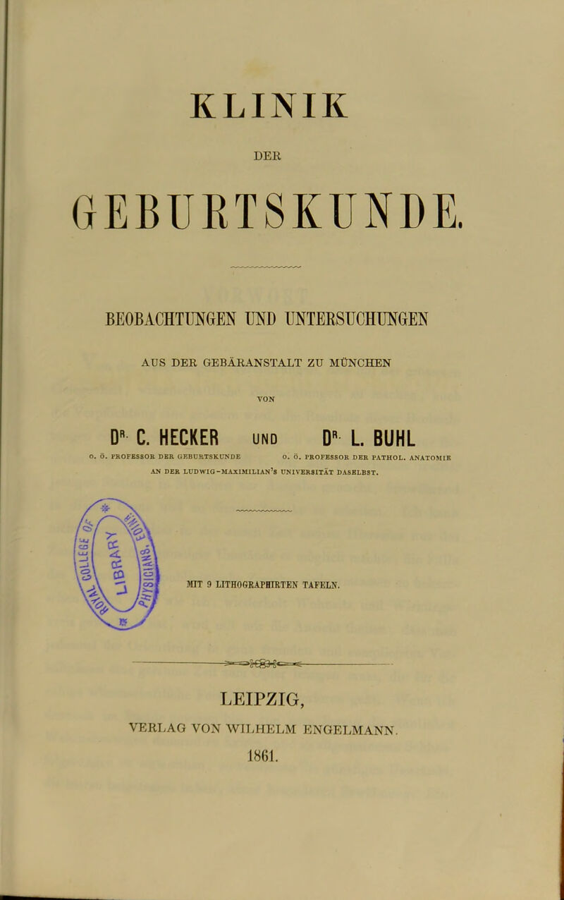 KLINIK DER GEBURTSKUNDE. BEOBACHTUNGEN UND UNTEKSUCHUNGEN AUS DER GEBÄRANSTALT ZU MÜNCHEN VON D C. HECKER und D» L. BUHL O. Ö. PR0FES80B DER GEBDRTSKÜNDE O. Ö. PROFESSOR DER PATHOL. ANATOMIE AN DER LUDWIG-MAXIMILIAN’s UNIVERSITÄT DASELBST. LEIPZIG, VERLAG VON WII.HELM ENGELMANN. 1861.