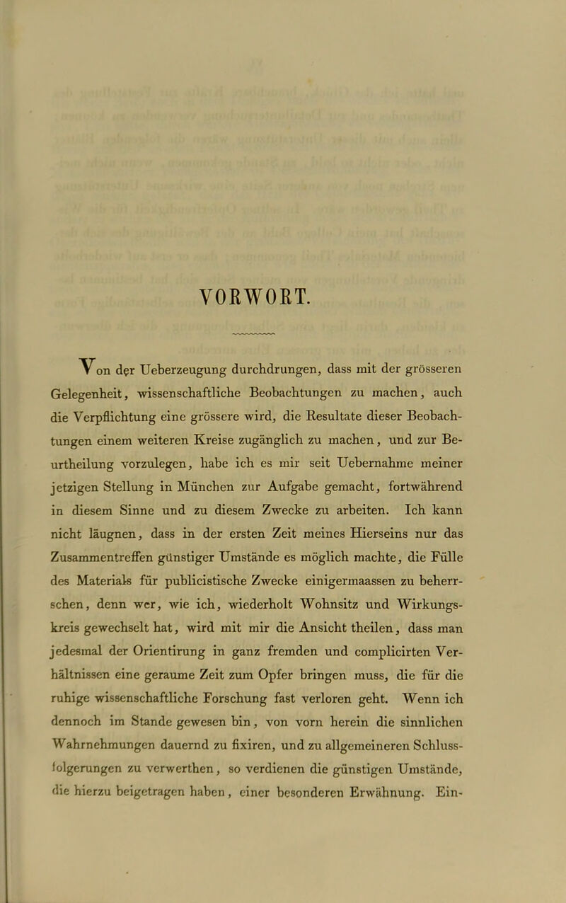 VORWOET. Von der Ueberzeugung durchdrungen, dass mit der grösseren Gelegenheit, wissenschaftliche Beobachtungen zu machen, auch die Verpflichtung eine grössere wird, die Eesultate dieser Beobach- tungen einem weiteren Kreise zugänglich zu machen, und zur Be- urtheilung vorzulegen, habe ich es mir seit Uebernahme meiner jetzigen Stellung in München zur Aufgabe gemacht, fortwährend in diesem Sinne und zu diesem Zwecke zu arbeiten. Ich kann nicht läugnen, dass in der ersten Zeit meines Hierseins nur das Zusammentreffen günstiger Umstände es möglich machte, die Fülle des Materials für publicistische Zwecke einigermaassen zu beherr- schen, denn wer, wie ich, wiederholt Wohnsitz und Wirkungs- kreis gewechselt hat, wird mit mir die Ansicht theilen, dass man jedesmal der Orientirung in ganz fremden und complicirten Ver- hältnissen eine geraume Zeit zum Opfer bringen muss, die für die ruhige wissenschaftliche Forschung fast verloren geht. Wenn ich dennoch im Stande gewesen bin, von vorn herein die sinnlichen Wahrnehmungen dauernd zu flxiren, und zu allgemeineren Schluss- iolgerungen zu verwerthen, so verdienen die günstigen Umstände, die hierzu beigetragen haben , einer besonderen Erwähnung. Ein-