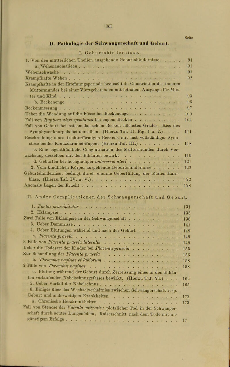 Seile D. Patliolo|;ic cU‘i' Scliwaiif^crsciiuft und Uvbiirt. I. G e b u r t s li i n d e r n i s s e. 1. Von den mütterlichen Theilen ausgehende Geburtshindernisse .... 91 a. Wehenanomalieen 91 Wehenschwäche 91 Krampfhafte Wehen 92 Krampfhafte in der Eröffnungsperiode beobachtete Constriction des imieren Muttermundes bei einer Viertgebärenden mit lethalem Ausgange für Mut- ter und Kind 93 b. Beckenenge 96 Beckenmessung 97 Ueber die Wendung auf die Füsse bei Beckenenge lüO Fall von Riiptura uteri spontanea bei engem Becken 1U4 Fall von Geburt bei osteomalacischem Becken höchsten Grades. Riss des Symphysenknorpels bei derselben. (Hierzu Taf. II. Fig. 1 u. 2.). . . . 111 Beschreibung eines trichterförmigen Beckens mit fast vollständiger Syno- stose beider Kreuzdarmbeinfugen. (Hierzu Taf. III.) 11S c. Eine eigenthümliche Conglutination des Muttermundes durch Ver- wachsung desselben mit den Eihäuten bewirkt 119 d. Geburten bei hochgradiger awieuersib 121 2. Vom kindlichen Körper ausgehende Geburtshindernisse 122 Geburtshinderniss, bedingt durch enorme UeberfüUung der fötalen Harn- blase. (Hierzu Taf. IV. u. V.) '122 Anomale Lagen der Frucht 128 H. Andre Complicationen der Schwangerschaft und Geburt. 1. Partus praecipitatus 131 2. Eklampsie 135 Zwei Fälle von Eklampsie in der Schwangerschaft 136 3. Ueber Dammrisse 141 4. Ueber Blutungen während und nach der Gebui-t 149 a. Placenta praevia 149 3 Fälle von Placenta praevia lateralis 149 Ueber die Todesart der Kinder bei Placenta praevia 155 Zur Behandlung der 156 b. Thrombus vaginae et labiorum 158 2 Fälle von Thrombus vaginae 158 c. Blutung während der Geburt durch Zerreissung eines in den Eihäu- ten verlaufenden Nabelschnurgefässes bewirkt. (Hierzu Taf. VI.) ... 162 5. Ueber Vorfall der Nabelschnur 165 6. Einiges über das Wechselverhältniss zwischen Schwangerschaft resp. Geburt und anderweitigen Krankheiten 172 a. Chronische Herzkrankheiten 173 Fall von Stenose der Valvula mitralis; plötzlicher Tod in der Schwanger- schaft durch acutes Lungenödem, Kaiserschnitt nach dem Tode mit un- günstigem Erfolge