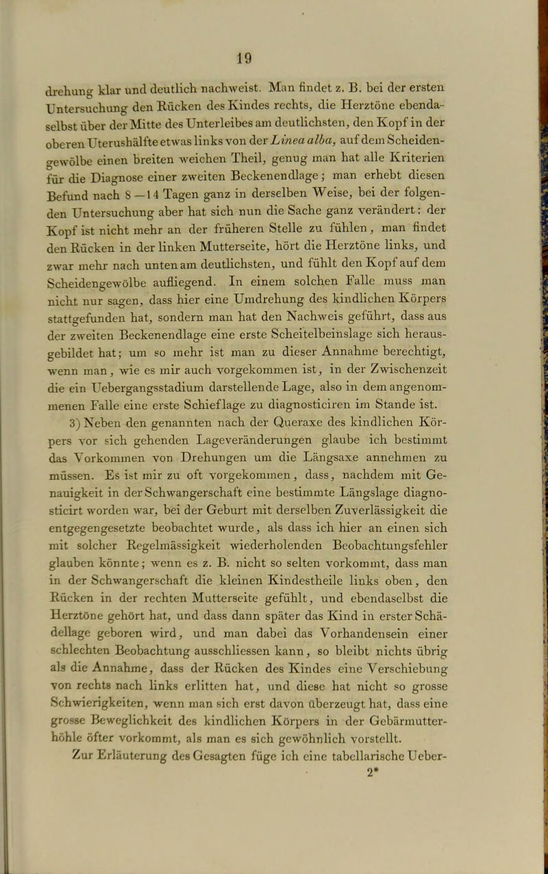 drehung klar und deutlich nachweist. Man findet z. B. bei der ersten Untersuchung den Rücken des Kindes rechts, die Herztöne ebenda- selbst über der Mitte des Unterleibes am deutlichsten, den Kopf in der oberen Uterushälfte etwas links von der Linea alba, auf dem Scheiden- gewölbe einen breiten weichen Theil, genug man hat alle Kriterien für die Diagnose einer zweiten Beckenendlage; man erhebt diesen Befund nach 8—14 Tagen ganz in derselben Weise, bei der folgen- den Untersuchung aber hat sich nun die Sache ganz verändert; der Kopf ist nicht mehr an der früheren Stelle zu fühlen, man findet den Rücken in der linken Mutterseite, hört die Herztöne links, und zwar mehr nach unten am deutlichsten, und fühlt den Kopf auf dem Scheidengewölbe aufliegend. In einem solchen Falle muss man nicht nur sagen, dass hier eine Umdrehung des kindlichen Körpers stattgefunden hat, sondern man hat den Nachweis geführt, dass aus der zweiten Beckenendlage eine erste Scheitelbeinslage sich heraus- gebildet hat; um so mehr ist man zu dieser Annahme berechtigt, wenn man, wie es mir auch vorgekommen ist, in der Zwischenzeit die ein Uebergangsstadium darstellende Lage, also in dem angenom- menen Falle eine erste Scbieflage zu diagnosticiren im Stande ist. 3) Neben den genannten nach der Queraxe des kindlichen Kör- pers vor sich gehenden Lageveränderungen glaube ich bestimmt das Vorkommen von Drehungen um die Längsaxe annehmen zu müssen. Es ist mir zu oft vorgekommen, dass, nachdem mit Ge- nauigkeit in der Schwangerschaft eine bestimmte Längslage diagno- sticirt worden war, bei der Geburt mit derselben Zuverlässigkeit die entgegengesetzte beobachtet wurde, als dass ich hier an einen sich mit solcher Regelmässigkeit wiederholenden Beobachtungsfehler glauben könnte; wenn es z. B. nicht so selten vorkommt, dass man in der Schwangerschaft die kleinen Kindestheile links oben, den Rücken in der rechten Mutterseite gefühlt, und ebendaselbst die Herztöne gehört hat, und dass dann später das Kind in erster Schä- dellage geboren wird, und man dabei das Vorhandensein einer schlechten Beobachtung ausschliessen kann, so bleibt nichts übrig als die Annahme, dass der Rücken des Kindes eine Verschiebung von rechts nach links erlitten hat, und diese hat nicht so grosse Schwierigkeiten, wenn man sich erst davon überzeugt hat, dass eine grosse Beweglichkeit des kindlichen Körpers in der Gebärmutter- höhle öfter vorkommt, als man es sich gewöhnlich vorstellt. Zur Erläuterung des Gesagten füge ich eine tabellarische Ueber- 2*