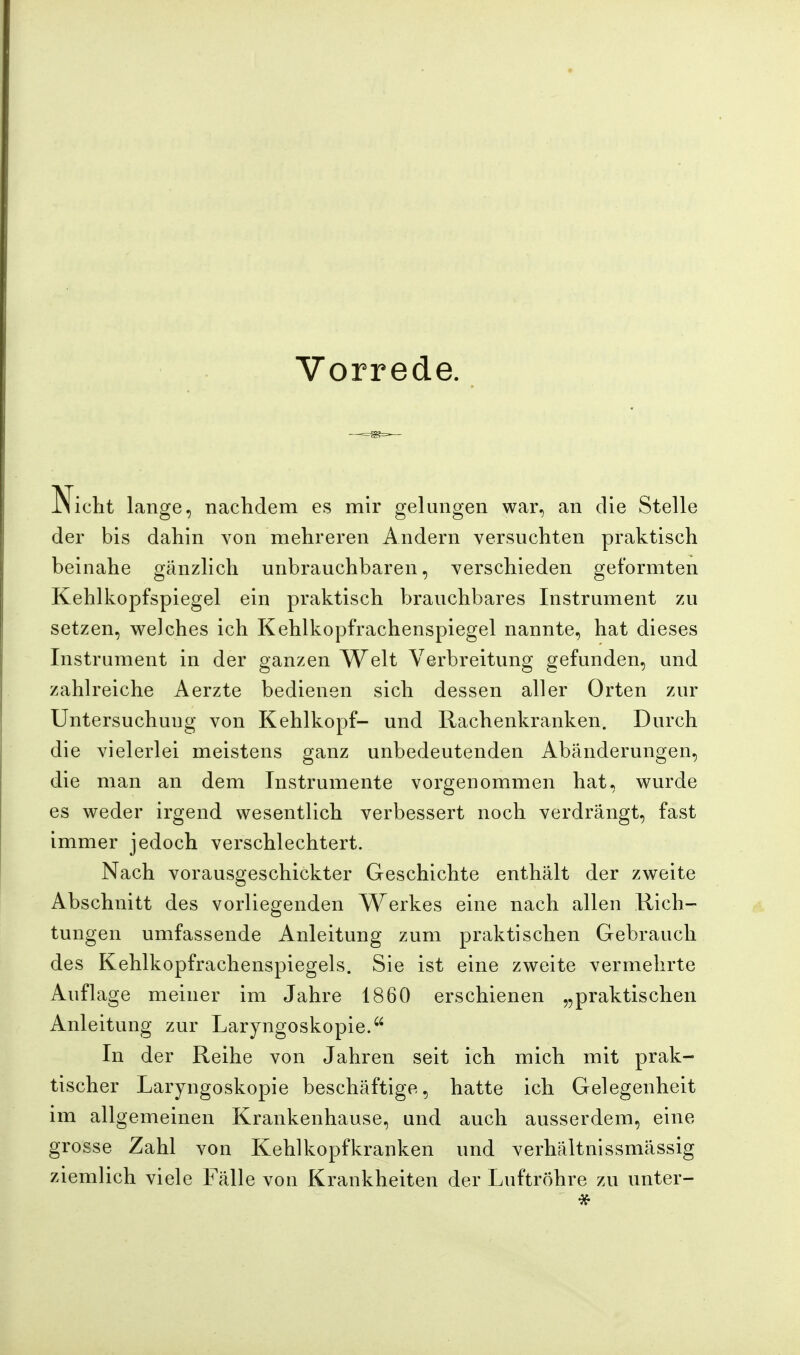 Vorrede. Nicht lange, nachdem es mir gelungen war, an die Stelle der bis dahin von mehreren Andern versuchten praktisch beinahe gänzlich unbrauchbaren, verschieden geformten Kehlkopfspiegel ein praktisch brauchbares Instrument zu setzen, welches ich Kehlkopfrachenspiegel nannte, hat dieses Instrument in der ganzen Welt Verbreitung gefunden, und zahlreiche Aerzte bedienen sich dessen aller Orten zur Untersuchung von Kehlkopf- und Rachenkranken. Durch die vielerlei meistens ganz unbedeutenden Abänderungen, die man an dem Instrumente vorgenommen hat, wurde es weder irgend wesentlich verbessert noch verdrängt, fast immer jedoch verschlechtert. Nach vorausgeschickter Geschichte enthält der zweite Abschnitt des vorliegenden Werkes eine nach allen Rich- tungen umfassende Anleitung zum praktischen Gebrauch des Kehlkopfrachenspiegels. Sie ist eine zweite vermehrte Auflage meiner im Jahre 1860 erschienen „praktischen Anleitung zur Laryngoskopie. In der Reihe von Jahren seit ich mich mit prak- tischer Laryngoskopie beschäftige, hatte ich Gelegenheit im allgemeinen Krankenhause, und auch ausserdem, eine grosse Zahl von Kehlkopfkranken und verhältnissmässig ziemlich viele Fälle von Krankheiten der Luftröhre zu unter-