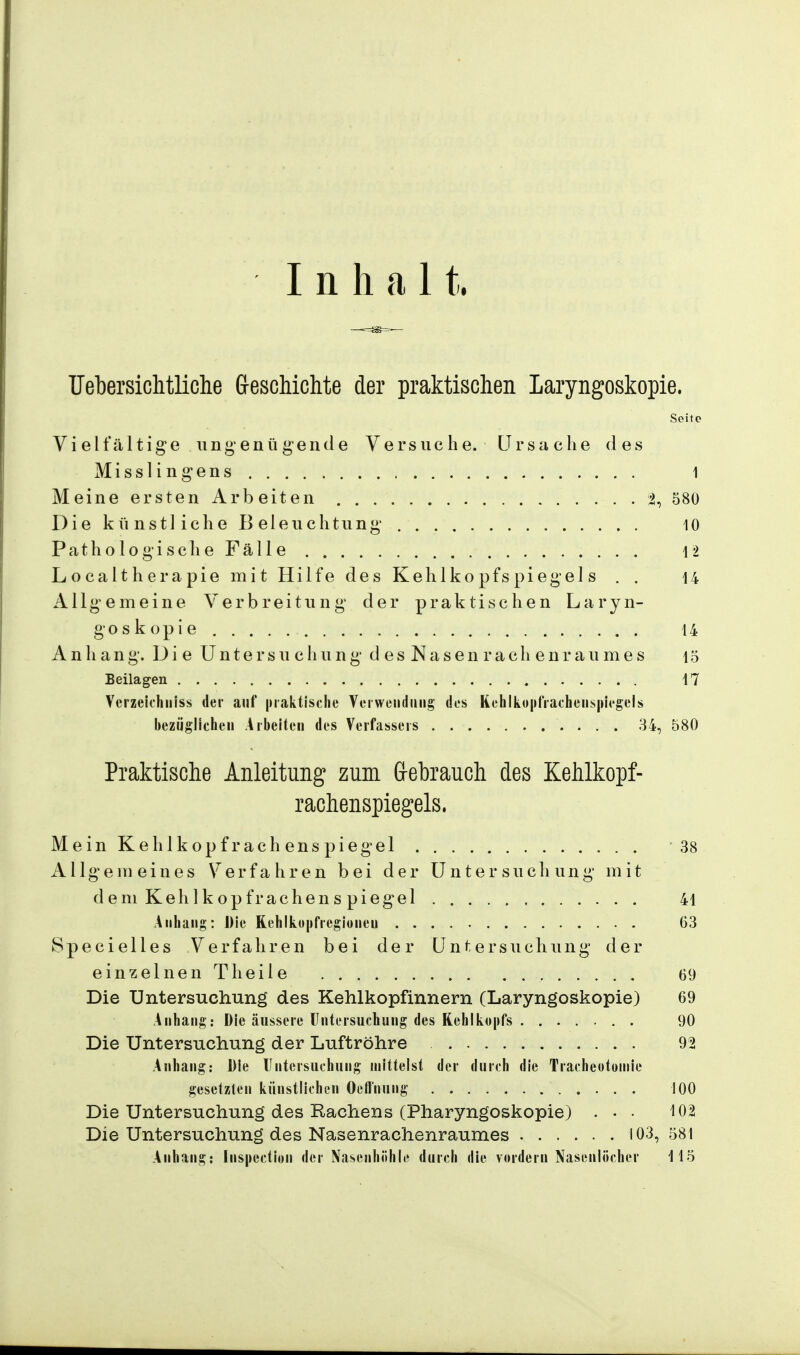 Inhalt. Uebersichtliche Geschichte der praktischen Laryngoskopie. Seite Vielfältige ungenügende Versuche. Ursache des Misslingens 1 Meine ersten Arbeiten % 580 Die kü nstl iche B eleuchtung 10 Pathologische Fälle 12 Localtherapie mit Hilfe des Kehlkopfspiegels . . 14 Allgemeine Verbreitung der praktischen Laryn- goskopie 14 Anhang. Die Untersuchung desNasenrachenraumes 15 Beilagen 17 Verzeichniss der auf praktische Verwendung des Kehlko|ifrachens|»iegels bezüglichen Arbeiten des Verfassers 34, 580 Praktische Anleitung zum Gebrauch des Kehlkopf- rachenspiegels. Mein Kehlkopf rachenspie gel 38 Allgemeines Verfahren bei der Untersuchung mit d em Kehlkopf räche ns piegel . . . . , 41 Anhang: Die Kehlkopfregionen 63 Specielles Verfahren bei der Untersuchung der einzelnen Theile 69 Die Untersuchung des Kehlkopfinnern (Laryngoskopie) 69 Anhang: Die äussere Untersuchung des Kehlkopfs 90 Die Untersuchung der Luftröhre 92 Anhang: Die Untersuchung mittelst der durch die Tracheotomie gesetzten künstlichen Oefl'nung 100 Die Untersuchung des Rachens (Pharyngoskopie) ... 102 Die Untersuchung des Nasenrachenraumes 103, 581 Anhang: [nspection der Nasenhöhle durch die vordem Nasenlöcher 115