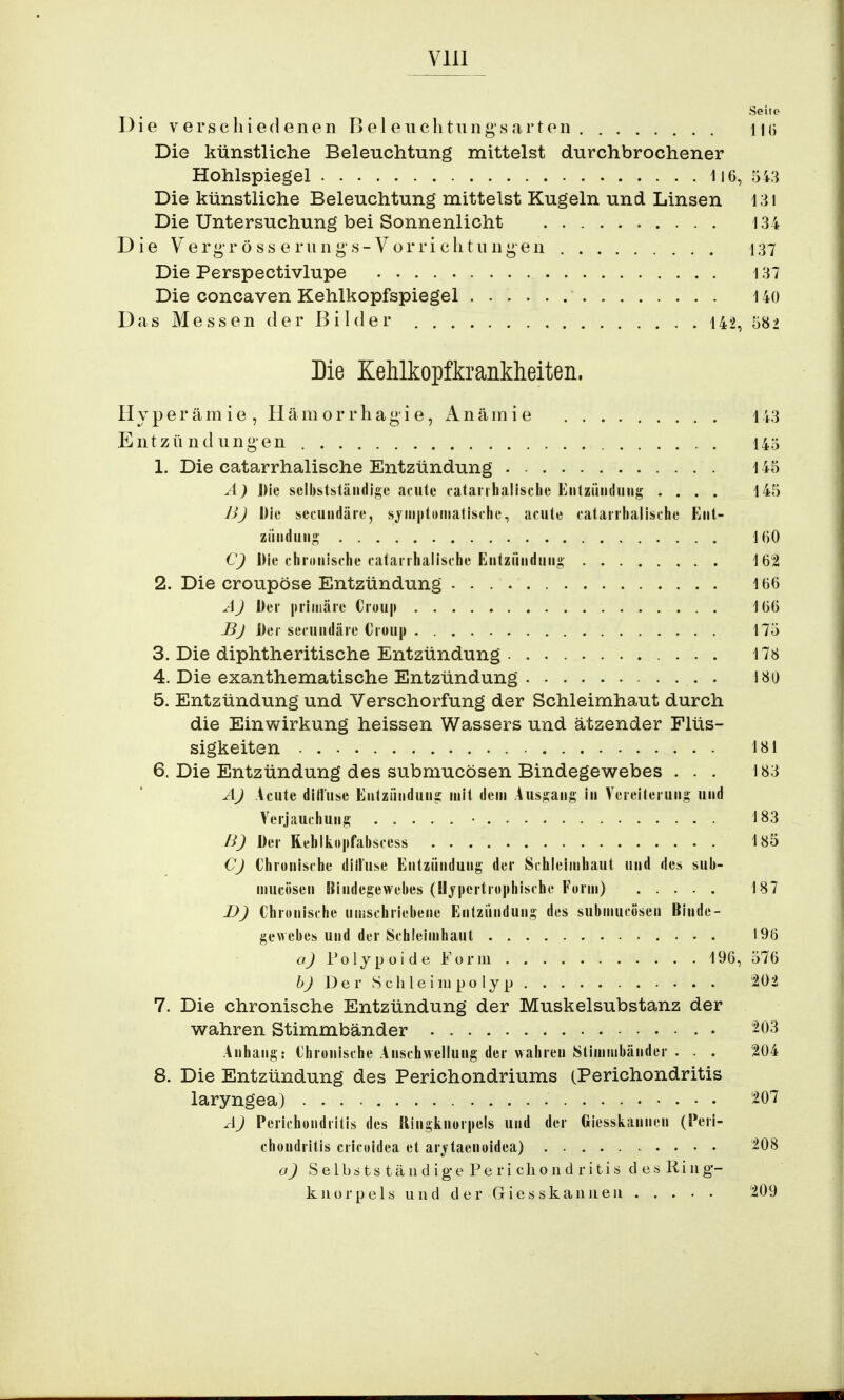 Seite Die verschiedenen Bei euchtungs arten Ha Die künstliche Beleuchtung mittelst durchbrochener Hohlspiegel 116, 543 Die künstliche Beleuchtung mittelst Kugeln und Linsen 131 Die Untersuchung bei Sonnenlicht 134 Die Vergrösseriings-Vorrichtungen 137 Die Perspectivlupe 137 Die concaven Kehlkopfspiegel 140 Das Messen der Bilder 142, 582 Die Xelilkopfkrankheiten. Hyperämie , Hämorrhagie, Anämie 143 Entzündungen 145 1. Die catarrhalische Entzündung 145 A) Die selbstständige acute catarrhalische Entzündung .... 145 B) Die secundäie, symptomatische, acute catarrhalische Ent- zündung 160 C) Die chronische catarrhalische Entzündung 162 2. Die croupöse Entzündung 166 A) Der primäre Croup 166 Bj Der secundäie Croup 175 3. Die diphtheritische Entzündung 178 4. Die exanthematische Entzündung 180 5. Entzündung und Verschorfung der Schleimhaut durch die Einwirkung heissen Wassers und ätzender Flüs- sigkeiten 181 6. Die Entzündung des submucösen Bindegewebes ... 183 A) Acute diffuse Entzündung mit dem Ausgang in Vereiterung und Verjauchung • 183 B) Der Reblkopfabscess 185 CJ Chronische diffuse Entzündung der Schleimhaut und des sub- mucösen Bindegewebes (Hypertrophische Form) 187 D) Chronische umschriebene Entzündung des submucösen Binde- gewebes und der Schleimhaut 196 a) Polypoide Form 196, 576 b) D e r S ch le i iu po ly p 202 7. Die chronische Entzündung der Muskelsubstanz der wahren Stimmbänder 203 Anhang: Chronische Anschwellung der wahren Stimmbänder . . . 204 8. Die Entzündung des Perichondriums (Perichondritis laryngea) 207 A) Perichondritis des Ringknorpels und der GiesskanmMi (Peri- chondritis cricoidea et arjtacnoidea) 208 a) Selbsts tändig-e Pe ri chond ritis des Ring- kHörpels und der Giesskanneu 209