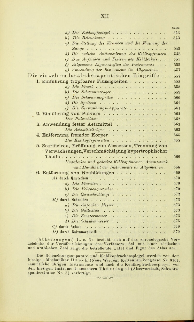 Seite a) Der Kehlkopfspiegel 543 b) Die Beleuchtung 543 c) Die Stellung des Kranken und die Fixirung der Zunge 545 d) Die örtliche Anästhesirung des Kehlkopfinnern 545 e) Das Aufziehen und Fixiren des Kehldeckels . . 551 f) Allgemeine Eigenschaften der Instrumente , . 555 g) Anwendung der Instrumente im Allgemeinen . . 557 Die einzelnen local-tIierapeutischen Eingriffe. . 557 1. Einführung tropfbarer Flüssigkeiten 558 a) Die Pinsel 558 b) Die Schwammträger 559 c) Die Schwammspritze . , 560 dj Die Spritzen 561 e) Die Zerstäubung«-Apparate 561 2. Einführung von Pulvern 5621 Der Pidverbläser 56i 3. Anwendung fester Aetzmittel 563 Die Aetzmittelträger 563 4. Entfernung fremder Körper 665 Die Kehlkopfspincetten 565 5. Scarificiren, Eröffnung von Abscessen, Trennung von Verwachsungen,Verschmächtigung hypertrophischer Theile 566 Ungedeckte und gedeckte Kehlkopfmesser ^ Ansatzstück und Handtheil der Instrumente im Allgemeinen . 566 6. Entfernung von Neubildungen 569 A) durch Quetschen 570 a) Die Pincetten 570 b) Die Polypenquetscher 570 cj Die Quetschschlinge * 572 DJ durch Schneiden 573 a) Die einfachen Messer 573 b) Die Guillotine 573 c) Die Fenstermesser 573 dj Die Scheidenmesser 575 C) durch Aetzen 579 D) durch Galvanocaustik 579 (Abkürzungen:) L. c. Nr. bezieht sich auf das chronologische Ver- zeichniss der Veröffentlichungen des Verfassers. Atl. mit einer römischen und arabischen Zahl zeigt die betreffende Tafel und Figur des Atlas an. Die Beleuchtungsapparate und Kehlkopfrachenspiegel werden von dem hiesigen Mechaniker Hauck (Neue Wieden, Kettenbrückengasse Nr. 820), sämmtliche übrigen Instrumente und auch die Kehlkopfrachenspiegel von den hiesigen Instrumentenmachern T Ii ü r r i e g e 1 (Alser^orstadt, Schwarz- spanierstrasse Nr. 5) verfertigt.